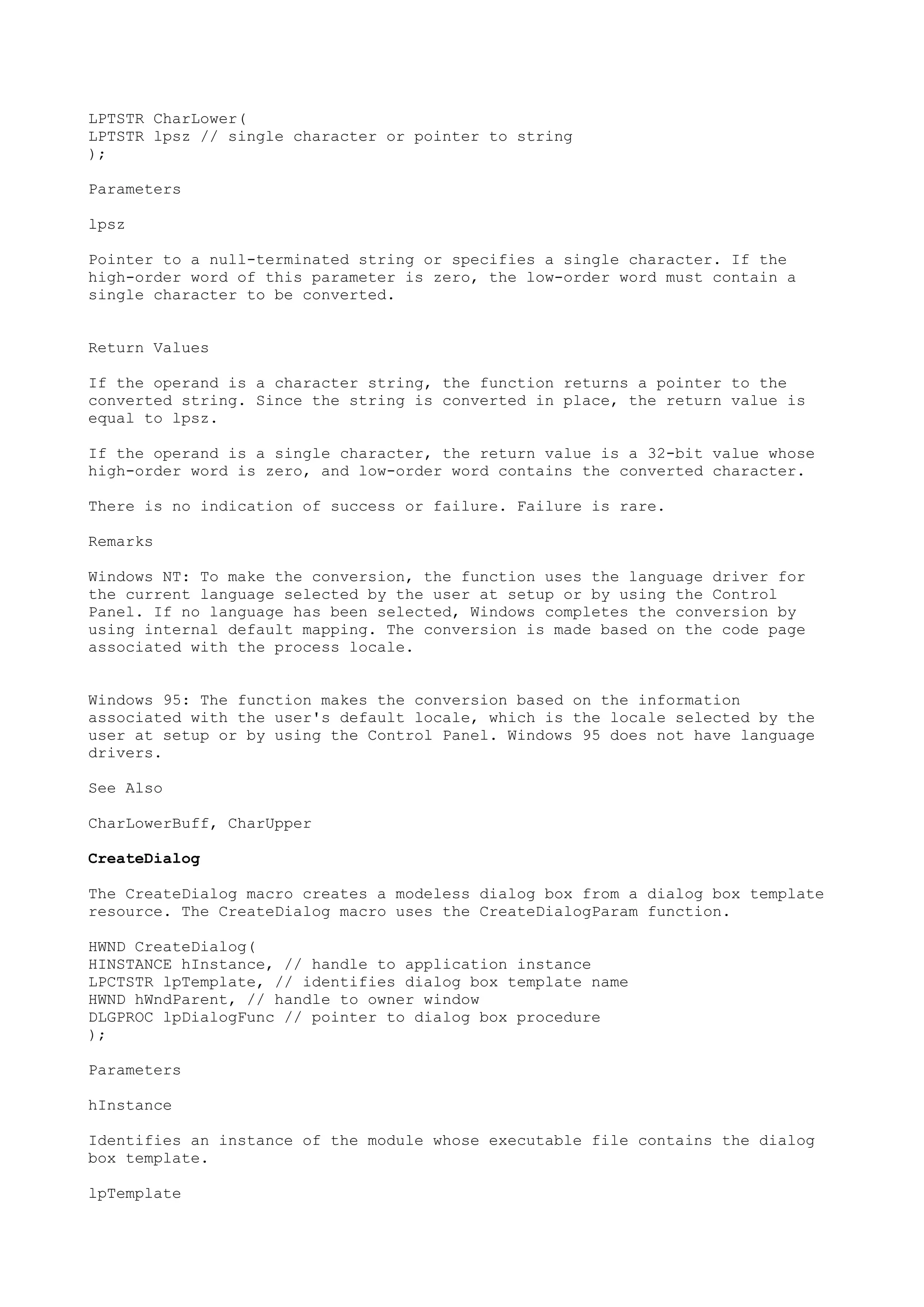 LPTSTR CharLower(
LPTSTR lpsz // single character or pointer to string
);
Parameters
lpsz
Pointer to a null-terminated string or specifies a single character. If the
high-order word of this parameter is zero, the low-order word must contain a
single character to be converted.
Return Values
If the operand is a character string, the function returns a pointer to the
converted string. Since the string is converted in place, the return value is
equal to lpsz.
If the operand is a single character, the return value is a 32-bit value whose
high-order word is zero, and low-order word contains the converted character.
There is no indication of success or failure. Failure is rare.
Remarks
Windows NT: To make the conversion, the function uses the language driver for
the current language selected by the user at setup or by using the Control
Panel. If no language has been selected, Windows completes the conversion by
using internal default mapping. The conversion is made based on the code page
associated with the process locale.
Windows 95: The function makes the conversion based on the information
associated with the user's default locale, which is the locale selected by the
user at setup or by using the Control Panel. Windows 95 does not have language
drivers.
See Also
CharLowerBuff, CharUpper
CreateDialog
The CreateDialog macro creates a modeless dialog box from a dialog box template
resource. The CreateDialog macro uses the CreateDialogParam function.
HWND CreateDialog(
HINSTANCE hInstance, // handle to application instance
LPCTSTR lpTemplate, // identifies dialog box template name
HWND hWndParent, // handle to owner window
DLGPROC lpDialogFunc // pointer to dialog box procedure
);
Parameters
hInstance
Identifies an instance of the module whose executable file contains the dialog
box template.
lpTemplate
 
