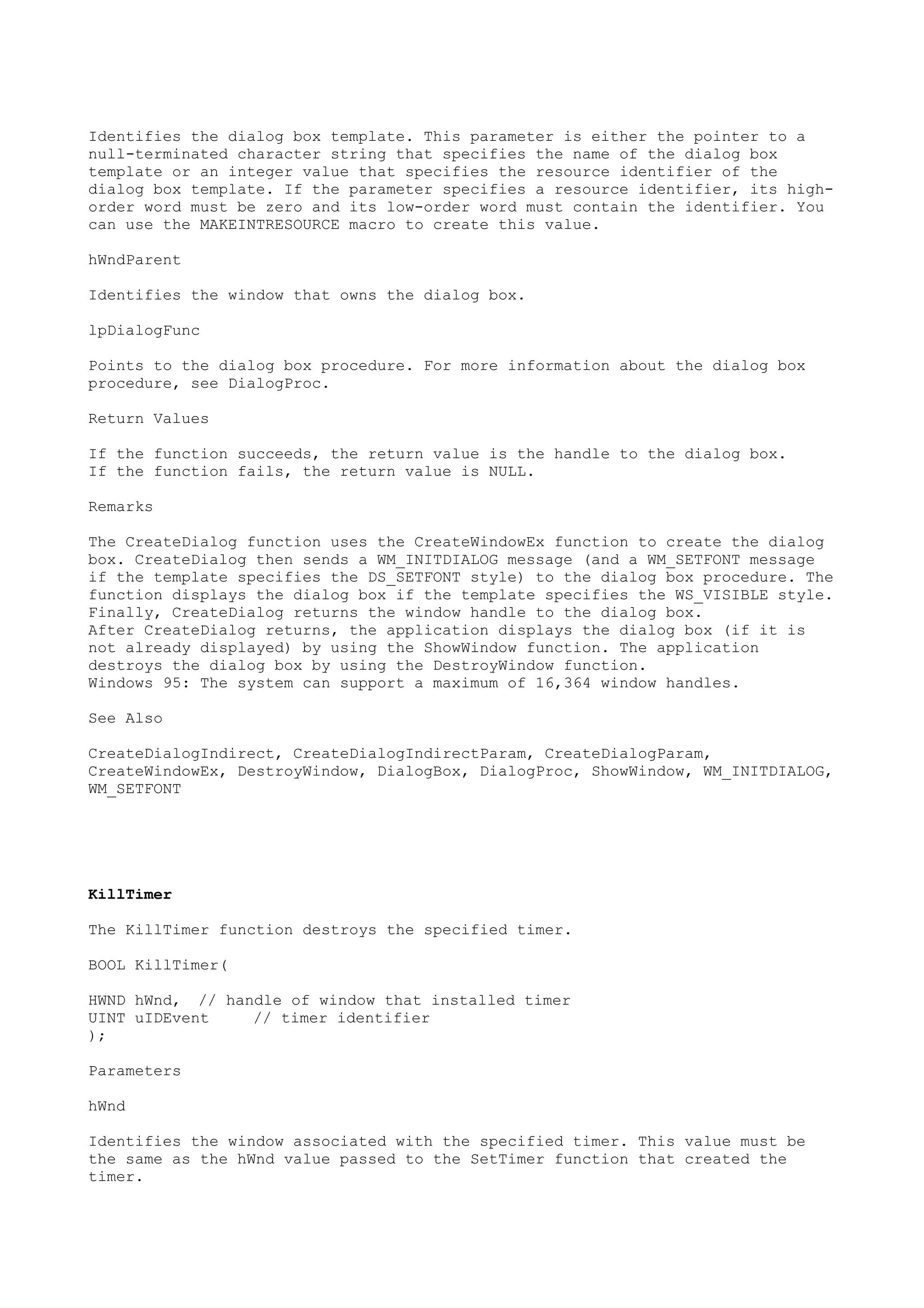 Identifies the dialog box template. This parameter is either the pointer to a
null-terminated character string that specifies the name of the dialog box
template or an integer value that specifies the resource identifier of the
dialog box template. If the parameter specifies a resource identifier, its high-
order word must be zero and its low-order word must contain the identifier. You
can use the MAKEINTRESOURCE macro to create this value.
hWndParent
Identifies the window that owns the dialog box.
lpDialogFunc
Points to the dialog box procedure. For more information about the dialog box
procedure, see DialogProc.
Return Values
If the function succeeds, the return value is the handle to the dialog box.
If the function fails, the return value is NULL.
Remarks
The CreateDialog function uses the CreateWindowEx function to create the dialog
box. CreateDialog then sends a WM_INITDIALOG message (and a WM_SETFONT message
if the template specifies the DS_SETFONT style) to the dialog box procedure. The
function displays the dialog box if the template specifies the WS_VISIBLE style.
Finally, CreateDialog returns the window handle to the dialog box.
After CreateDialog returns, the application displays the dialog box (if it is
not already displayed) by using the ShowWindow function. The application
destroys the dialog box by using the DestroyWindow function.
Windows 95: The system can support a maximum of 16,364 window handles.
See Also
CreateDialogIndirect, CreateDialogIndirectParam, CreateDialogParam,
CreateWindowEx, DestroyWindow, DialogBox, DialogProc, ShowWindow, WM_INITDIALOG,
WM_SETFONT
KillTimer
The KillTimer function destroys the specified timer.
BOOL KillTimer(
HWND hWnd, // handle of window that installed timer
UINT uIDEvent // timer identifier
);
Parameters
hWnd
Identifies the window associated with the specified timer. This value must be
the same as the hWnd value passed to the SetTimer function that created the
timer.
 