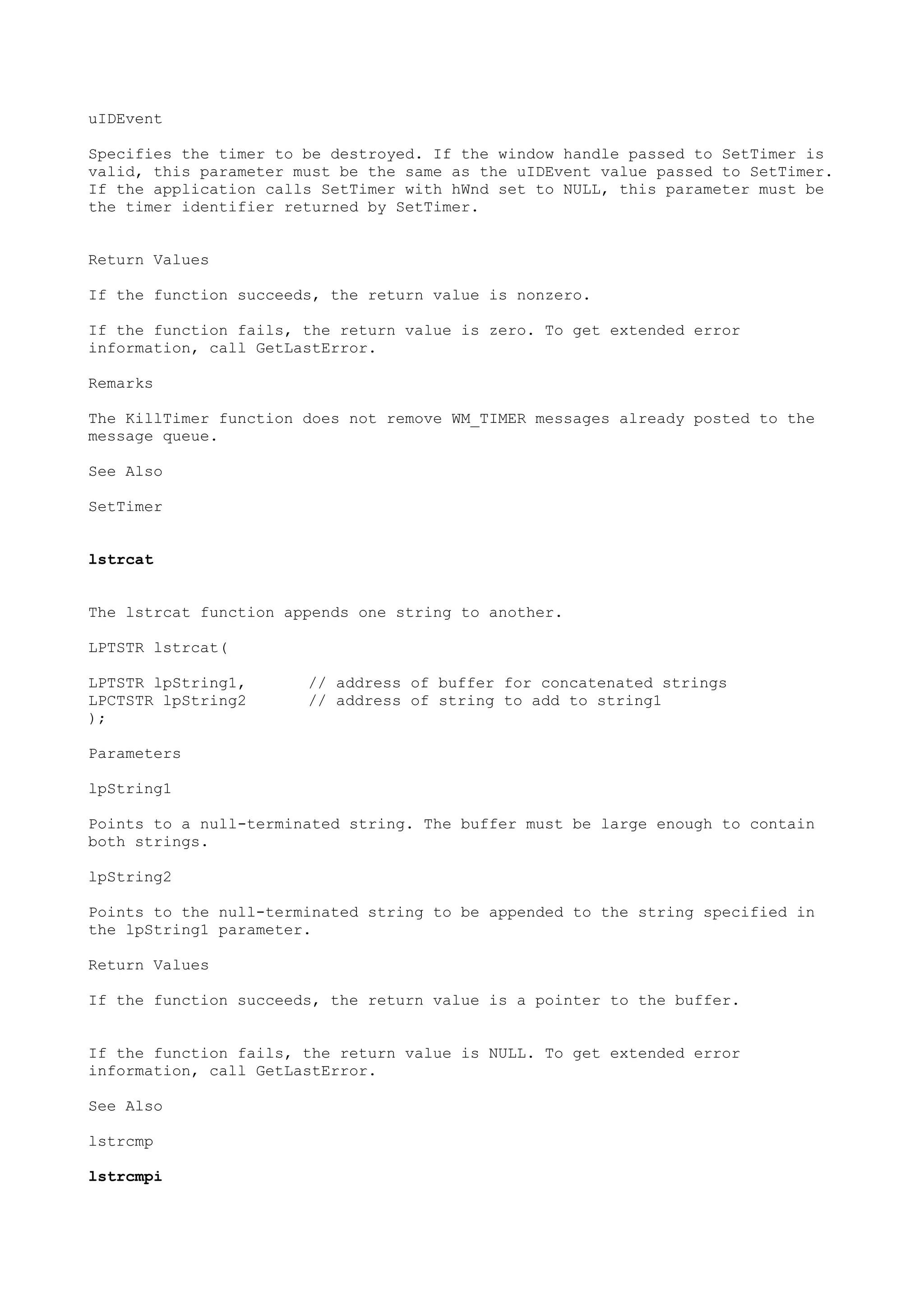 uIDEvent
Specifies the timer to be destroyed. If the window handle passed to SetTimer is
valid, this parameter must be the same as the uIDEvent value passed to SetTimer.
If the application calls SetTimer with hWnd set to NULL, this parameter must be
the timer identifier returned by SetTimer.
Return Values
If the function succeeds, the return value is nonzero.
If the function fails, the return value is zero. To get extended error
information, call GetLastError.
Remarks
The KillTimer function does not remove WM_TIMER messages already posted to the
message queue.
See Also
SetTimer
lstrcat
The lstrcat function appends one string to another.
LPTSTR lstrcat(
LPTSTR lpString1, // address of buffer for concatenated strings
LPCTSTR lpString2 // address of string to add to string1
);
Parameters
lpString1
Points to a null-terminated string. The buffer must be large enough to contain
both strings.
lpString2
Points to the null-terminated string to be appended to the string specified in
the lpString1 parameter.
Return Values
If the function succeeds, the return value is a pointer to the buffer.
If the function fails, the return value is NULL. To get extended error
information, call GetLastError.
See Also
lstrcmp
lstrcmpi
 