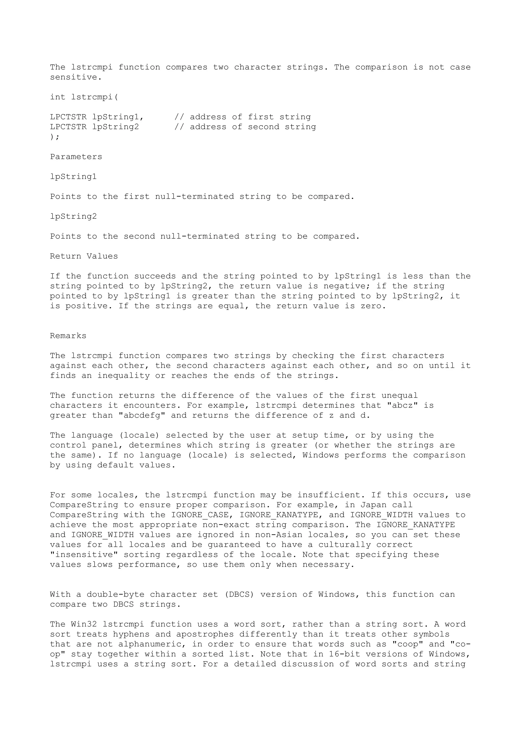 The lstrcmpi function compares two character strings. The comparison is not case
sensitive.
int lstrcmpi(
LPCTSTR lpString1, // address of first string
LPCTSTR lpString2 // address of second string
);
Parameters
lpString1
Points to the first null-terminated string to be compared.
lpString2
Points to the second null-terminated string to be compared.
Return Values
If the function succeeds and the string pointed to by lpString1 is less than the
string pointed to by lpString2, the return value is negative; if the string
pointed to by lpString1 is greater than the string pointed to by lpString2, it
is positive. If the strings are equal, the return value is zero.
Remarks
The lstrcmpi function compares two strings by checking the first characters
against each other, the second characters against each other, and so on until it
finds an inequality or reaches the ends of the strings.
The function returns the difference of the values of the first unequal
characters it encounters. For example, lstrcmpi determines that "abcz" is
greater than "abcdefg" and returns the difference of z and d.
The language (locale) selected by the user at setup time, or by using the
control panel, determines which string is greater (or whether the strings are
the same). If no language (locale) is selected, Windows performs the comparison
by using default values.
For some locales, the lstrcmpi function may be insufficient. If this occurs, use
CompareString to ensure proper comparison. For example, in Japan call
CompareString with the IGNORE_CASE, IGNORE_KANATYPE, and IGNORE_WIDTH values to
achieve the most appropriate non-exact string comparison. The IGNORE_KANATYPE
and IGNORE_WIDTH values are ignored in non-Asian locales, so you can set these
values for all locales and be guaranteed to have a culturally correct
"insensitive" sorting regardless of the locale. Note that specifying these
values slows performance, so use them only when necessary.
With a double-byte character set (DBCS) version of Windows, this function can
compare two DBCS strings.
The Win32 lstrcmpi function uses a word sort, rather than a string sort. A word
sort treats hyphens and apostrophes differently than it treats other symbols
that are not alphanumeric, in order to ensure that words such as "coop" and "co-
op" stay together within a sorted list. Note that in 16-bit versions of Windows,
lstrcmpi uses a string sort. For a detailed discussion of word sorts and string
 