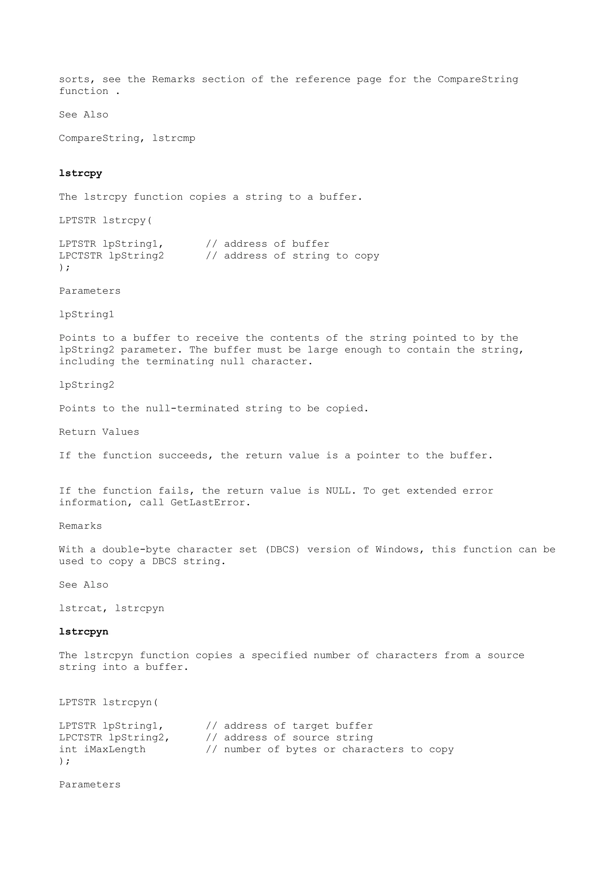 sorts, see the Remarks section of the reference page for the CompareString
function .
See Also
CompareString, lstrcmp
lstrcpy
The lstrcpy function copies a string to a buffer.
LPTSTR lstrcpy(
LPTSTR lpString1, // address of buffer
LPCTSTR lpString2 // address of string to copy
);
Parameters
lpString1
Points to a buffer to receive the contents of the string pointed to by the
lpString2 parameter. The buffer must be large enough to contain the string,
including the terminating null character.
lpString2
Points to the null-terminated string to be copied.
Return Values
If the function succeeds, the return value is a pointer to the buffer.
If the function fails, the return value is NULL. To get extended error
information, call GetLastError.
Remarks
With a double-byte character set (DBCS) version of Windows, this function can be
used to copy a DBCS string.
See Also
lstrcat, lstrcpyn
lstrcpyn
The lstrcpyn function copies a specified number of characters from a source
string into a buffer.
LPTSTR lstrcpyn(
LPTSTR lpString1, // address of target buffer
LPCTSTR lpString2, // address of source string
int iMaxLength // number of bytes or characters to copy
);
Parameters
 