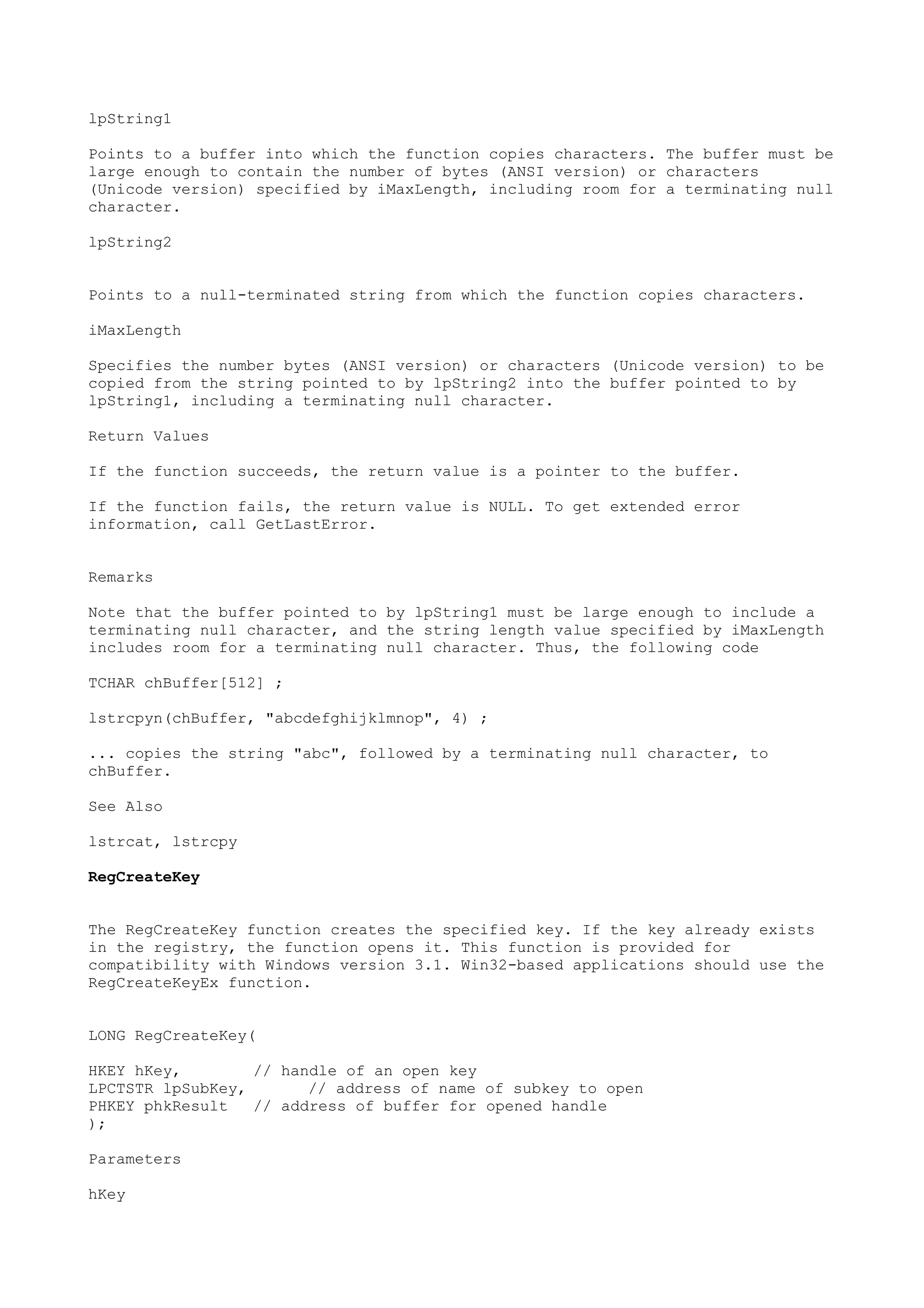 lpString1
Points to a buffer into which the function copies characters. The buffer must be
large enough to contain the number of bytes (ANSI version) or characters
(Unicode version) specified by iMaxLength, including room for a terminating null
character.
lpString2
Points to a null-terminated string from which the function copies characters.
iMaxLength
Specifies the number bytes (ANSI version) or characters (Unicode version) to be
copied from the string pointed to by lpString2 into the buffer pointed to by
lpString1, including a terminating null character.
Return Values
If the function succeeds, the return value is a pointer to the buffer.
If the function fails, the return value is NULL. To get extended error
information, call GetLastError.
Remarks
Note that the buffer pointed to by lpString1 must be large enough to include a
terminating null character, and the string length value specified by iMaxLength
includes room for a terminating null character. Thus, the following code
TCHAR chBuffer[512] ;
lstrcpyn(chBuffer, "abcdefghijklmnop", 4) ;
... copies the string "abc", followed by a terminating null character, to
chBuffer.
See Also
lstrcat, lstrcpy
RegCreateKey
The RegCreateKey function creates the specified key. If the key already exists
in the registry, the function opens it. This function is provided for
compatibility with Windows version 3.1. Win32-based applications should use the
RegCreateKeyEx function.
LONG RegCreateKey(
HKEY hKey, // handle of an open key
LPCTSTR lpSubKey, // address of name of subkey to open
PHKEY phkResult // address of buffer for opened handle
);
Parameters
hKey
 