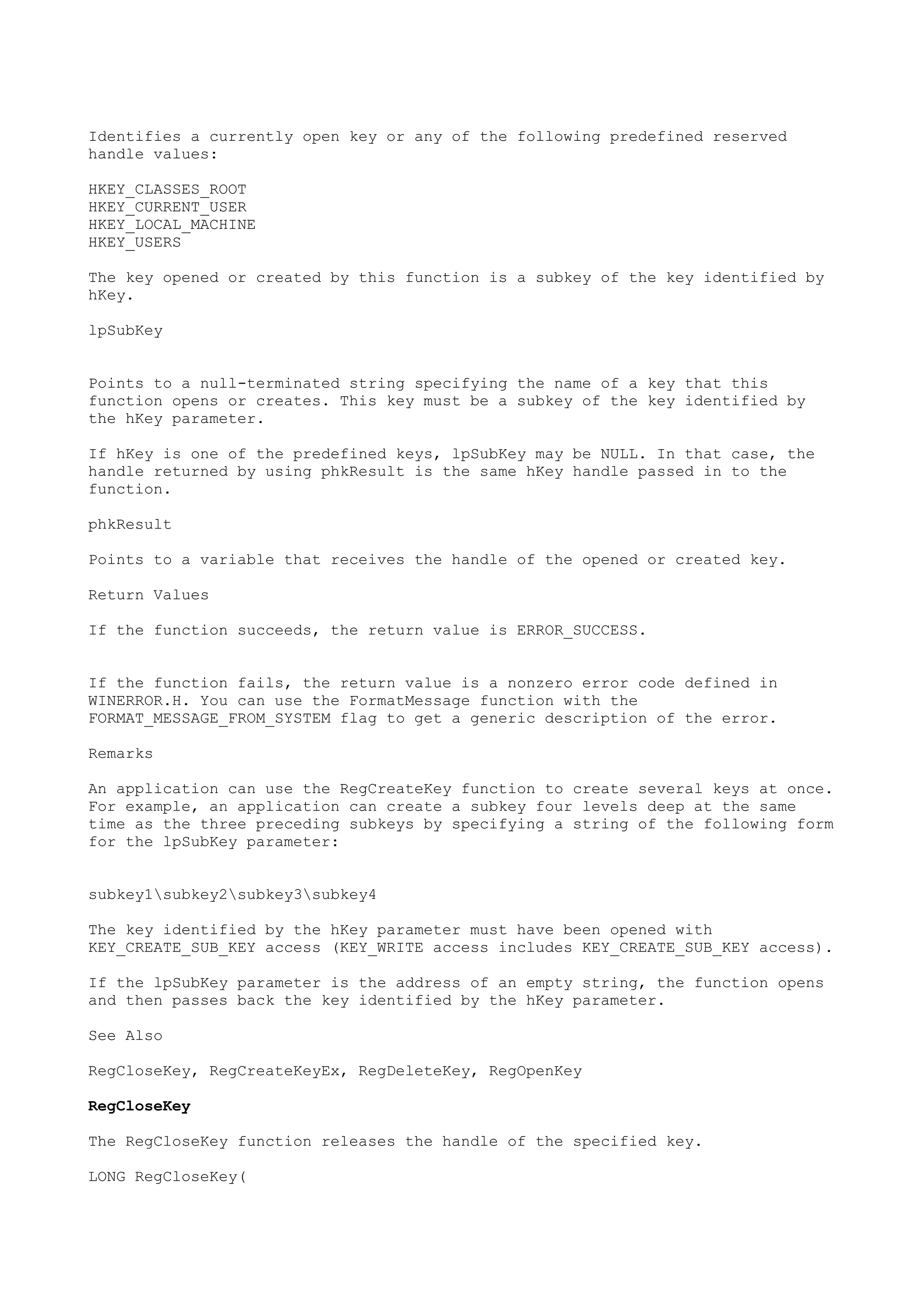 Identifies a currently open key or any of the following predefined reserved
handle values:
HKEY_CLASSES_ROOT
HKEY_CURRENT_USER
HKEY_LOCAL_MACHINE
HKEY_USERS
The key opened or created by this function is a subkey of the key identified by
hKey.
lpSubKey
Points to a null-terminated string specifying the name of a key that this
function opens or creates. This key must be a subkey of the key identified by
the hKey parameter.
If hKey is one of the predefined keys, lpSubKey may be NULL. In that case, the
handle returned by using phkResult is the same hKey handle passed in to the
function.
phkResult
Points to a variable that receives the handle of the opened or created key.
Return Values
If the function succeeds, the return value is ERROR_SUCCESS.
If the function fails, the return value is a nonzero error code defined in
WINERROR.H. You can use the FormatMessage function with the
FORMAT_MESSAGE_FROM_SYSTEM flag to get a generic description of the error.
Remarks
An application can use the RegCreateKey function to create several keys at once.
For example, an application can create a subkey four levels deep at the same
time as the three preceding subkeys by specifying a string of the following form
for the lpSubKey parameter:
subkey1subkey2subkey3subkey4
The key identified by the hKey parameter must have been opened with
KEY_CREATE_SUB_KEY access (KEY_WRITE access includes KEY_CREATE_SUB_KEY access).
If the lpSubKey parameter is the address of an empty string, the function opens
and then passes back the key identified by the hKey parameter.
See Also
RegCloseKey, RegCreateKeyEx, RegDeleteKey, RegOpenKey
RegCloseKey
The RegCloseKey function releases the handle of the specified key.
LONG RegCloseKey(
 