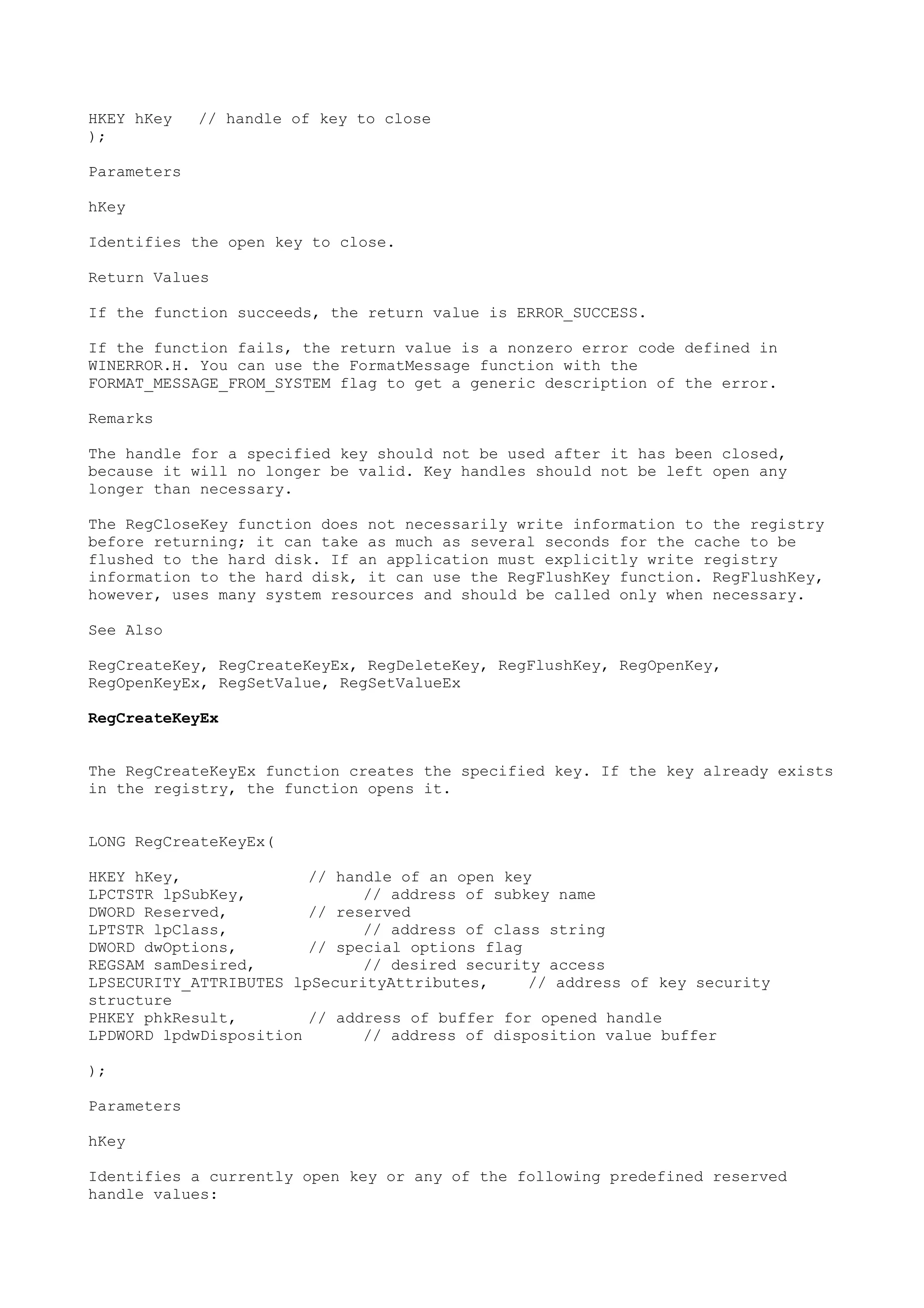 HKEY hKey // handle of key to close
);
Parameters
hKey
Identifies the open key to close.
Return Values
If the function succeeds, the return value is ERROR_SUCCESS.
If the function fails, the return value is a nonzero error code defined in
WINERROR.H. You can use the FormatMessage function with the
FORMAT_MESSAGE_FROM_SYSTEM flag to get a generic description of the error.
Remarks
The handle for a specified key should not be used after it has been closed,
because it will no longer be valid. Key handles should not be left open any
longer than necessary.
The RegCloseKey function does not necessarily write information to the registry
before returning; it can take as much as several seconds for the cache to be
flushed to the hard disk. If an application must explicitly write registry
information to the hard disk, it can use the RegFlushKey function. RegFlushKey,
however, uses many system resources and should be called only when necessary.
See Also
RegCreateKey, RegCreateKeyEx, RegDeleteKey, RegFlushKey, RegOpenKey,
RegOpenKeyEx, RegSetValue, RegSetValueEx
RegCreateKeyEx
The RegCreateKeyEx function creates the specified key. If the key already exists
in the registry, the function opens it.
LONG RegCreateKeyEx(
HKEY hKey, // handle of an open key
LPCTSTR lpSubKey, // address of subkey name
DWORD Reserved, // reserved
LPTSTR lpClass, // address of class string
DWORD dwOptions, // special options flag
REGSAM samDesired, // desired security access
LPSECURITY_ATTRIBUTES lpSecurityAttributes, // address of key security
structure
PHKEY phkResult, // address of buffer for opened handle
LPDWORD lpdwDisposition // address of disposition value buffer
);
Parameters
hKey
Identifies a currently open key or any of the following predefined reserved
handle values:
 