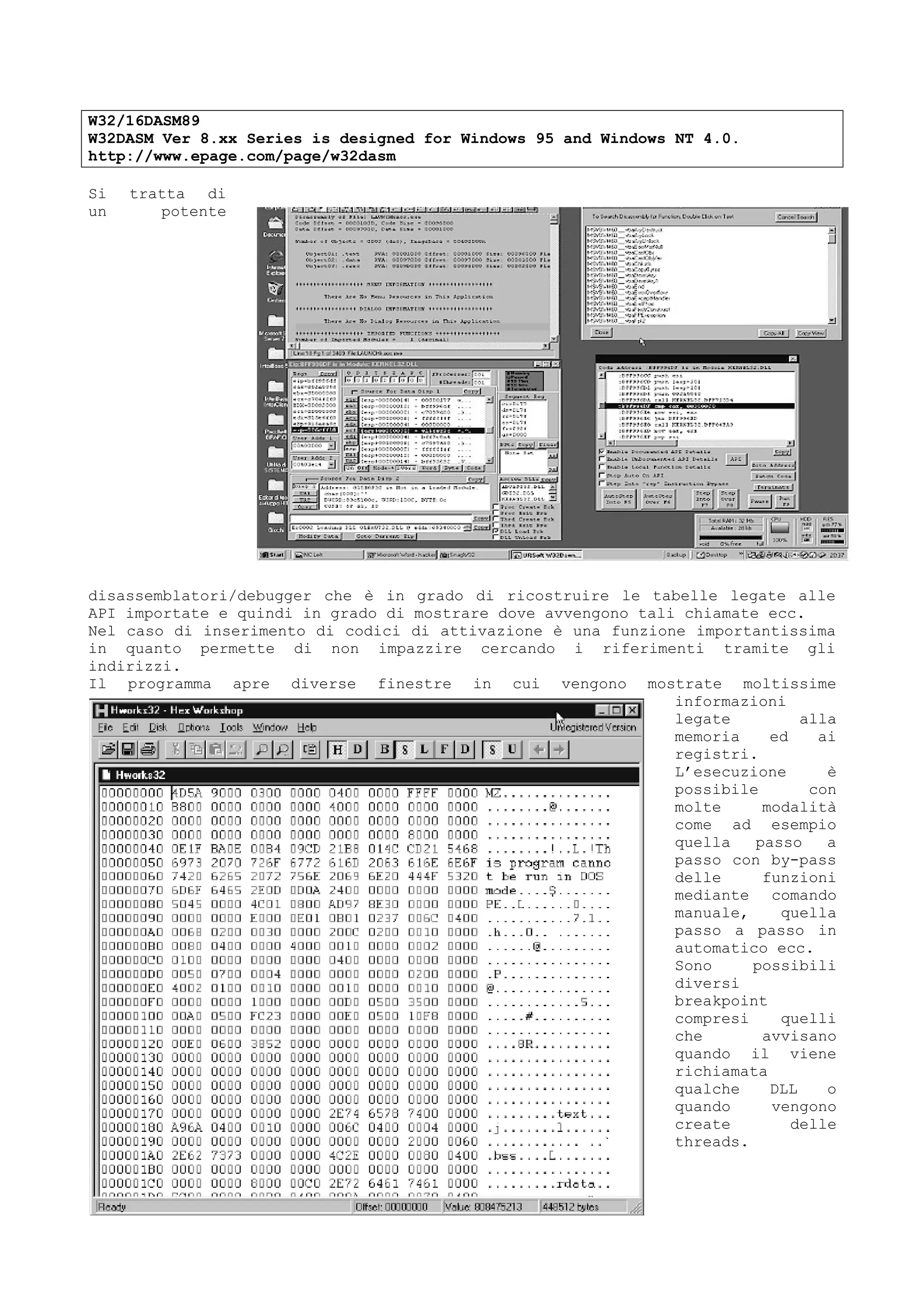 W32/16DASM89
W32DASM Ver 8.xx Series is designed for Windows 95 and Windows NT 4.0.
http://www.epage.com/page/w32dasm
Si tratta di
un potente
disassemblatori/debugger che è in grado di ricostruire le tabelle legate alle
API importate e quindi in grado di mostrare dove avvengono tali chiamate ecc.
Nel caso di inserimento di codici di attivazione è una funzione importantissima
in quanto permette di non impazzire cercando i riferimenti tramite gli
indirizzi.
Il programma apre diverse finestre in cui vengono mostrate moltissime
informazioni
legate alla
memoria ed ai
registri.
L’esecuzione è
possibile con
molte modalità
come ad esempio
quella passo a
passo con by-pass
delle funzioni
mediante comando
manuale, quella
passo a passo in
automatico ecc.
Sono possibili
diversi
breakpoint
compresi quelli
che avvisano
quando il viene
richiamata
qualche DLL o
quando vengono
create delle
threads.
 