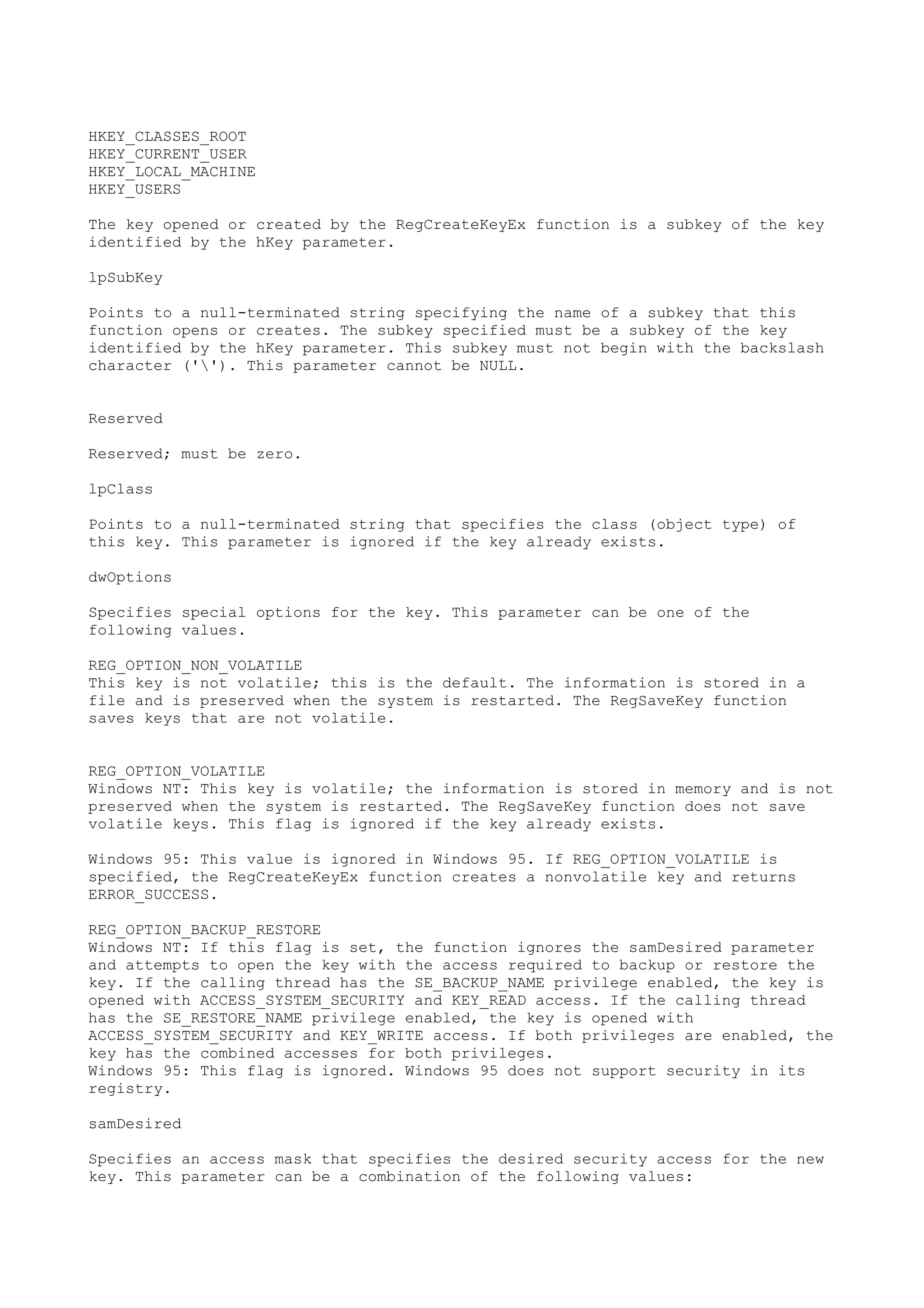 HKEY_CLASSES_ROOT
HKEY_CURRENT_USER
HKEY_LOCAL_MACHINE
HKEY_USERS
The key opened or created by the RegCreateKeyEx function is a subkey of the key
identified by the hKey parameter.
lpSubKey
Points to a null-terminated string specifying the name of a subkey that this
function opens or creates. The subkey specified must be a subkey of the key
identified by the hKey parameter. This subkey must not begin with the backslash
character (''). This parameter cannot be NULL.
Reserved
Reserved; must be zero.
lpClass
Points to a null-terminated string that specifies the class (object type) of
this key. This parameter is ignored if the key already exists.
dwOptions
Specifies special options for the key. This parameter can be one of the
following values.
REG_OPTION_NON_VOLATILE
This key is not volatile; this is the default. The information is stored in a
file and is preserved when the system is restarted. The RegSaveKey function
saves keys that are not volatile.
REG_OPTION_VOLATILE
Windows NT: This key is volatile; the information is stored in memory and is not
preserved when the system is restarted. The RegSaveKey function does not save
volatile keys. This flag is ignored if the key already exists.
Windows 95: This value is ignored in Windows 95. If REG_OPTION_VOLATILE is
specified, the RegCreateKeyEx function creates a nonvolatile key and returns
ERROR_SUCCESS.
REG_OPTION_BACKUP_RESTORE
Windows NT: If this flag is set, the function ignores the samDesired parameter
and attempts to open the key with the access required to backup or restore the
key. If the calling thread has the SE_BACKUP_NAME privilege enabled, the key is
opened with ACCESS_SYSTEM_SECURITY and KEY_READ access. If the calling thread
has the SE_RESTORE_NAME privilege enabled, the key is opened with
ACCESS_SYSTEM_SECURITY and KEY_WRITE access. If both privileges are enabled, the
key has the combined accesses for both privileges.
Windows 95: This flag is ignored. Windows 95 does not support security in its
registry.
samDesired
Specifies an access mask that specifies the desired security access for the new
key. This parameter can be a combination of the following values:
 