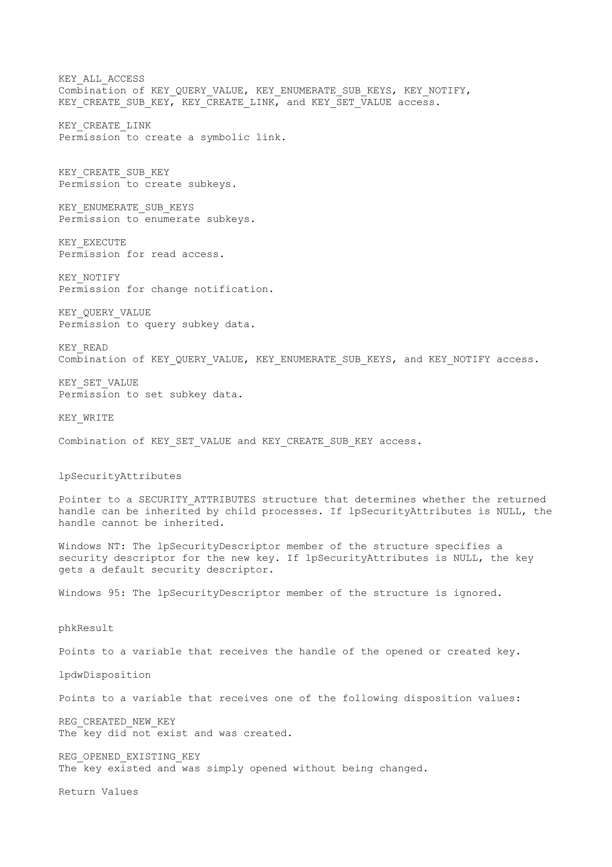 KEY_ALL_ACCESS
Combination of KEY_QUERY_VALUE, KEY_ENUMERATE_SUB_KEYS, KEY_NOTIFY,
KEY_CREATE_SUB_KEY, KEY_CREATE_LINK, and KEY_SET_VALUE access.
KEY_CREATE_LINK
Permission to create a symbolic link.
KEY_CREATE_SUB_KEY
Permission to create subkeys.
KEY_ENUMERATE_SUB_KEYS
Permission to enumerate subkeys.
KEY_EXECUTE
Permission for read access.
KEY_NOTIFY
Permission for change notification.
KEY_QUERY_VALUE
Permission to query subkey data.
KEY_READ
Combination of KEY_QUERY_VALUE, KEY_ENUMERATE_SUB_KEYS, and KEY_NOTIFY access.
KEY_SET_VALUE
Permission to set subkey data.
KEY_WRITE
Combination of KEY_SET_VALUE and KEY_CREATE_SUB_KEY access.
lpSecurityAttributes
Pointer to a SECURITY_ATTRIBUTES structure that determines whether the returned
handle can be inherited by child processes. If lpSecurityAttributes is NULL, the
handle cannot be inherited.
Windows NT: The lpSecurityDescriptor member of the structure specifies a
security descriptor for the new key. If lpSecurityAttributes is NULL, the key
gets a default security descriptor.
Windows 95: The lpSecurityDescriptor member of the structure is ignored.
phkResult
Points to a variable that receives the handle of the opened or created key.
lpdwDisposition
Points to a variable that receives one of the following disposition values:
REG_CREATED_NEW_KEY
The key did not exist and was created.
REG_OPENED_EXISTING_KEY
The key existed and was simply opened without being changed.
Return Values
 