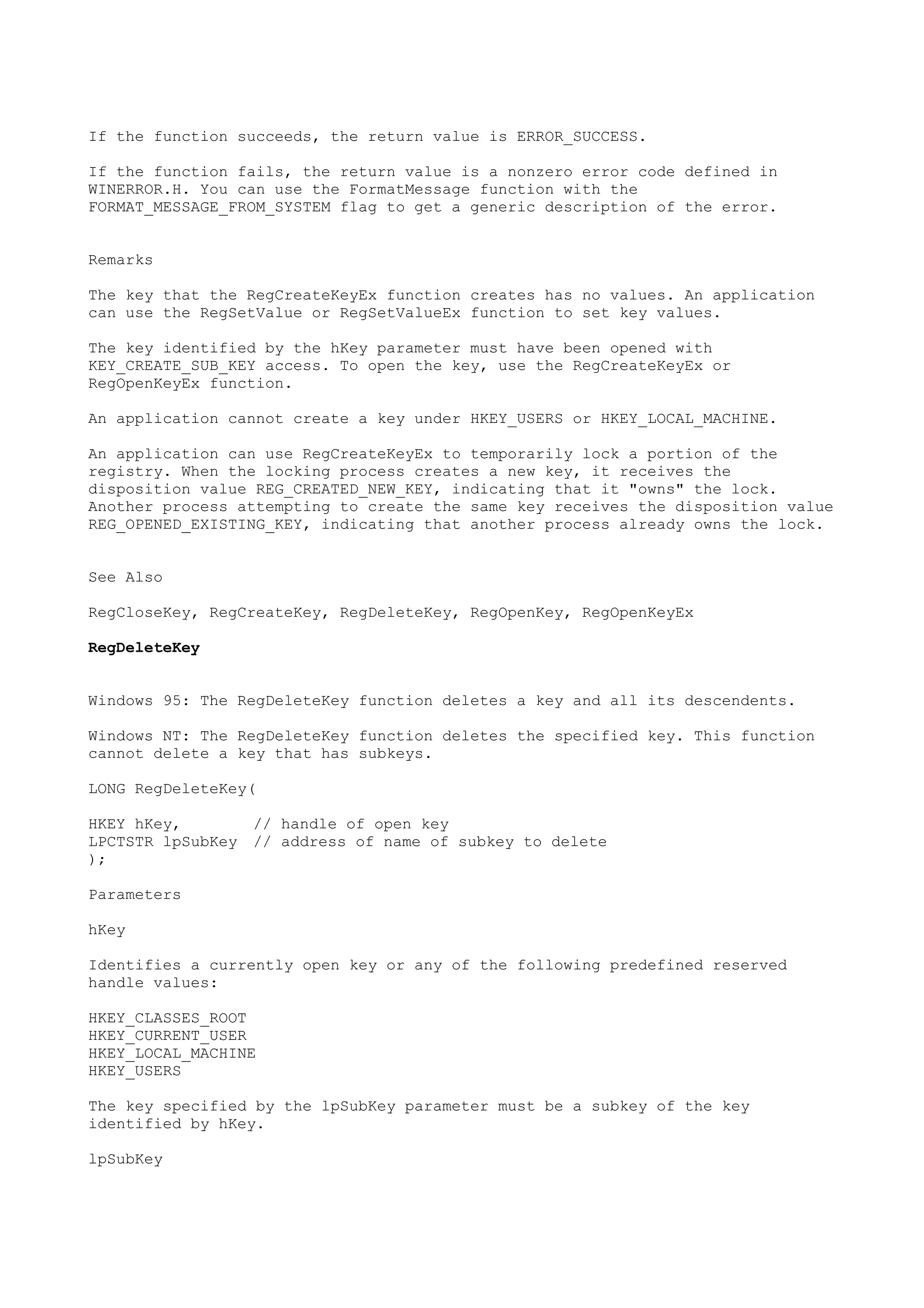 If the function succeeds, the return value is ERROR_SUCCESS.
If the function fails, the return value is a nonzero error code defined in
WINERROR.H. You can use the FormatMessage function with the
FORMAT_MESSAGE_FROM_SYSTEM flag to get a generic description of the error.
Remarks
The key that the RegCreateKeyEx function creates has no values. An application
can use the RegSetValue or RegSetValueEx function to set key values.
The key identified by the hKey parameter must have been opened with
KEY_CREATE_SUB_KEY access. To open the key, use the RegCreateKeyEx or
RegOpenKeyEx function.
An application cannot create a key under HKEY_USERS or HKEY_LOCAL_MACHINE.
An application can use RegCreateKeyEx to temporarily lock a portion of the
registry. When the locking process creates a new key, it receives the
disposition value REG_CREATED_NEW_KEY, indicating that it "owns" the lock.
Another process attempting to create the same key receives the disposition value
REG_OPENED_EXISTING_KEY, indicating that another process already owns the lock.
See Also
RegCloseKey, RegCreateKey, RegDeleteKey, RegOpenKey, RegOpenKeyEx
RegDeleteKey
Windows 95: The RegDeleteKey function deletes a key and all its descendents.
Windows NT: The RegDeleteKey function deletes the specified key. This function
cannot delete a key that has subkeys.
LONG RegDeleteKey(
HKEY hKey, // handle of open key
LPCTSTR lpSubKey // address of name of subkey to delete
);
Parameters
hKey
Identifies a currently open key or any of the following predefined reserved
handle values:
HKEY_CLASSES_ROOT
HKEY_CURRENT_USER
HKEY_LOCAL_MACHINE
HKEY_USERS
The key specified by the lpSubKey parameter must be a subkey of the key
identified by hKey.
lpSubKey
 