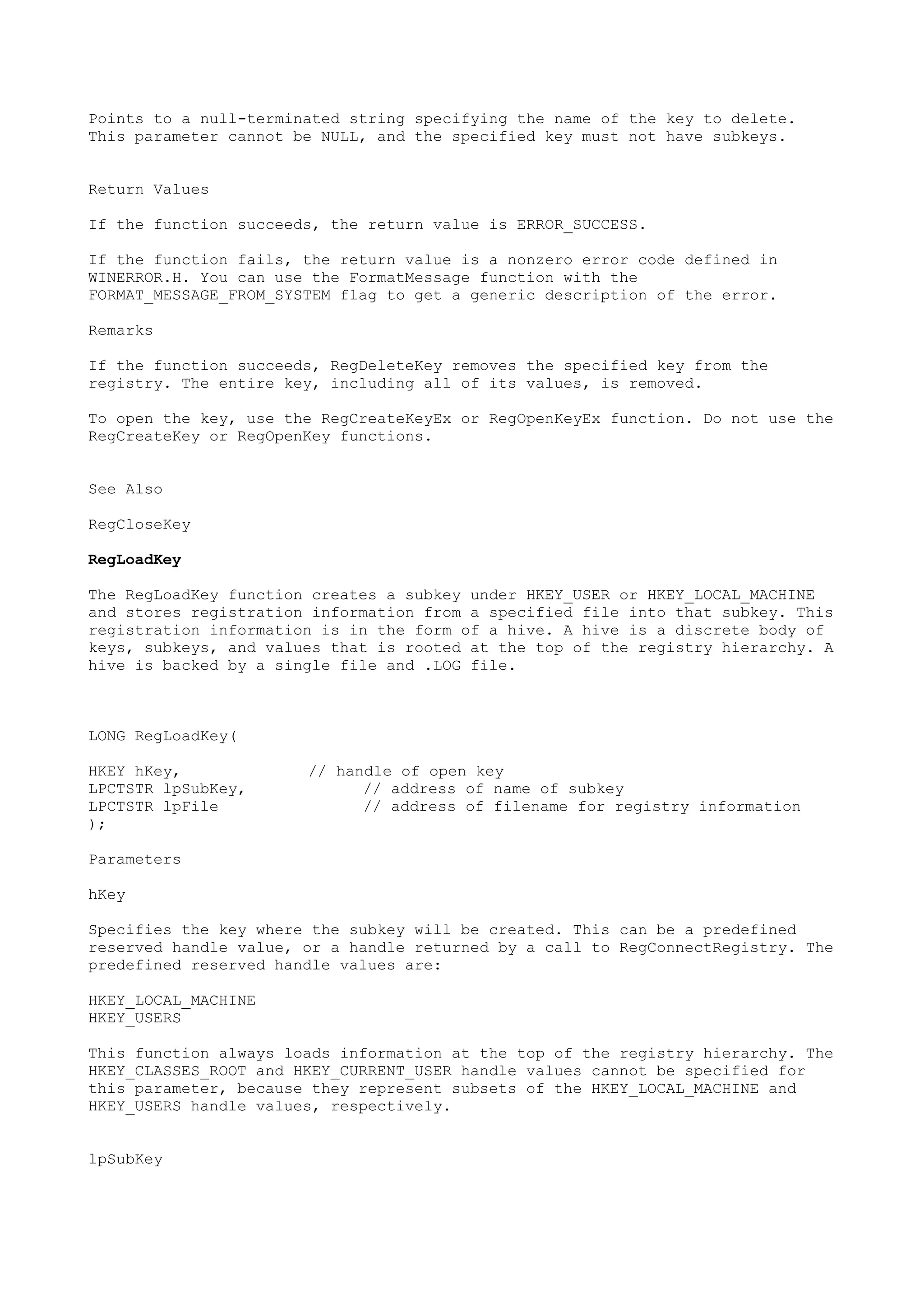 Points to a null-terminated string specifying the name of the key to delete.
This parameter cannot be NULL, and the specified key must not have subkeys.
Return Values
If the function succeeds, the return value is ERROR_SUCCESS.
If the function fails, the return value is a nonzero error code defined in
WINERROR.H. You can use the FormatMessage function with the
FORMAT_MESSAGE_FROM_SYSTEM flag to get a generic description of the error.
Remarks
If the function succeeds, RegDeleteKey removes the specified key from the
registry. The entire key, including all of its values, is removed.
To open the key, use the RegCreateKeyEx or RegOpenKeyEx function. Do not use the
RegCreateKey or RegOpenKey functions.
See Also
RegCloseKey
RegLoadKey
The RegLoadKey function creates a subkey under HKEY_USER or HKEY_LOCAL_MACHINE
and stores registration information from a specified file into that subkey. This
registration information is in the form of a hive. A hive is a discrete body of
keys, subkeys, and values that is rooted at the top of the registry hierarchy. A
hive is backed by a single file and .LOG file.
LONG RegLoadKey(
HKEY hKey, // handle of open key
LPCTSTR lpSubKey, // address of name of subkey
LPCTSTR lpFile // address of filename for registry information
);
Parameters
hKey
Specifies the key where the subkey will be created. This can be a predefined
reserved handle value, or a handle returned by a call to RegConnectRegistry. The
predefined reserved handle values are:
HKEY_LOCAL_MACHINE
HKEY_USERS
This function always loads information at the top of the registry hierarchy. The
HKEY_CLASSES_ROOT and HKEY_CURRENT_USER handle values cannot be specified for
this parameter, because they represent subsets of the HKEY_LOCAL_MACHINE and
HKEY_USERS handle values, respectively.
lpSubKey
 