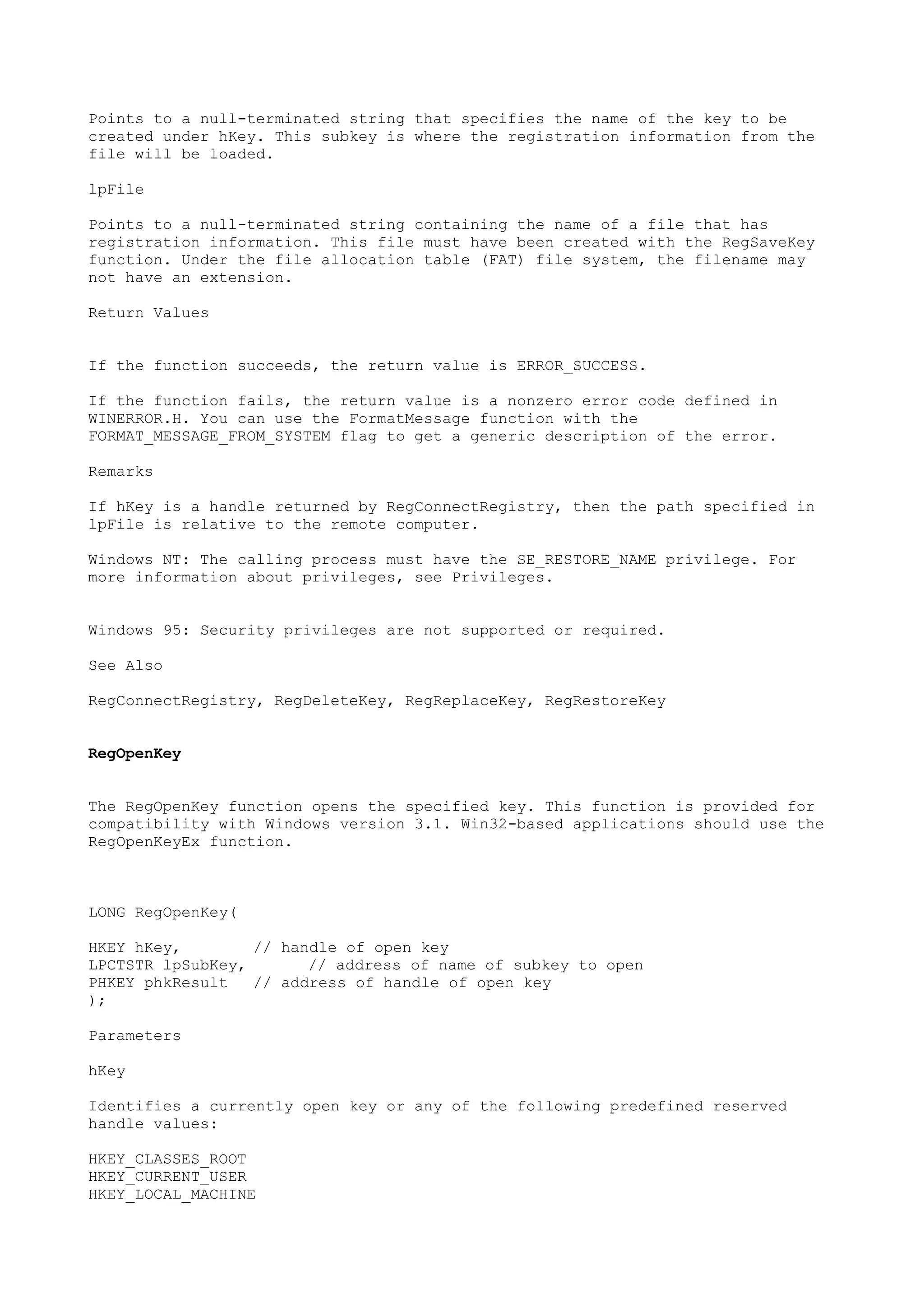Points to a null-terminated string that specifies the name of the key to be
created under hKey. This subkey is where the registration information from the
file will be loaded.
lpFile
Points to a null-terminated string containing the name of a file that has
registration information. This file must have been created with the RegSaveKey
function. Under the file allocation table (FAT) file system, the filename may
not have an extension.
Return Values
If the function succeeds, the return value is ERROR_SUCCESS.
If the function fails, the return value is a nonzero error code defined in
WINERROR.H. You can use the FormatMessage function with the
FORMAT_MESSAGE_FROM_SYSTEM flag to get a generic description of the error.
Remarks
If hKey is a handle returned by RegConnectRegistry, then the path specified in
lpFile is relative to the remote computer.
Windows NT: The calling process must have the SE_RESTORE_NAME privilege. For
more information about privileges, see Privileges.
Windows 95: Security privileges are not supported or required.
See Also
RegConnectRegistry, RegDeleteKey, RegReplaceKey, RegRestoreKey
RegOpenKey
The RegOpenKey function opens the specified key. This function is provided for
compatibility with Windows version 3.1. Win32-based applications should use the
RegOpenKeyEx function.
LONG RegOpenKey(
HKEY hKey, // handle of open key
LPCTSTR lpSubKey, // address of name of subkey to open
PHKEY phkResult // address of handle of open key
);
Parameters
hKey
Identifies a currently open key or any of the following predefined reserved
handle values:
HKEY_CLASSES_ROOT
HKEY_CURRENT_USER
HKEY_LOCAL_MACHINE
 