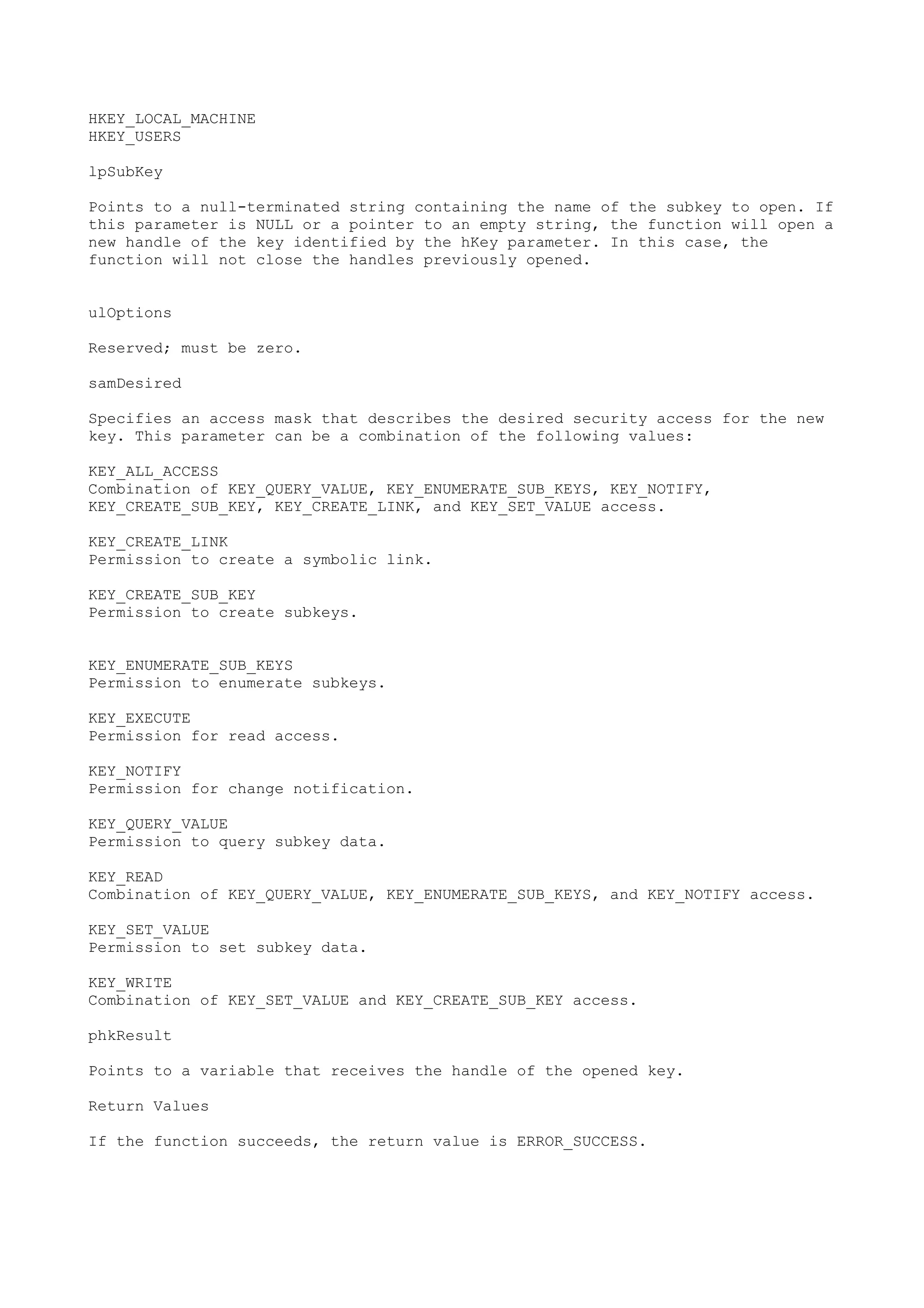 HKEY_LOCAL_MACHINE
HKEY_USERS
lpSubKey
Points to a null-terminated string containing the name of the subkey to open. If
this parameter is NULL or a pointer to an empty string, the function will open a
new handle of the key identified by the hKey parameter. In this case, the
function will not close the handles previously opened.
ulOptions
Reserved; must be zero.
samDesired
Specifies an access mask that describes the desired security access for the new
key. This parameter can be a combination of the following values:
KEY_ALL_ACCESS
Combination of KEY_QUERY_VALUE, KEY_ENUMERATE_SUB_KEYS, KEY_NOTIFY,
KEY_CREATE_SUB_KEY, KEY_CREATE_LINK, and KEY_SET_VALUE access.
KEY_CREATE_LINK
Permission to create a symbolic link.
KEY_CREATE_SUB_KEY
Permission to create subkeys.
KEY_ENUMERATE_SUB_KEYS
Permission to enumerate subkeys.
KEY_EXECUTE
Permission for read access.
KEY_NOTIFY
Permission for change notification.
KEY_QUERY_VALUE
Permission to query subkey data.
KEY_READ
Combination of KEY_QUERY_VALUE, KEY_ENUMERATE_SUB_KEYS, and KEY_NOTIFY access.
KEY_SET_VALUE
Permission to set subkey data.
KEY_WRITE
Combination of KEY_SET_VALUE and KEY_CREATE_SUB_KEY access.
phkResult
Points to a variable that receives the handle of the opened key.
Return Values
If the function succeeds, the return value is ERROR_SUCCESS.
 