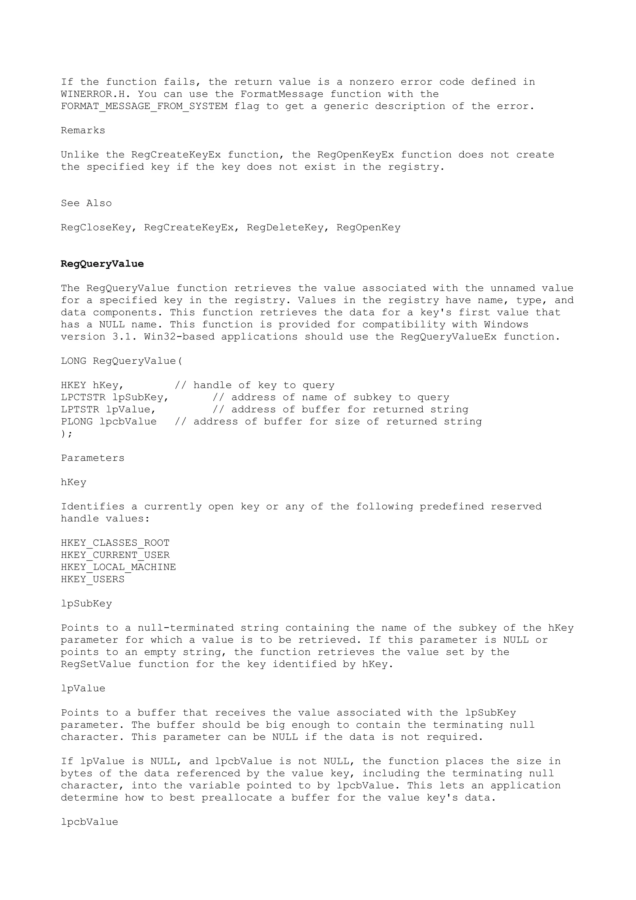 If the function fails, the return value is a nonzero error code defined in
WINERROR.H. You can use the FormatMessage function with the
FORMAT_MESSAGE_FROM_SYSTEM flag to get a generic description of the error.
Remarks
Unlike the RegCreateKeyEx function, the RegOpenKeyEx function does not create
the specified key if the key does not exist in the registry.
See Also
RegCloseKey, RegCreateKeyEx, RegDeleteKey, RegOpenKey
RegQueryValue
The RegQueryValue function retrieves the value associated with the unnamed value
for a specified key in the registry. Values in the registry have name, type, and
data components. This function retrieves the data for a key's first value that
has a NULL name. This function is provided for compatibility with Windows
version 3.1. Win32-based applications should use the RegQueryValueEx function.
LONG RegQueryValue(
HKEY hKey, // handle of key to query
LPCTSTR lpSubKey, // address of name of subkey to query
LPTSTR lpValue, // address of buffer for returned string
PLONG lpcbValue // address of buffer for size of returned string
);
Parameters
hKey
Identifies a currently open key or any of the following predefined reserved
handle values:
HKEY_CLASSES_ROOT
HKEY_CURRENT_USER
HKEY_LOCAL_MACHINE
HKEY_USERS
lpSubKey
Points to a null-terminated string containing the name of the subkey of the hKey
parameter for which a value is to be retrieved. If this parameter is NULL or
points to an empty string, the function retrieves the value set by the
RegSetValue function for the key identified by hKey.
lpValue
Points to a buffer that receives the value associated with the lpSubKey
parameter. The buffer should be big enough to contain the terminating null
character. This parameter can be NULL if the data is not required.
If lpValue is NULL, and lpcbValue is not NULL, the function places the size in
bytes of the data referenced by the value key, including the terminating null
character, into the variable pointed to by lpcbValue. This lets an application
determine how to best preallocate a buffer for the value key's data.
lpcbValue
 