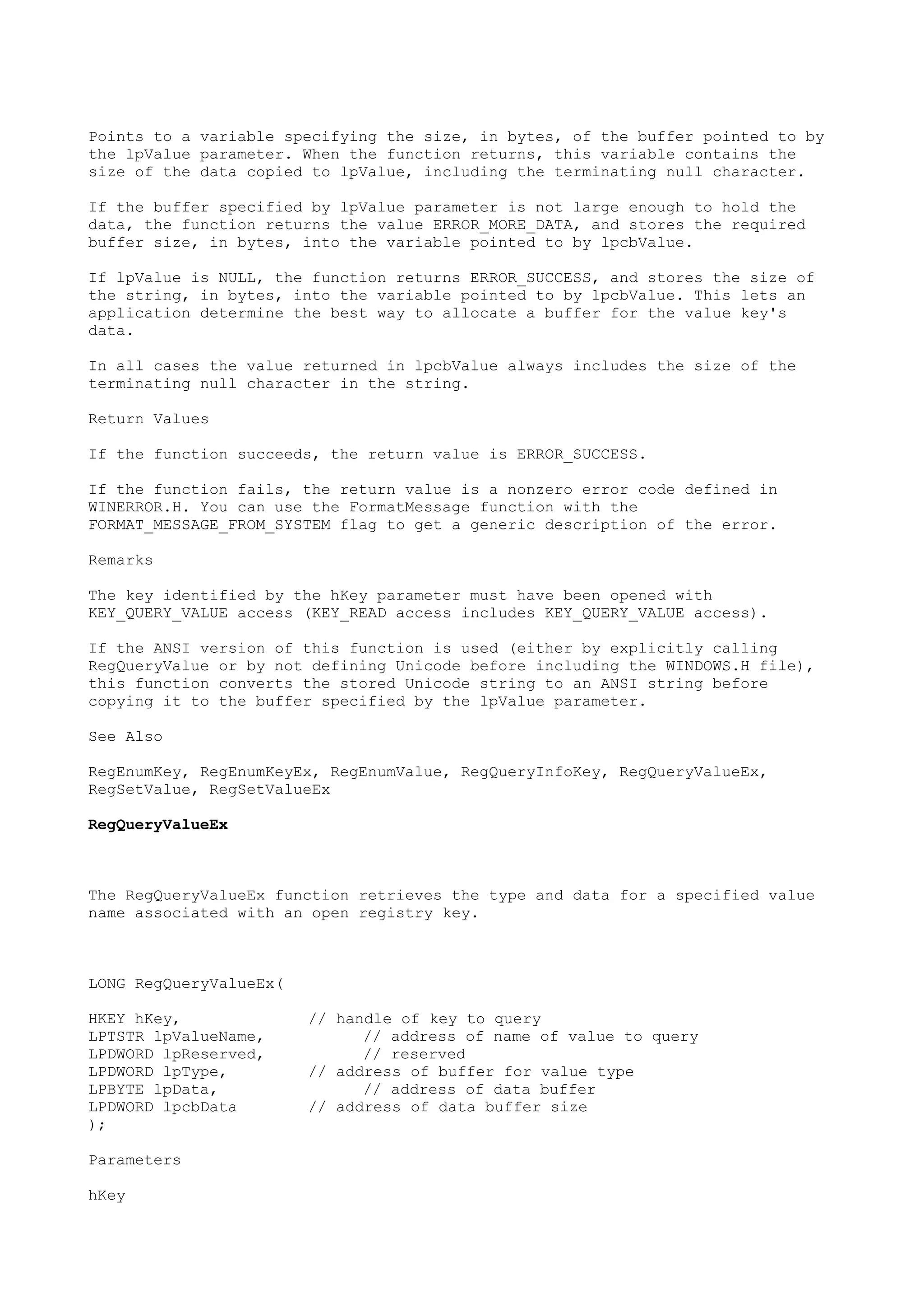 Points to a variable specifying the size, in bytes, of the buffer pointed to by
the lpValue parameter. When the function returns, this variable contains the
size of the data copied to lpValue, including the terminating null character.
If the buffer specified by lpValue parameter is not large enough to hold the
data, the function returns the value ERROR_MORE_DATA, and stores the required
buffer size, in bytes, into the variable pointed to by lpcbValue.
If lpValue is NULL, the function returns ERROR_SUCCESS, and stores the size of
the string, in bytes, into the variable pointed to by lpcbValue. This lets an
application determine the best way to allocate a buffer for the value key's
data.
In all cases the value returned in lpcbValue always includes the size of the
terminating null character in the string.
Return Values
If the function succeeds, the return value is ERROR_SUCCESS.
If the function fails, the return value is a nonzero error code defined in
WINERROR.H. You can use the FormatMessage function with the
FORMAT_MESSAGE_FROM_SYSTEM flag to get a generic description of the error.
Remarks
The key identified by the hKey parameter must have been opened with
KEY_QUERY_VALUE access (KEY_READ access includes KEY_QUERY_VALUE access).
If the ANSI version of this function is used (either by explicitly calling
RegQueryValue or by not defining Unicode before including the WINDOWS.H file),
this function converts the stored Unicode string to an ANSI string before
copying it to the buffer specified by the lpValue parameter.
See Also
RegEnumKey, RegEnumKeyEx, RegEnumValue, RegQueryInfoKey, RegQueryValueEx,
RegSetValue, RegSetValueEx
RegQueryValueEx
The RegQueryValueEx function retrieves the type and data for a specified value
name associated with an open registry key.
LONG RegQueryValueEx(
HKEY hKey, // handle of key to query
LPTSTR lpValueName, // address of name of value to query
LPDWORD lpReserved, // reserved
LPDWORD lpType, // address of buffer for value type
LPBYTE lpData, // address of data buffer
LPDWORD lpcbData // address of data buffer size
);
Parameters
hKey
 
