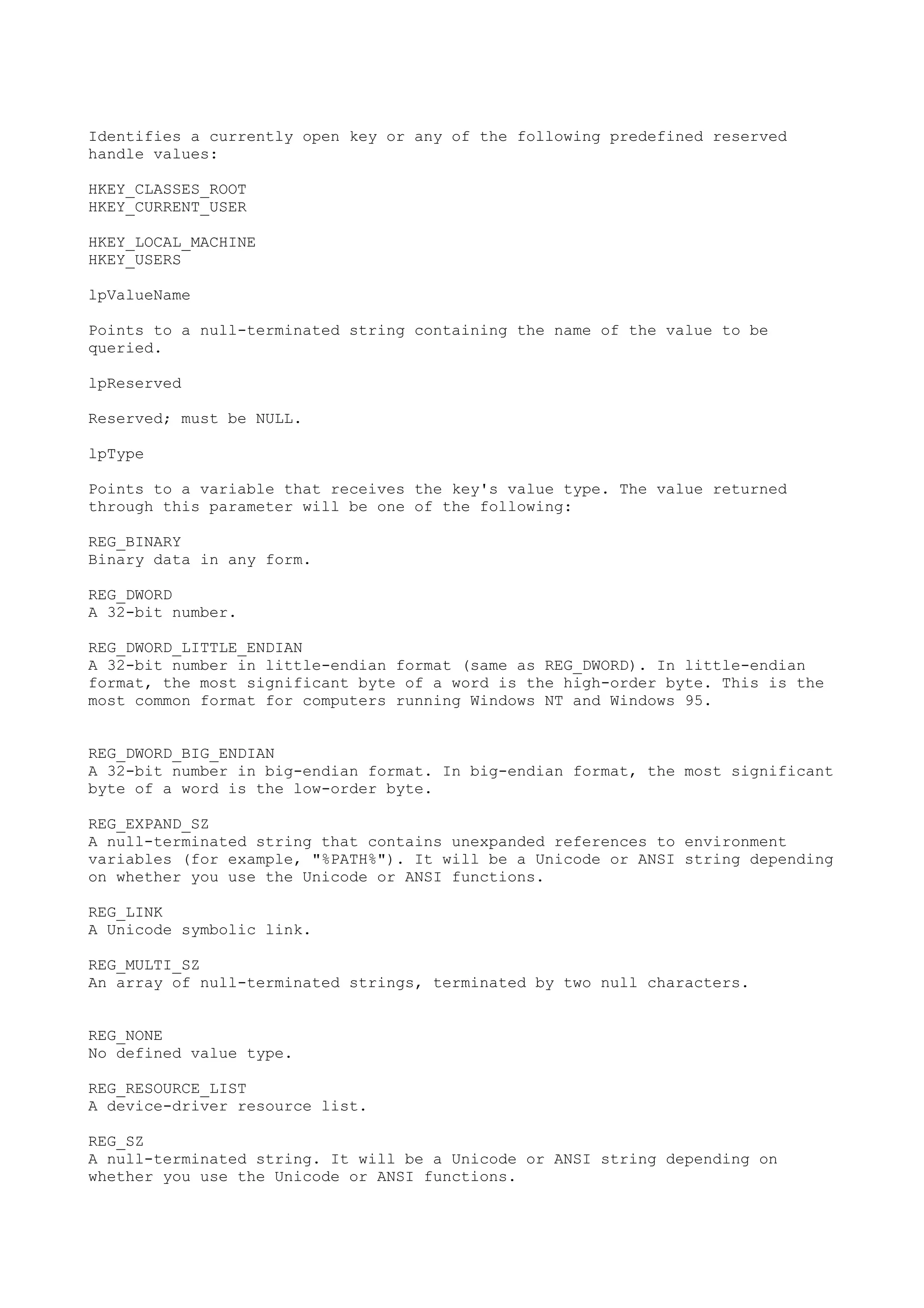 Identifies a currently open key or any of the following predefined reserved
handle values:
HKEY_CLASSES_ROOT
HKEY_CURRENT_USER
HKEY_LOCAL_MACHINE
HKEY_USERS
lpValueName
Points to a null-terminated string containing the name of the value to be
queried.
lpReserved
Reserved; must be NULL.
lpType
Points to a variable that receives the key's value type. The value returned
through this parameter will be one of the following:
REG_BINARY
Binary data in any form.
REG_DWORD
A 32-bit number.
REG_DWORD_LITTLE_ENDIAN
A 32-bit number in little-endian format (same as REG_DWORD). In little-endian
format, the most significant byte of a word is the high-order byte. This is the
most common format for computers running Windows NT and Windows 95.
REG_DWORD_BIG_ENDIAN
A 32-bit number in big-endian format. In big-endian format, the most significant
byte of a word is the low-order byte.
REG_EXPAND_SZ
A null-terminated string that contains unexpanded references to environment
variables (for example, "%PATH%"). It will be a Unicode or ANSI string depending
on whether you use the Unicode or ANSI functions.
REG_LINK
A Unicode symbolic link.
REG_MULTI_SZ
An array of null-terminated strings, terminated by two null characters.
REG_NONE
No defined value type.
REG_RESOURCE_LIST
A device-driver resource list.
REG_SZ
A null-terminated string. It will be a Unicode or ANSI string depending on
whether you use the Unicode or ANSI functions.
 