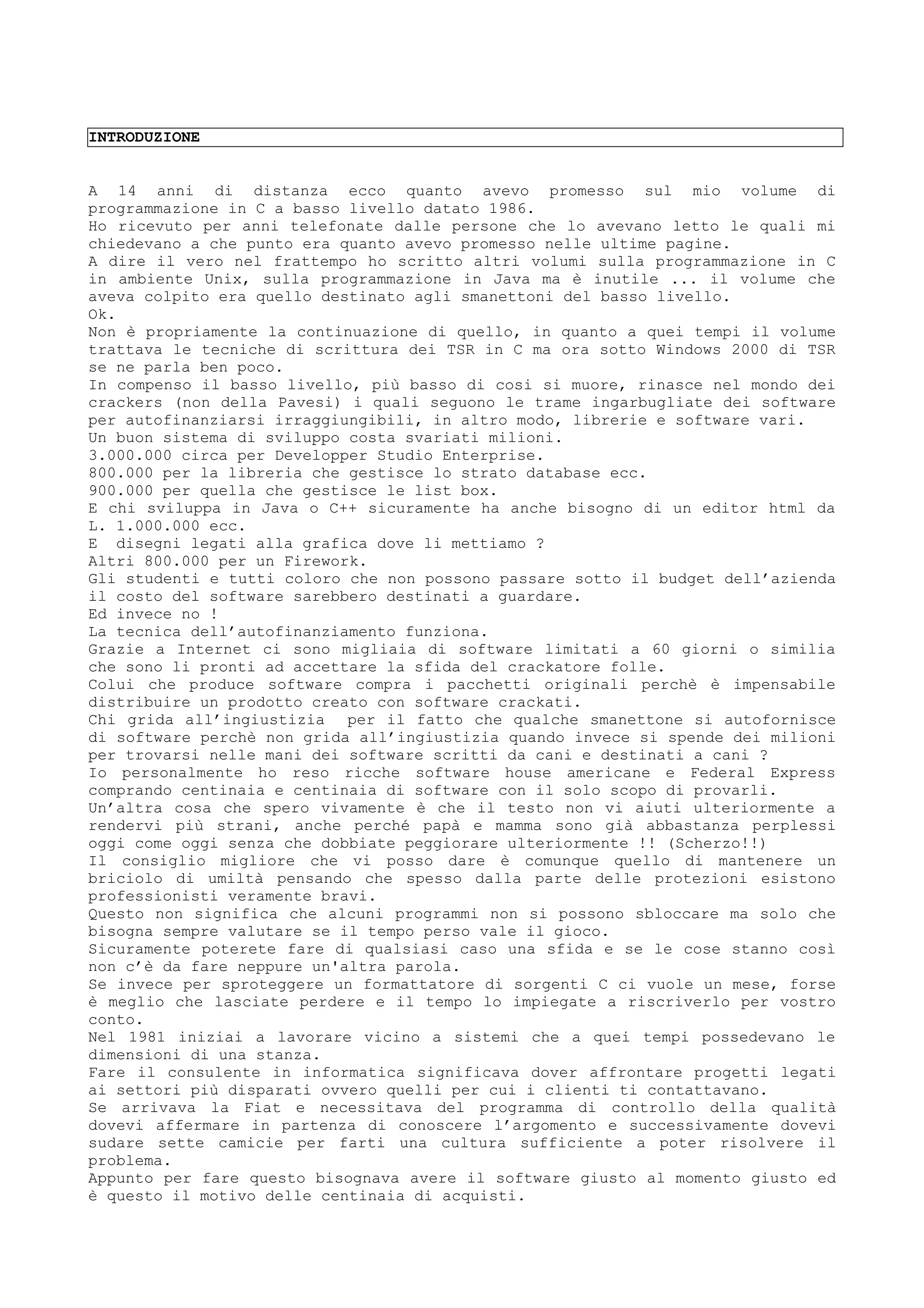INTRODUZIONE
A 14 anni di distanza ecco quanto avevo promesso sul mio volume di
programmazione in C a basso livello datato 1986.
Ho ricevuto per anni telefonate dalle persone che lo avevano letto le quali mi
chiedevano a che punto era quanto avevo promesso nelle ultime pagine.
A dire il vero nel frattempo ho scritto altri volumi sulla programmazione in C
in ambiente Unix, sulla programmazione in Java ma è inutile ... il volume che
aveva colpito era quello destinato agli smanettoni del basso livello.
Ok.
Non è propriamente la continuazione di quello, in quanto a quei tempi il volume
trattava le tecniche di scrittura dei TSR in C ma ora sotto Windows 2000 di TSR
se ne parla ben poco.
In compenso il basso livello, più basso di cosi si muore, rinasce nel mondo dei
crackers (non della Pavesi) i quali seguono le trame ingarbugliate dei software
per autofinanziarsi irraggiungibili, in altro modo, librerie e software vari.
Un buon sistema di sviluppo costa svariati milioni.
3.000.000 circa per Developper Studio Enterprise.
800.000 per la libreria che gestisce lo strato database ecc.
900.000 per quella che gestisce le list box.
E chi sviluppa in Java o C++ sicuramente ha anche bisogno di un editor html da
L. 1.000.000 ecc.
E disegni legati alla grafica dove li mettiamo ?
Altri 800.000 per un Firework.
Gli studenti e tutti coloro che non possono passare sotto il budget dell’azienda
il costo del software sarebbero destinati a guardare.
Ed invece no !
La tecnica dell’autofinanziamento funziona.
Grazie a Internet ci sono migliaia di software limitati a 60 giorni o similia
che sono li pronti ad accettare la sfida del crackatore folle.
Colui che produce software compra i pacchetti originali perchè è impensabile
distribuire un prodotto creato con software crackati.
Chi grida all’ingiustizia per il fatto che qualche smanettone si autofornisce
di software perchè non grida all’ingiustizia quando invece si spende dei milioni
per trovarsi nelle mani dei software scritti da cani e destinati a cani ?
Io personalmente ho reso ricche software house americane e Federal Express
comprando centinaia e centinaia di software con il solo scopo di provarli.
Un’altra cosa che spero vivamente è che il testo non vi aiuti ulteriormente a
rendervi più strani, anche perché papà e mamma sono già abbastanza perplessi
oggi come oggi senza che dobbiate peggiorare ulteriormente !! (Scherzo!!)
Il consiglio migliore che vi posso dare è comunque quello di mantenere un
briciolo di umiltà pensando che spesso dalla parte delle protezioni esistono
professionisti veramente bravi.
Questo non significa che alcuni programmi non si possono sbloccare ma solo che
bisogna sempre valutare se il tempo perso vale il gioco.
Sicuramente poterete fare di qualsiasi caso una sfida e se le cose stanno così
non c’è da fare neppure un'altra parola.
Se invece per sproteggere un formattatore di sorgenti C ci vuole un mese, forse
è meglio che lasciate perdere e il tempo lo impiegate a riscriverlo per vostro
conto.
Nel 1981 iniziai a lavorare vicino a sistemi che a quei tempi possedevano le
dimensioni di una stanza.
Fare il consulente in informatica significava dover affrontare progetti legati
ai settori più disparati ovvero quelli per cui i clienti ti contattavano.
Se arrivava la Fiat e necessitava del programma di controllo della qualità
dovevi affermare in partenza di conoscere l’argomento e successivamente dovevi
sudare sette camicie per farti una cultura sufficiente a poter risolvere il
problema.
Appunto per fare questo bisognava avere il software giusto al momento giusto ed
è questo il motivo delle centinaia di acquisti.
 