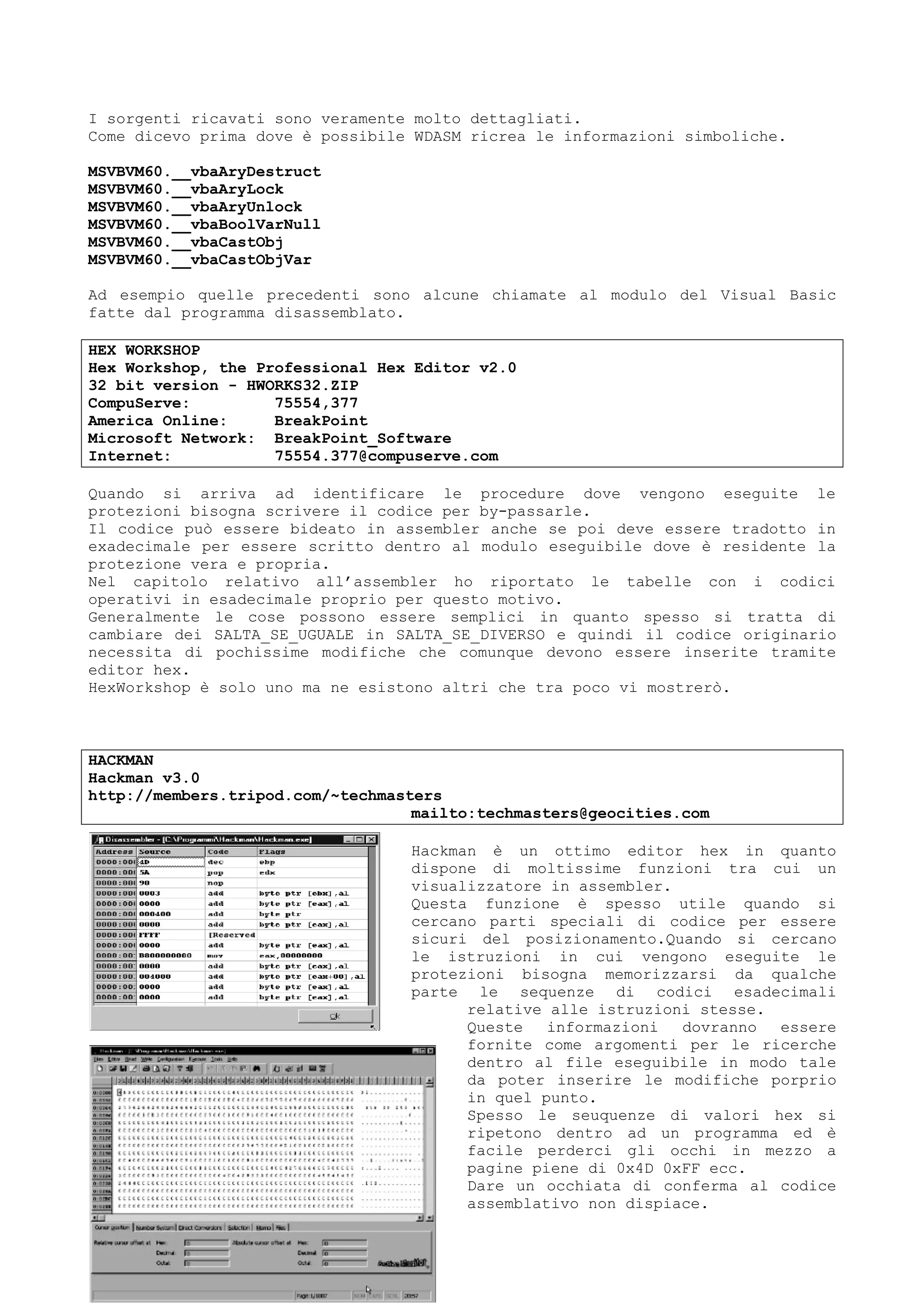 I sorgenti ricavati sono veramente molto dettagliati.
Come dicevo prima dove è possibile WDASM ricrea le informazioni simboliche.
MSVBVM60.__vbaAryDestruct
MSVBVM60.__vbaAryLock
MSVBVM60.__vbaAryUnlock
MSVBVM60.__vbaBoolVarNull
MSVBVM60.__vbaCastObj
MSVBVM60.__vbaCastObjVar
Ad esempio quelle precedenti sono alcune chiamate al modulo del Visual Basic
fatte dal programma disassemblato.
HEX WORKSHOP
Hex Workshop, the Professional Hex Editor v2.0
32 bit version - HWORKS32.ZIP
CompuServe: 75554,377
America Online: BreakPoint
Microsoft Network: BreakPoint_Software
Internet: 75554.377@compuserve.com
Quando si arriva ad identificare le procedure dove vengono eseguite le
protezioni bisogna scrivere il codice per by-passarle.
Il codice può essere bideato in assembler anche se poi deve essere tradotto in
exadecimale per essere scritto dentro al modulo eseguibile dove è residente la
protezione vera e propria.
Nel capitolo relativo all’assembler ho riportato le tabelle con i codici
operativi in esadecimale proprio per questo motivo.
Generalmente le cose possono essere semplici in quanto spesso si tratta di
cambiare dei SALTA_SE_UGUALE in SALTA_SE_DIVERSO e quindi il codice originario
necessita di pochissime modifiche che comunque devono essere inserite tramite
editor hex.
HexWorkshop è solo uno ma ne esistono altri che tra poco vi mostrerò.
HACKMAN
Hackman v3.0
http://members.tripod.com/~techmasters
mailto:techmasters@geocities.com
Hackman è un ottimo editor hex in quanto
dispone di moltissime funzioni tra cui un
visualizzatore in assembler.
Questa funzione è spesso utile quando si
cercano parti speciali di codice per essere
sicuri del posizionamento.Quando si cercano
le istruzioni in cui vengono eseguite le
protezioni bisogna memorizzarsi da qualche
parte le sequenze di codici esadecimali
relative alle istruzioni stesse.
Queste informazioni dovranno essere
fornite come argomenti per le ricerche
dentro al file eseguibile in modo tale
da poter inserire le modifiche porprio
in quel punto.
Spesso le seuquenze di valori hex si
ripetono dentro ad un programma ed è
facile perderci gli occhi in mezzo a
pagine piene di 0x4D 0xFF ecc.
Dare un occhiata di conferma al codice
assemblativo non dispiace.
 