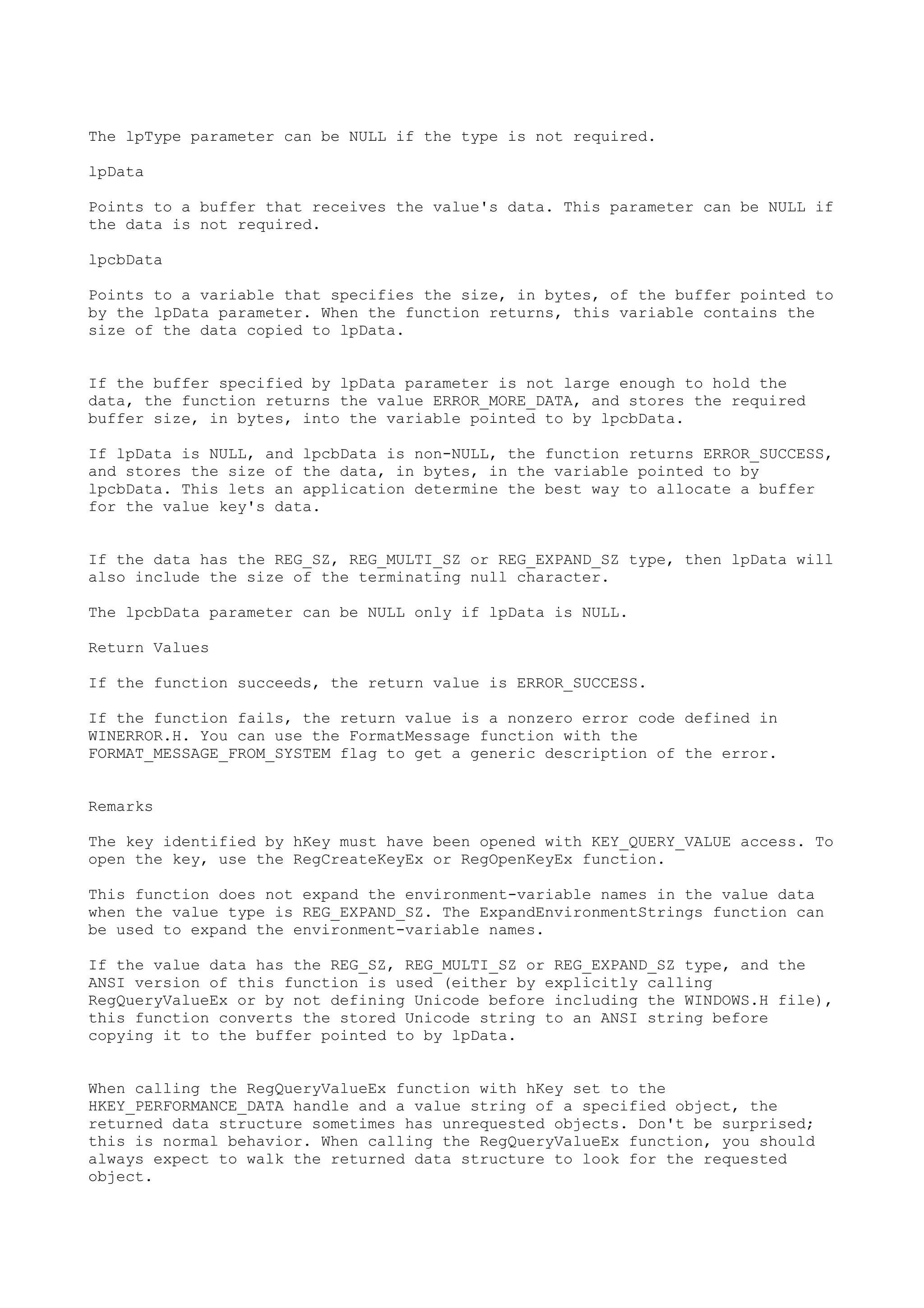 The lpType parameter can be NULL if the type is not required.
lpData
Points to a buffer that receives the value's data. This parameter can be NULL if
the data is not required.
lpcbData
Points to a variable that specifies the size, in bytes, of the buffer pointed to
by the lpData parameter. When the function returns, this variable contains the
size of the data copied to lpData.
If the buffer specified by lpData parameter is not large enough to hold the
data, the function returns the value ERROR_MORE_DATA, and stores the required
buffer size, in bytes, into the variable pointed to by lpcbData.
If lpData is NULL, and lpcbData is non-NULL, the function returns ERROR_SUCCESS,
and stores the size of the data, in bytes, in the variable pointed to by
lpcbData. This lets an application determine the best way to allocate a buffer
for the value key's data.
If the data has the REG_SZ, REG_MULTI_SZ or REG_EXPAND_SZ type, then lpData will
also include the size of the terminating null character.
The lpcbData parameter can be NULL only if lpData is NULL.
Return Values
If the function succeeds, the return value is ERROR_SUCCESS.
If the function fails, the return value is a nonzero error code defined in
WINERROR.H. You can use the FormatMessage function with the
FORMAT_MESSAGE_FROM_SYSTEM flag to get a generic description of the error.
Remarks
The key identified by hKey must have been opened with KEY_QUERY_VALUE access. To
open the key, use the RegCreateKeyEx or RegOpenKeyEx function.
This function does not expand the environment-variable names in the value data
when the value type is REG_EXPAND_SZ. The ExpandEnvironmentStrings function can
be used to expand the environment-variable names.
If the value data has the REG_SZ, REG_MULTI_SZ or REG_EXPAND_SZ type, and the
ANSI version of this function is used (either by explicitly calling
RegQueryValueEx or by not defining Unicode before including the WINDOWS.H file),
this function converts the stored Unicode string to an ANSI string before
copying it to the buffer pointed to by lpData.
When calling the RegQueryValueEx function with hKey set to the
HKEY_PERFORMANCE_DATA handle and a value string of a specified object, the
returned data structure sometimes has unrequested objects. Don't be surprised;
this is normal behavior. When calling the RegQueryValueEx function, you should
always expect to walk the returned data structure to look for the requested
object.
 