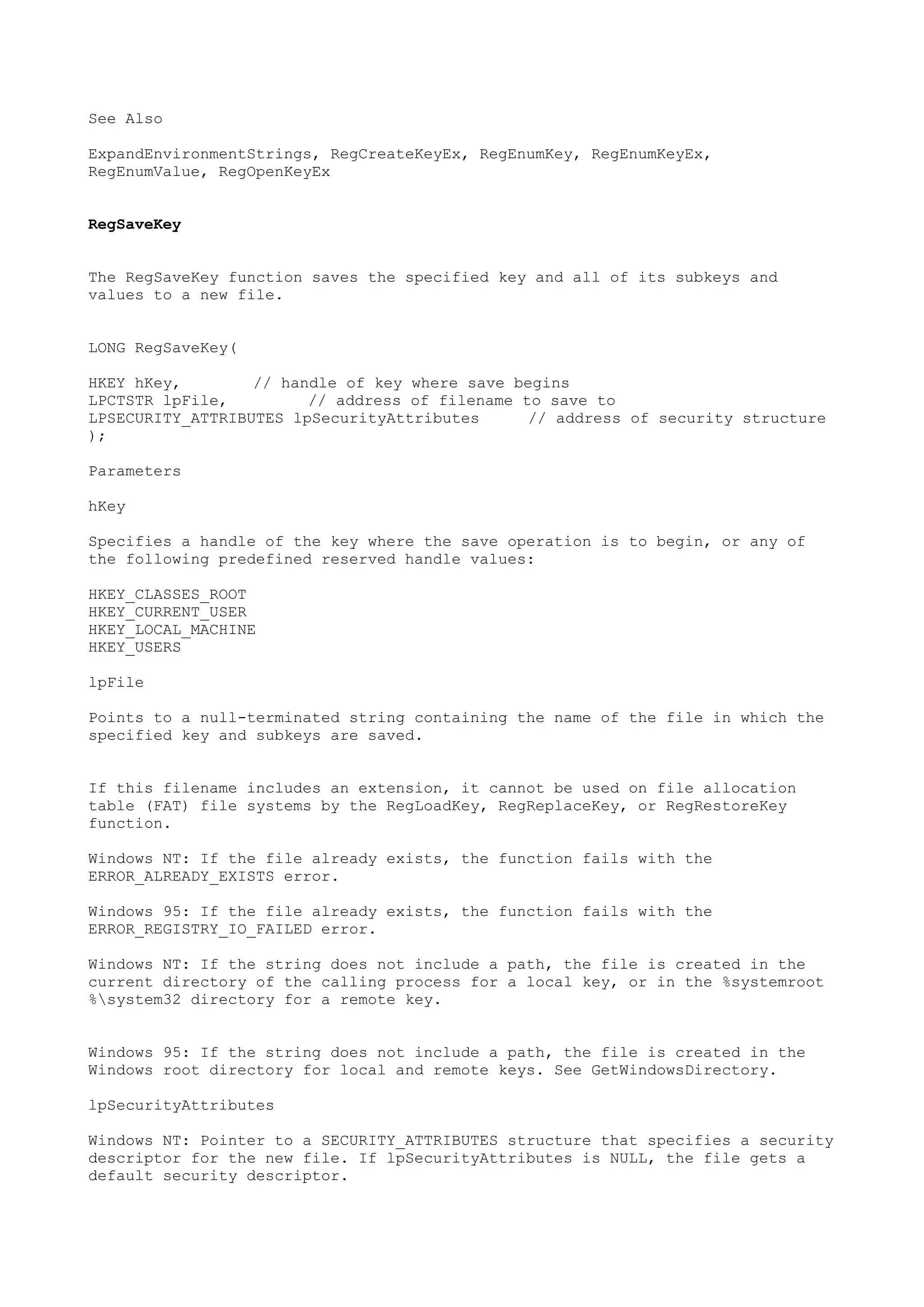 See Also
ExpandEnvironmentStrings, RegCreateKeyEx, RegEnumKey, RegEnumKeyEx,
RegEnumValue, RegOpenKeyEx
RegSaveKey
The RegSaveKey function saves the specified key and all of its subkeys and
values to a new file.
LONG RegSaveKey(
HKEY hKey, // handle of key where save begins
LPCTSTR lpFile, // address of filename to save to
LPSECURITY_ATTRIBUTES lpSecurityAttributes // address of security structure
);
Parameters
hKey
Specifies a handle of the key where the save operation is to begin, or any of
the following predefined reserved handle values:
HKEY_CLASSES_ROOT
HKEY_CURRENT_USER
HKEY_LOCAL_MACHINE
HKEY_USERS
lpFile
Points to a null-terminated string containing the name of the file in which the
specified key and subkeys are saved.
If this filename includes an extension, it cannot be used on file allocation
table (FAT) file systems by the RegLoadKey, RegReplaceKey, or RegRestoreKey
function.
Windows NT: If the file already exists, the function fails with the
ERROR_ALREADY_EXISTS error.
Windows 95: If the file already exists, the function fails with the
ERROR_REGISTRY_IO_FAILED error.
Windows NT: If the string does not include a path, the file is created in the
current directory of the calling process for a local key, or in the %systemroot
%system32 directory for a remote key.
Windows 95: If the string does not include a path, the file is created in the
Windows root directory for local and remote keys. See GetWindowsDirectory.
lpSecurityAttributes
Windows NT: Pointer to a SECURITY_ATTRIBUTES structure that specifies a security
descriptor for the new file. If lpSecurityAttributes is NULL, the file gets a
default security descriptor.
 