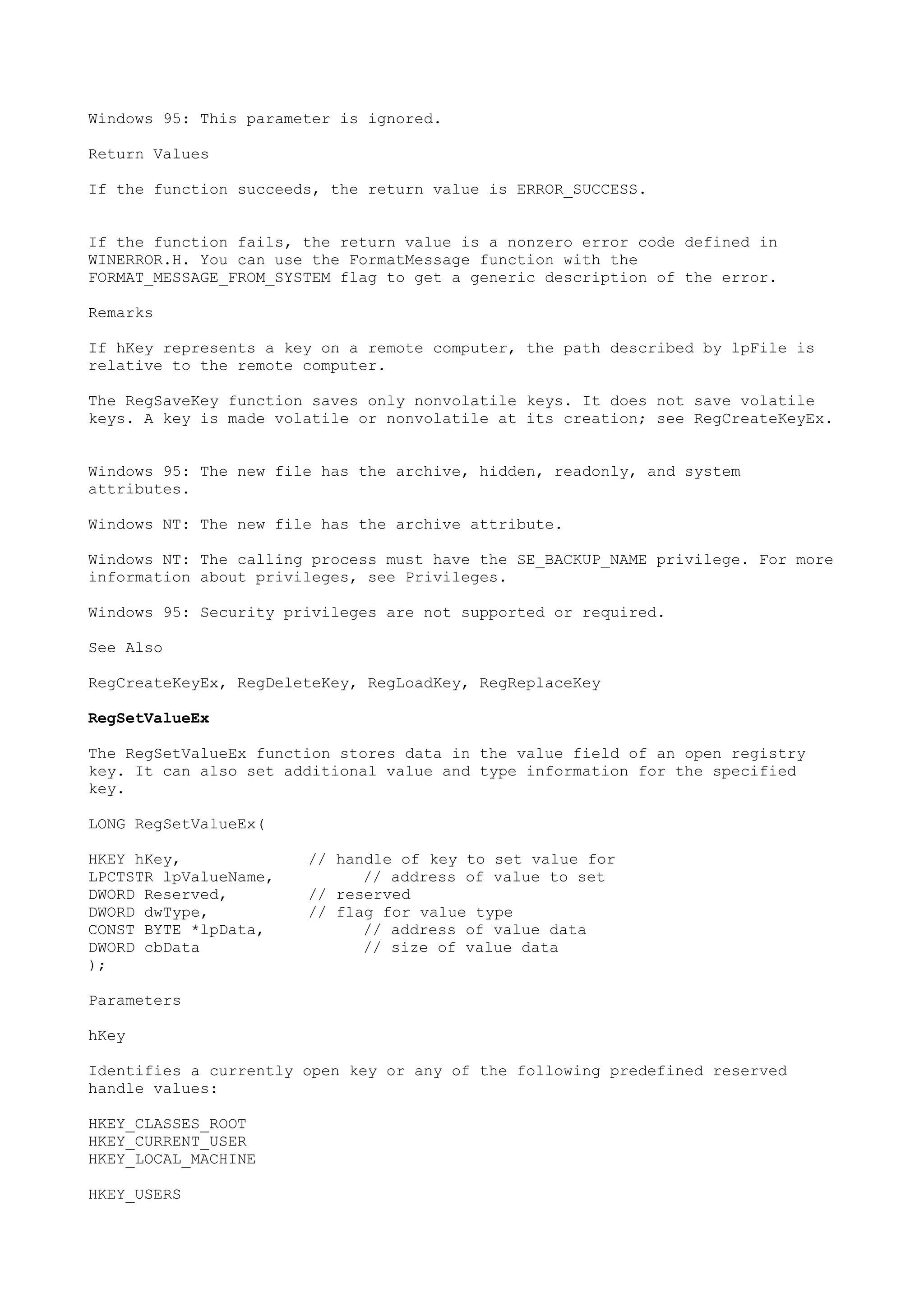 Windows 95: This parameter is ignored.
Return Values
If the function succeeds, the return value is ERROR_SUCCESS.
If the function fails, the return value is a nonzero error code defined in
WINERROR.H. You can use the FormatMessage function with the
FORMAT_MESSAGE_FROM_SYSTEM flag to get a generic description of the error.
Remarks
If hKey represents a key on a remote computer, the path described by lpFile is
relative to the remote computer.
The RegSaveKey function saves only nonvolatile keys. It does not save volatile
keys. A key is made volatile or nonvolatile at its creation; see RegCreateKeyEx.
Windows 95: The new file has the archive, hidden, readonly, and system
attributes.
Windows NT: The new file has the archive attribute.
Windows NT: The calling process must have the SE_BACKUP_NAME privilege. For more
information about privileges, see Privileges.
Windows 95: Security privileges are not supported or required.
See Also
RegCreateKeyEx, RegDeleteKey, RegLoadKey, RegReplaceKey
RegSetValueEx
The RegSetValueEx function stores data in the value field of an open registry
key. It can also set additional value and type information for the specified
key.
LONG RegSetValueEx(
HKEY hKey, // handle of key to set value for
LPCTSTR lpValueName, // address of value to set
DWORD Reserved, // reserved
DWORD dwType, // flag for value type
CONST BYTE *lpData, // address of value data
DWORD cbData // size of value data
);
Parameters
hKey
Identifies a currently open key or any of the following predefined reserved
handle values:
HKEY_CLASSES_ROOT
HKEY_CURRENT_USER
HKEY_LOCAL_MACHINE
HKEY_USERS
 