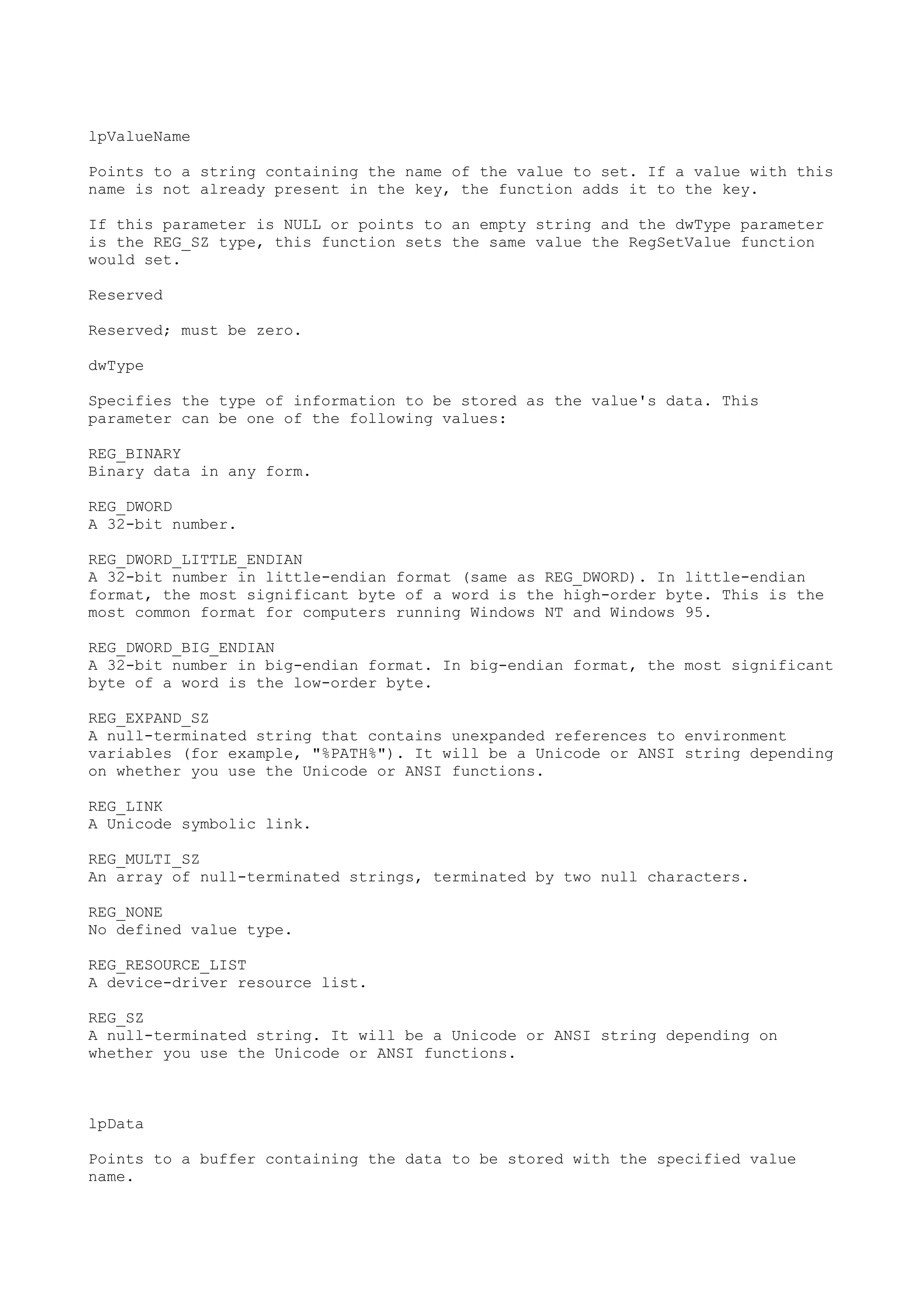 lpValueName
Points to a string containing the name of the value to set. If a value with this
name is not already present in the key, the function adds it to the key.
If this parameter is NULL or points to an empty string and the dwType parameter
is the REG_SZ type, this function sets the same value the RegSetValue function
would set.
Reserved
Reserved; must be zero.
dwType
Specifies the type of information to be stored as the value's data. This
parameter can be one of the following values:
REG_BINARY
Binary data in any form.
REG_DWORD
A 32-bit number.
REG_DWORD_LITTLE_ENDIAN
A 32-bit number in little-endian format (same as REG_DWORD). In little-endian
format, the most significant byte of a word is the high-order byte. This is the
most common format for computers running Windows NT and Windows 95.
REG_DWORD_BIG_ENDIAN
A 32-bit number in big-endian format. In big-endian format, the most significant
byte of a word is the low-order byte.
REG_EXPAND_SZ
A null-terminated string that contains unexpanded references to environment
variables (for example, "%PATH%"). It will be a Unicode or ANSI string depending
on whether you use the Unicode or ANSI functions.
REG_LINK
A Unicode symbolic link.
REG_MULTI_SZ
An array of null-terminated strings, terminated by two null characters.
REG_NONE
No defined value type.
REG_RESOURCE_LIST
A device-driver resource list.
REG_SZ
A null-terminated string. It will be a Unicode or ANSI string depending on
whether you use the Unicode or ANSI functions.
lpData
Points to a buffer containing the data to be stored with the specified value
name.
 