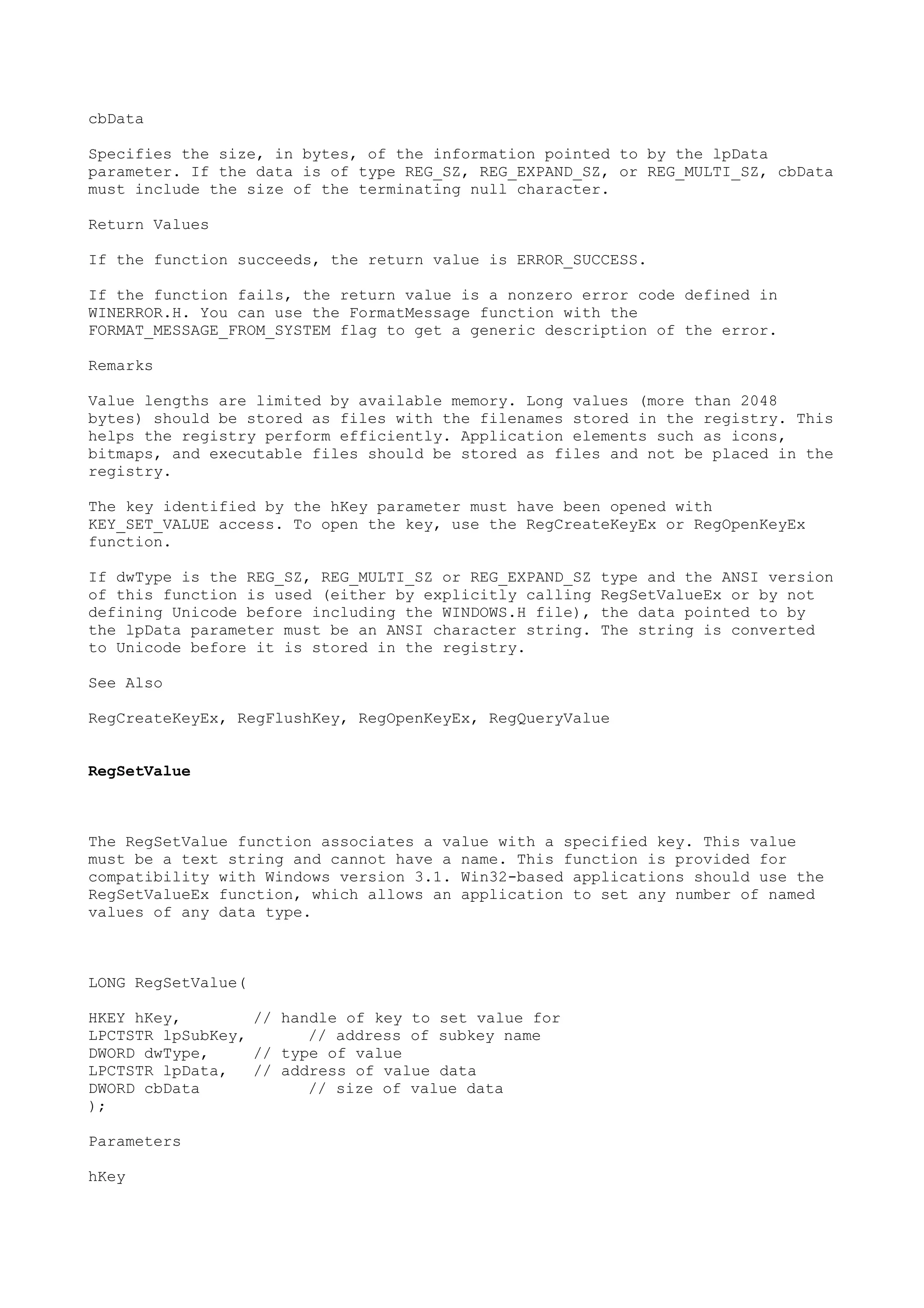 cbData
Specifies the size, in bytes, of the information pointed to by the lpData
parameter. If the data is of type REG_SZ, REG_EXPAND_SZ, or REG_MULTI_SZ, cbData
must include the size of the terminating null character.
Return Values
If the function succeeds, the return value is ERROR_SUCCESS.
If the function fails, the return value is a nonzero error code defined in
WINERROR.H. You can use the FormatMessage function with the
FORMAT_MESSAGE_FROM_SYSTEM flag to get a generic description of the error.
Remarks
Value lengths are limited by available memory. Long values (more than 2048
bytes) should be stored as files with the filenames stored in the registry. This
helps the registry perform efficiently. Application elements such as icons,
bitmaps, and executable files should be stored as files and not be placed in the
registry.
The key identified by the hKey parameter must have been opened with
KEY_SET_VALUE access. To open the key, use the RegCreateKeyEx or RegOpenKeyEx
function.
If dwType is the REG_SZ, REG_MULTI_SZ or REG_EXPAND_SZ type and the ANSI version
of this function is used (either by explicitly calling RegSetValueEx or by not
defining Unicode before including the WINDOWS.H file), the data pointed to by
the lpData parameter must be an ANSI character string. The string is converted
to Unicode before it is stored in the registry.
See Also
RegCreateKeyEx, RegFlushKey, RegOpenKeyEx, RegQueryValue
RegSetValue
The RegSetValue function associates a value with a specified key. This value
must be a text string and cannot have a name. This function is provided for
compatibility with Windows version 3.1. Win32-based applications should use the
RegSetValueEx function, which allows an application to set any number of named
values of any data type.
LONG RegSetValue(
HKEY hKey, // handle of key to set value for
LPCTSTR lpSubKey, // address of subkey name
DWORD dwType, // type of value
LPCTSTR lpData, // address of value data
DWORD cbData // size of value data
);
Parameters
hKey
 