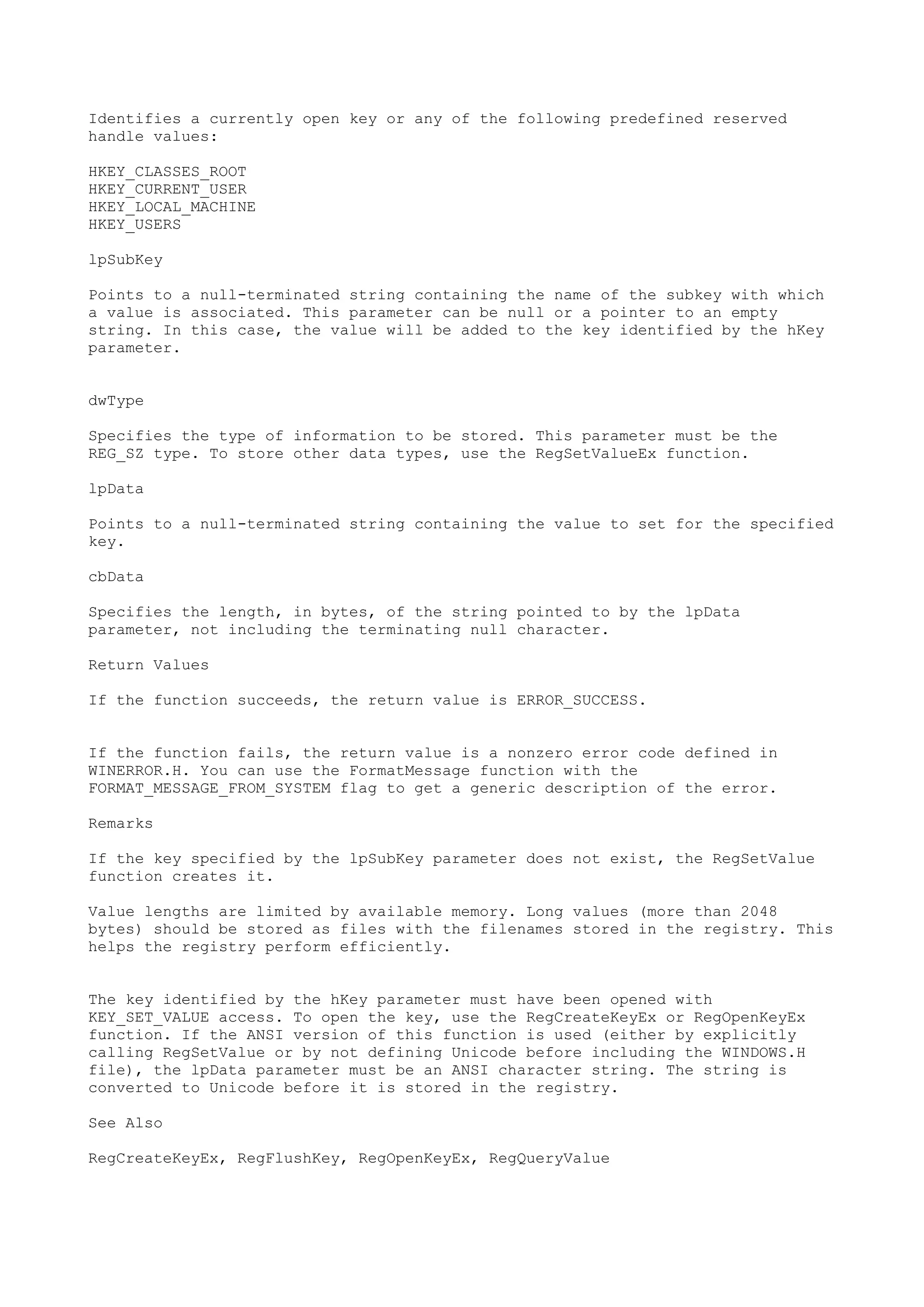 Identifies a currently open key or any of the following predefined reserved
handle values:
HKEY_CLASSES_ROOT
HKEY_CURRENT_USER
HKEY_LOCAL_MACHINE
HKEY_USERS
lpSubKey
Points to a null-terminated string containing the name of the subkey with which
a value is associated. This parameter can be null or a pointer to an empty
string. In this case, the value will be added to the key identified by the hKey
parameter.
dwType
Specifies the type of information to be stored. This parameter must be the
REG_SZ type. To store other data types, use the RegSetValueEx function.
lpData
Points to a null-terminated string containing the value to set for the specified
key.
cbData
Specifies the length, in bytes, of the string pointed to by the lpData
parameter, not including the terminating null character.
Return Values
If the function succeeds, the return value is ERROR_SUCCESS.
If the function fails, the return value is a nonzero error code defined in
WINERROR.H. You can use the FormatMessage function with the
FORMAT_MESSAGE_FROM_SYSTEM flag to get a generic description of the error.
Remarks
If the key specified by the lpSubKey parameter does not exist, the RegSetValue
function creates it.
Value lengths are limited by available memory. Long values (more than 2048
bytes) should be stored as files with the filenames stored in the registry. This
helps the registry perform efficiently.
The key identified by the hKey parameter must have been opened with
KEY_SET_VALUE access. To open the key, use the RegCreateKeyEx or RegOpenKeyEx
function. If the ANSI version of this function is used (either by explicitly
calling RegSetValue or by not defining Unicode before including the WINDOWS.H
file), the lpData parameter must be an ANSI character string. The string is
converted to Unicode before it is stored in the registry.
See Also
RegCreateKeyEx, RegFlushKey, RegOpenKeyEx, RegQueryValue
 