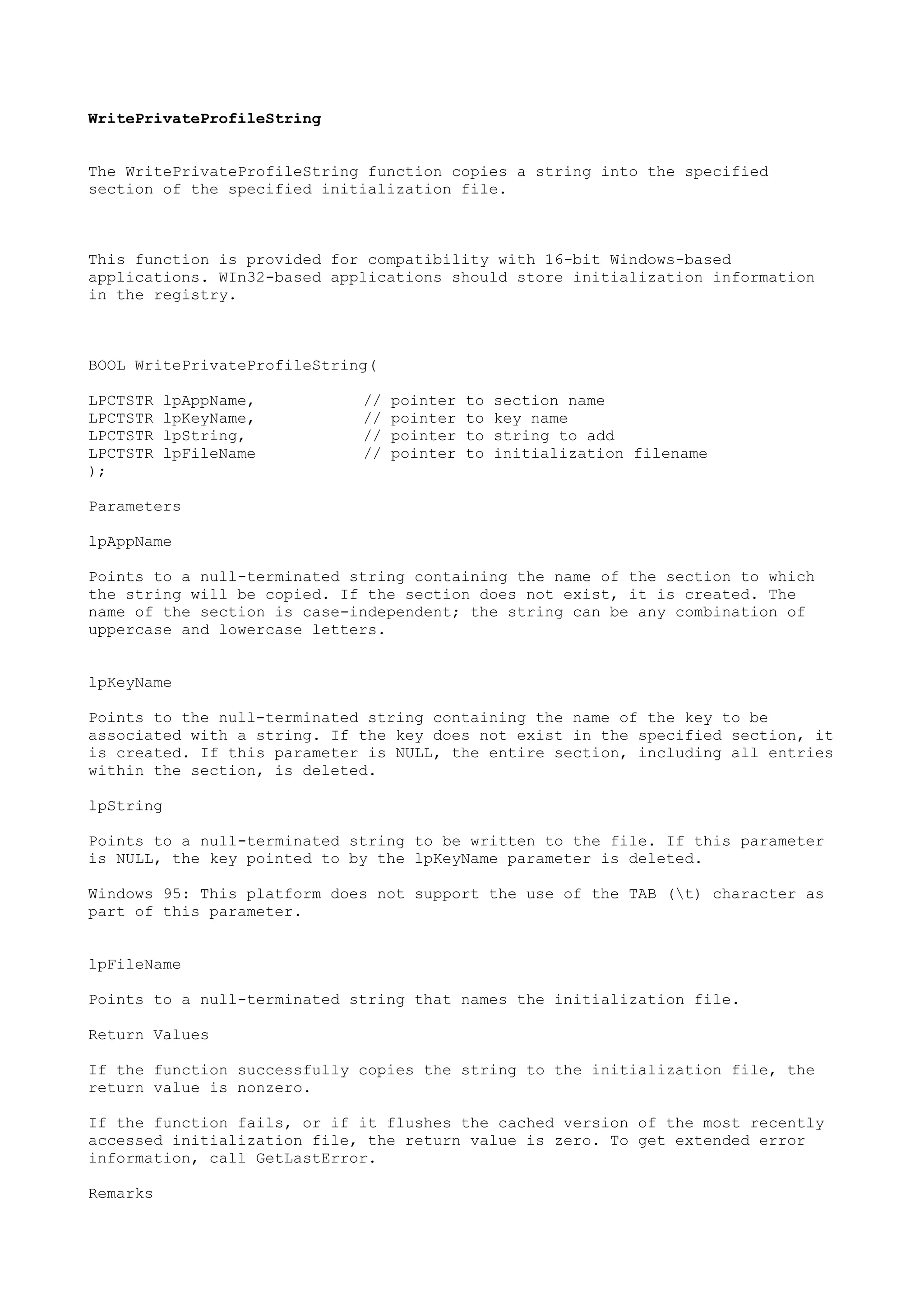 WritePrivateProfileString
The WritePrivateProfileString function copies a string into the specified
section of the specified initialization file.
This function is provided for compatibility with 16-bit Windows-based
applications. WIn32-based applications should store initialization information
in the registry.
BOOL WritePrivateProfileString(
LPCTSTR lpAppName, // pointer to section name
LPCTSTR lpKeyName, // pointer to key name
LPCTSTR lpString, // pointer to string to add
LPCTSTR lpFileName // pointer to initialization filename
);
Parameters
lpAppName
Points to a null-terminated string containing the name of the section to which
the string will be copied. If the section does not exist, it is created. The
name of the section is case-independent; the string can be any combination of
uppercase and lowercase letters.
lpKeyName
Points to the null-terminated string containing the name of the key to be
associated with a string. If the key does not exist in the specified section, it
is created. If this parameter is NULL, the entire section, including all entries
within the section, is deleted.
lpString
Points to a null-terminated string to be written to the file. If this parameter
is NULL, the key pointed to by the lpKeyName parameter is deleted.
Windows 95: This platform does not support the use of the TAB (t) character as
part of this parameter.
lpFileName
Points to a null-terminated string that names the initialization file.
Return Values
If the function successfully copies the string to the initialization file, the
return value is nonzero.
If the function fails, or if it flushes the cached version of the most recently
accessed initialization file, the return value is zero. To get extended error
information, call GetLastError.
Remarks
 
