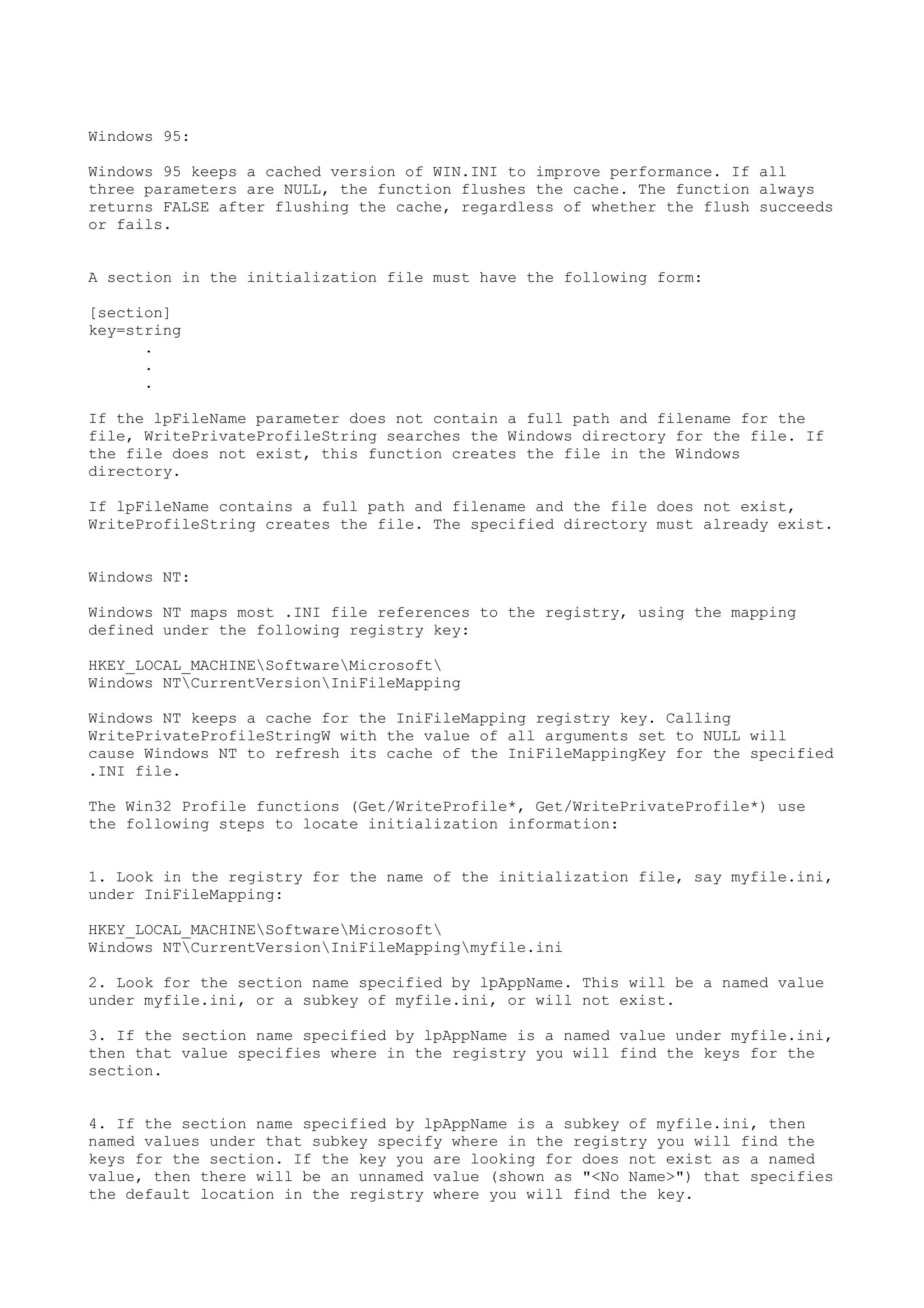 Windows 95:
Windows 95 keeps a cached version of WIN.INI to improve performance. If all
three parameters are NULL, the function flushes the cache. The function always
returns FALSE after flushing the cache, regardless of whether the flush succeeds
or fails.
A section in the initialization file must have the following form:
[section]
key=string
.
.
.
If the lpFileName parameter does not contain a full path and filename for the
file, WritePrivateProfileString searches the Windows directory for the file. If
the file does not exist, this function creates the file in the Windows
directory.
If lpFileName contains a full path and filename and the file does not exist,
WriteProfileString creates the file. The specified directory must already exist.
Windows NT:
Windows NT maps most .INI file references to the registry, using the mapping
defined under the following registry key:
HKEY_LOCAL_MACHINESoftwareMicrosoft
Windows NTCurrentVersionIniFileMapping
Windows NT keeps a cache for the IniFileMapping registry key. Calling
WritePrivateProfileStringW with the value of all arguments set to NULL will
cause Windows NT to refresh its cache of the IniFileMappingKey for the specified
.INI file.
The Win32 Profile functions (Get/WriteProfile*, Get/WritePrivateProfile*) use
the following steps to locate initialization information:
1. Look in the registry for the name of the initialization file, say myfile.ini,
under IniFileMapping:
HKEY_LOCAL_MACHINESoftwareMicrosoft
Windows NTCurrentVersionIniFileMappingmyfile.ini
2. Look for the section name specified by lpAppName. This will be a named value
under myfile.ini, or a subkey of myfile.ini, or will not exist.
3. If the section name specified by lpAppName is a named value under myfile.ini,
then that value specifies where in the registry you will find the keys for the
section.
4. If the section name specified by lpAppName is a subkey of myfile.ini, then
named values under that subkey specify where in the registry you will find the
keys for the section. If the key you are looking for does not exist as a named
value, then there will be an unnamed value (shown as "<No Name>") that specifies
the default location in the registry where you will find the key.
 