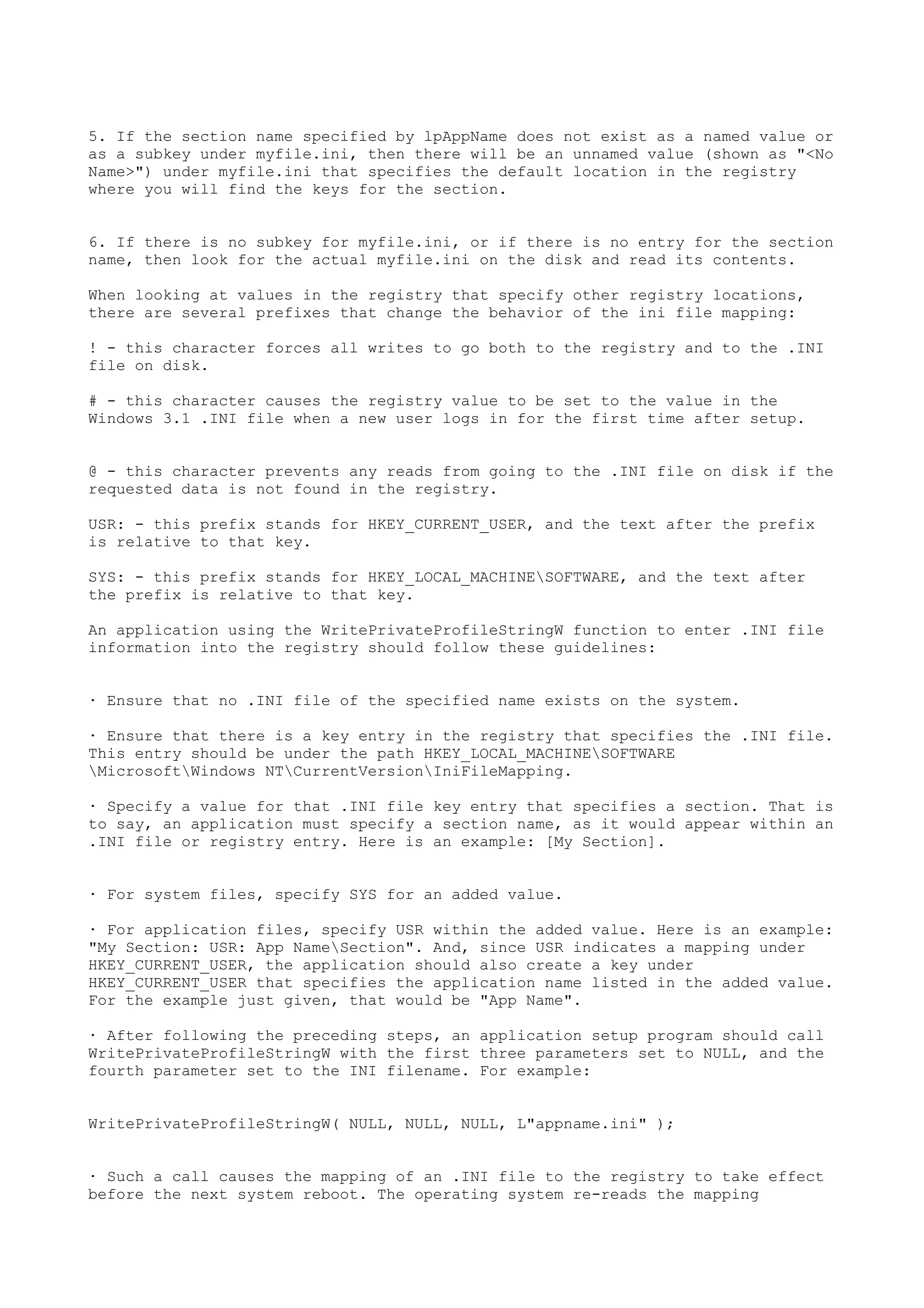 5. If the section name specified by lpAppName does not exist as a named value or
as a subkey under myfile.ini, then there will be an unnamed value (shown as "<No
Name>") under myfile.ini that specifies the default location in the registry
where you will find the keys for the section.
6. If there is no subkey for myfile.ini, or if there is no entry for the section
name, then look for the actual myfile.ini on the disk and read its contents.
When looking at values in the registry that specify other registry locations,
there are several prefixes that change the behavior of the ini file mapping:
! - this character forces all writes to go both to the registry and to the .INI
file on disk.
# - this character causes the registry value to be set to the value in the
Windows 3.1 .INI file when a new user logs in for the first time after setup.
@ - this character prevents any reads from going to the .INI file on disk if the
requested data is not found in the registry.
USR: - this prefix stands for HKEY_CURRENT_USER, and the text after the prefix
is relative to that key.
SYS: - this prefix stands for HKEY_LOCAL_MACHINESOFTWARE, and the text after
the prefix is relative to that key.
An application using the WritePrivateProfileStringW function to enter .INI file
information into the registry should follow these guidelines:
· Ensure that no .INI file of the specified name exists on the system.
· Ensure that there is a key entry in the registry that specifies the .INI file.
This entry should be under the path HKEY_LOCAL_MACHINESOFTWARE
MicrosoftWindows NTCurrentVersionIniFileMapping.
· Specify a value for that .INI file key entry that specifies a section. That is
to say, an application must specify a section name, as it would appear within an
.INI file or registry entry. Here is an example: [My Section].
· For system files, specify SYS for an added value.
· For application files, specify USR within the added value. Here is an example:
"My Section: USR: App NameSection". And, since USR indicates a mapping under
HKEY_CURRENT_USER, the application should also create a key under
HKEY_CURRENT_USER that specifies the application name listed in the added value.
For the example just given, that would be "App Name".
· After following the preceding steps, an application setup program should call
WritePrivateProfileStringW with the first three parameters set to NULL, and the
fourth parameter set to the INI filename. For example:
WritePrivateProfileStringW( NULL, NULL, NULL, L"appname.ini" );
· Such a call causes the mapping of an .INI file to the registry to take effect
before the next system reboot. The operating system re-reads the mapping
 