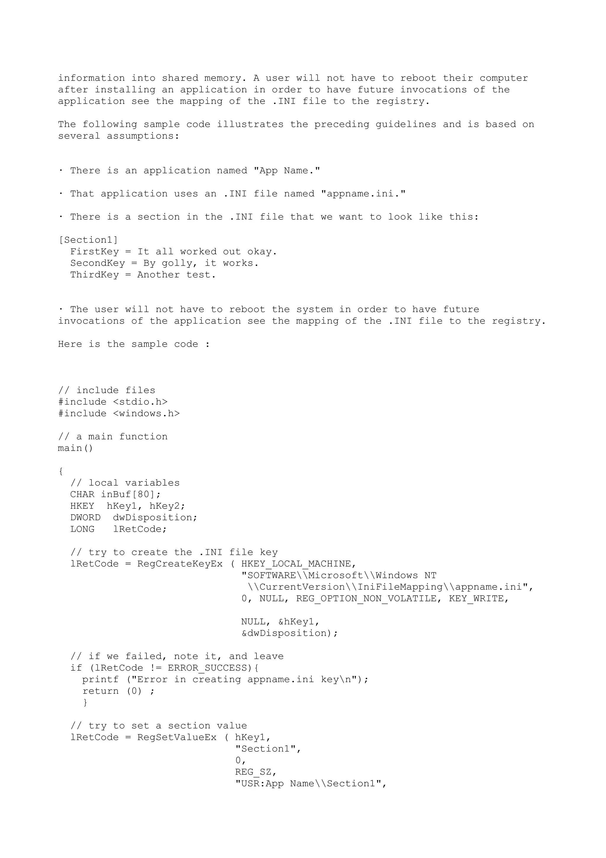 information into shared memory. A user will not have to reboot their computer
after installing an application in order to have future invocations of the
application see the mapping of the .INI file to the registry.
The following sample code illustrates the preceding guidelines and is based on
several assumptions:
· There is an application named "App Name."
· That application uses an .INI file named "appname.ini."
· There is a section in the .INI file that we want to look like this:
[Section1]
FirstKey = It all worked out okay.
SecondKey = By golly, it works.
ThirdKey = Another test.
· The user will not have to reboot the system in order to have future
invocations of the application see the mapping of the .INI file to the registry.
Here is the sample code :
// include files
#include <stdio.h>
#include <windows.h>
// a main function
main()
{
// local variables
CHAR inBuf[80];
HKEY hKey1, hKey2;
DWORD dwDisposition;
LONG lRetCode;
// try to create the .INI file key
lRetCode = RegCreateKeyEx ( HKEY_LOCAL_MACHINE,
"SOFTWAREMicrosoftWindows NT
CurrentVersionIniFileMappingappname.ini",
0, NULL, REG_OPTION_NON_VOLATILE, KEY_WRITE,
NULL, &hKey1,
&dwDisposition);
// if we failed, note it, and leave
if (lRetCode != ERROR_SUCCESS){
printf ("Error in creating appname.ini keyn");
return (0) ;
}
// try to set a section value
lRetCode = RegSetValueEx ( hKey1,
"Section1",
0,
REG_SZ,
"USR:App NameSection1",
 