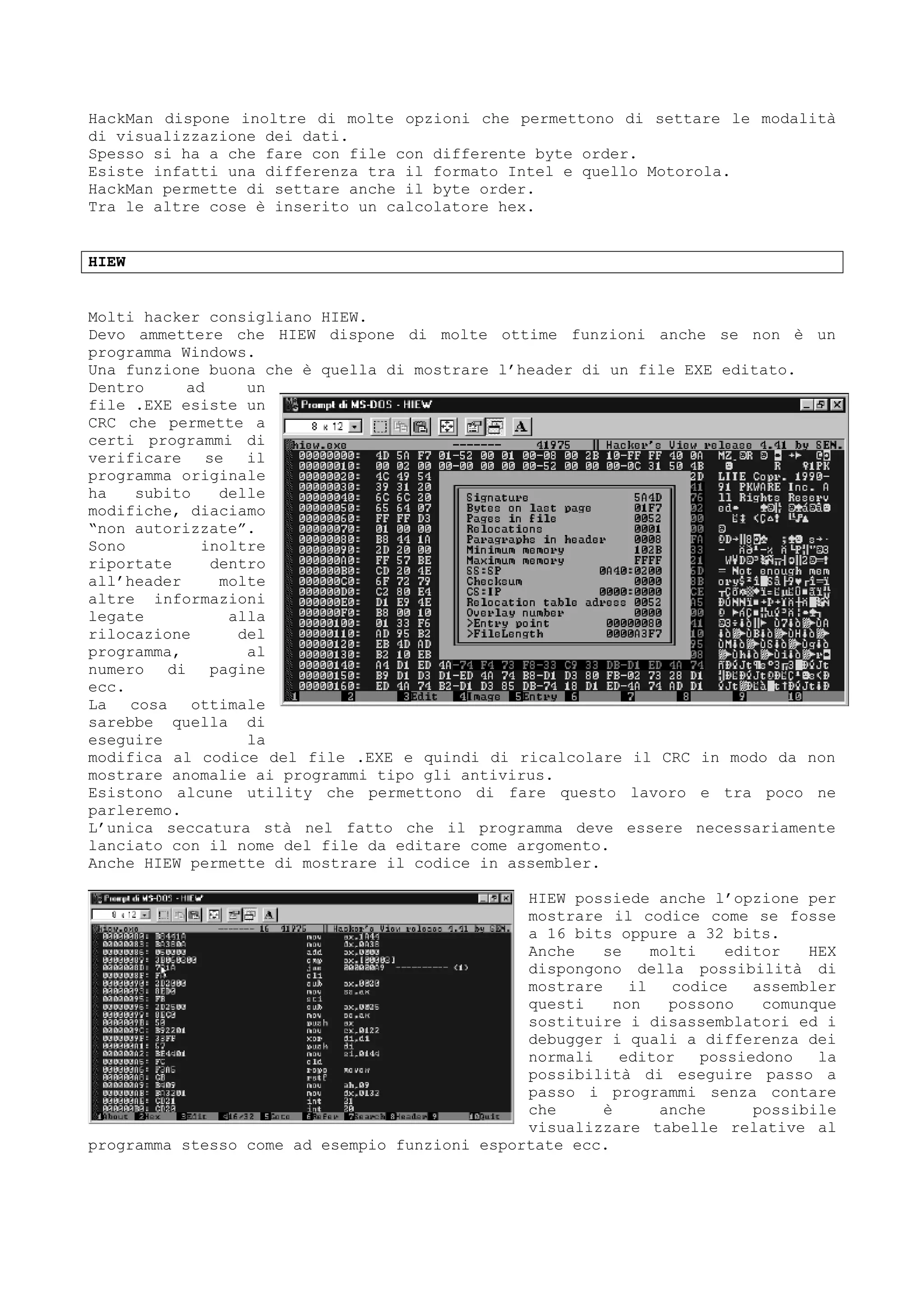 HackMan dispone inoltre di molte opzioni che permettono di settare le modalità
di visualizzazione dei dati.
Spesso si ha a che fare con file con differente byte order.
Esiste infatti una differenza tra il formato Intel e quello Motorola.
HackMan permette di settare anche il byte order.
Tra le altre cose è inserito un calcolatore hex.
HIEW
Molti hacker consigliano HIEW.
Devo ammettere che HIEW dispone di molte ottime funzioni anche se non è un
programma Windows.
Una funzione buona che è quella di mostrare l’header di un file EXE editato.
Dentro ad un
file .EXE esiste un
CRC che permette a
certi programmi di
verificare se il
programma originale
ha subito delle
modifiche, diaciamo
“non autorizzate”.
Sono inoltre
riportate dentro
all’header molte
altre informazioni
legate alla
rilocazione del
programma, al
numero di pagine
ecc.
La cosa ottimale
sarebbe quella di
eseguire la
modifica al codice del file .EXE e quindi di ricalcolare il CRC in modo da non
mostrare anomalie ai programmi tipo gli antivirus.
Esistono alcune utility che permettono di fare questo lavoro e tra poco ne
parleremo.
L’unica seccatura stà nel fatto che il programma deve essere necessariamente
lanciato con il nome del file da editare come argomento.
Anche HIEW permette di mostrare il codice in assembler.
HIEW possiede anche l’opzione per
mostrare il codice come se fosse
a 16 bits oppure a 32 bits.
Anche se molti editor HEX
dispongono della possibilità di
mostrare il codice assembler
questi non possono comunque
sostituire i disassemblatori ed i
debugger i quali a differenza dei
normali editor possiedono la
possibilità di eseguire passo a
passo i programmi senza contare
che è anche possibile
visualizzare tabelle relative al
programma stesso come ad esempio funzioni esportate ecc.
 