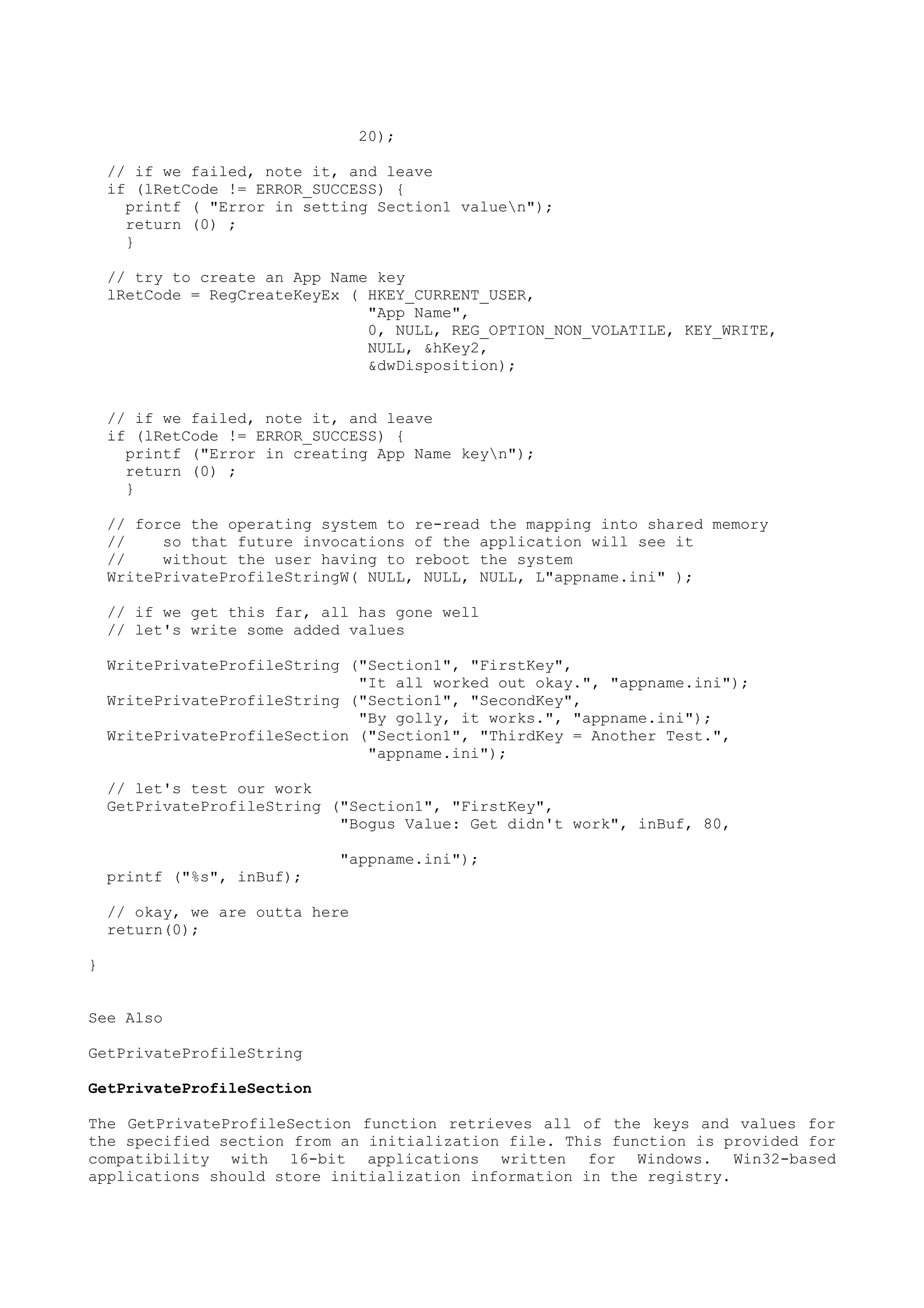 20);
// if we failed, note it, and leave
if (lRetCode != ERROR_SUCCESS) {
printf ( "Error in setting Section1 valuen");
return (0) ;
}
// try to create an App Name key
lRetCode = RegCreateKeyEx ( HKEY_CURRENT_USER,
"App Name",
0, NULL, REG_OPTION_NON_VOLATILE, KEY_WRITE,
NULL, &hKey2,
&dwDisposition);
// if we failed, note it, and leave
if (lRetCode != ERROR_SUCCESS) {
printf ("Error in creating App Name keyn");
return (0) ;
}
// force the operating system to re-read the mapping into shared memory
// so that future invocations of the application will see it
// without the user having to reboot the system
WritePrivateProfileStringW( NULL, NULL, NULL, L"appname.ini" );
// if we get this far, all has gone well
// let's write some added values
WritePrivateProfileString ("Section1", "FirstKey",
"It all worked out okay.", "appname.ini");
WritePrivateProfileString ("Section1", "SecondKey",
"By golly, it works.", "appname.ini");
WritePrivateProfileSection ("Section1", "ThirdKey = Another Test.",
"appname.ini");
// let's test our work
GetPrivateProfileString ("Section1", "FirstKey",
"Bogus Value: Get didn't work", inBuf, 80,
"appname.ini");
printf ("%s", inBuf);
// okay, we are outta here
return(0);
}
See Also
GetPrivateProfileString
GetPrivateProfileSection
The GetPrivateProfileSection function retrieves all of the keys and values for
the specified section from an initialization file. This function is provided for
compatibility with 16-bit applications written for Windows. Win32-based
applications should store initialization information in the registry.
 