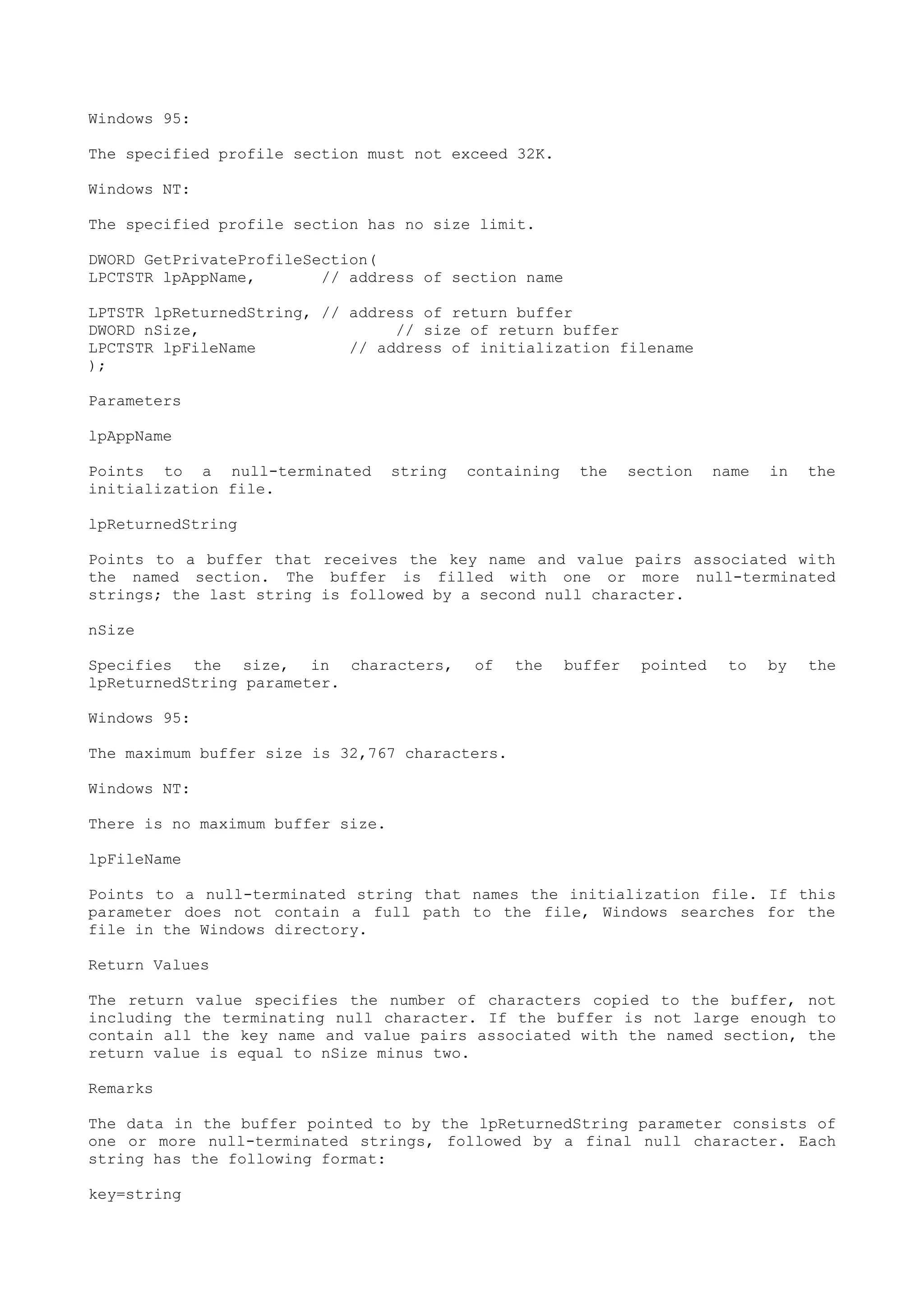 Windows 95:
The specified profile section must not exceed 32K.
Windows NT:
The specified profile section has no size limit.
DWORD GetPrivateProfileSection(
LPCTSTR lpAppName, // address of section name
LPTSTR lpReturnedString, // address of return buffer
DWORD nSize, // size of return buffer
LPCTSTR lpFileName // address of initialization filename
);
Parameters
lpAppName
Points to a null-terminated string containing the section name in the
initialization file.
lpReturnedString
Points to a buffer that receives the key name and value pairs associated with
the named section. The buffer is filled with one or more null-terminated
strings; the last string is followed by a second null character.
nSize
Specifies the size, in characters, of the buffer pointed to by the
lpReturnedString parameter.
Windows 95:
The maximum buffer size is 32,767 characters.
Windows NT:
There is no maximum buffer size.
lpFileName
Points to a null-terminated string that names the initialization file. If this
parameter does not contain a full path to the file, Windows searches for the
file in the Windows directory.
Return Values
The return value specifies the number of characters copied to the buffer, not
including the terminating null character. If the buffer is not large enough to
contain all the key name and value pairs associated with the named section, the
return value is equal to nSize minus two.
Remarks
The data in the buffer pointed to by the lpReturnedString parameter consists of
one or more null-terminated strings, followed by a final null character. Each
string has the following format:
key=string
 