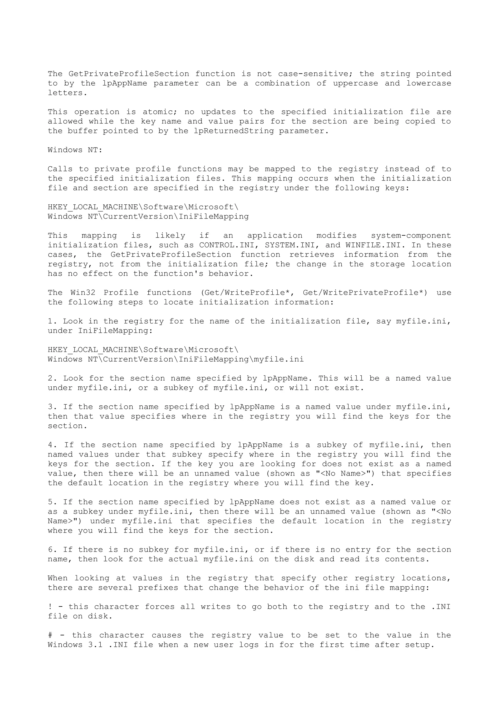The GetPrivateProfileSection function is not case-sensitive; the string pointed
to by the lpAppName parameter can be a combination of uppercase and lowercase
letters.
This operation is atomic; no updates to the specified initialization file are
allowed while the key name and value pairs for the section are being copied to
the buffer pointed to by the lpReturnedString parameter.
Windows NT:
Calls to private profile functions may be mapped to the registry instead of to
the specified initialization files. This mapping occurs when the initialization
file and section are specified in the registry under the following keys:
HKEY_LOCAL_MACHINESoftwareMicrosoft
Windows NTCurrentVersionIniFileMapping
This mapping is likely if an application modifies system-component
initialization files, such as CONTROL.INI, SYSTEM.INI, and WINFILE.INI. In these
cases, the GetPrivateProfileSection function retrieves information from the
registry, not from the initialization file; the change in the storage location
has no effect on the function's behavior.
The Win32 Profile functions (Get/WriteProfile*, Get/WritePrivateProfile*) use
the following steps to locate initialization information:
1. Look in the registry for the name of the initialization file, say myfile.ini,
under IniFileMapping:
HKEY_LOCAL_MACHINESoftwareMicrosoft
Windows NTCurrentVersionIniFileMappingmyfile.ini
2. Look for the section name specified by lpAppName. This will be a named value
under myfile.ini, or a subkey of myfile.ini, or will not exist.
3. If the section name specified by lpAppName is a named value under myfile.ini,
then that value specifies where in the registry you will find the keys for the
section.
4. If the section name specified by lpAppName is a subkey of myfile.ini, then
named values under that subkey specify where in the registry you will find the
keys for the section. If the key you are looking for does not exist as a named
value, then there will be an unnamed value (shown as "<No Name>") that specifies
the default location in the registry where you will find the key.
5. If the section name specified by lpAppName does not exist as a named value or
as a subkey under myfile.ini, then there will be an unnamed value (shown as "<No
Name>") under myfile.ini that specifies the default location in the registry
where you will find the keys for the section.
6. If there is no subkey for myfile.ini, or if there is no entry for the section
name, then look for the actual myfile.ini on the disk and read its contents.
When looking at values in the registry that specify other registry locations,
there are several prefixes that change the behavior of the ini file mapping:
! - this character forces all writes to go both to the registry and to the .INI
file on disk.
# - this character causes the registry value to be set to the value in the
Windows 3.1 .INI file when a new user logs in for the first time after setup.
 