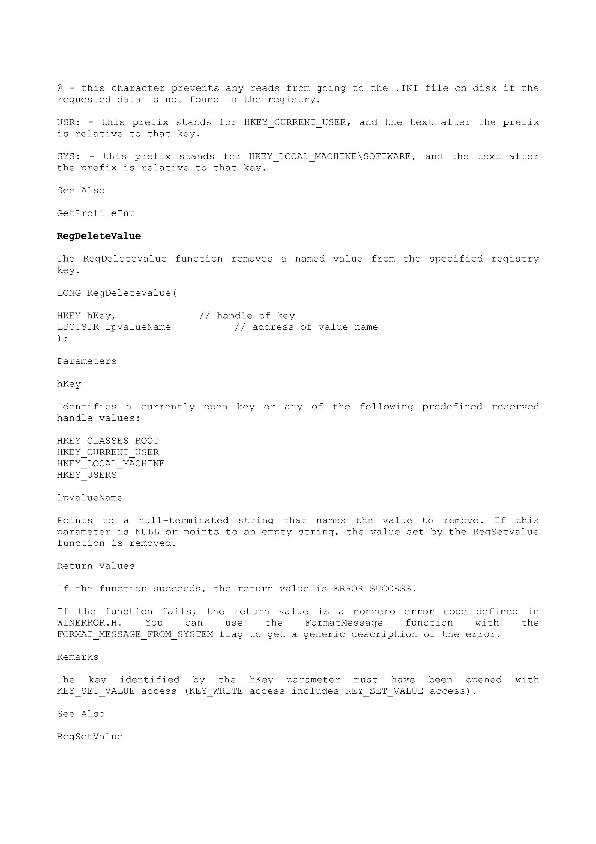 @ - this character prevents any reads from going to the .INI file on disk if the
requested data is not found in the registry.
USR: - this prefix stands for HKEY_CURRENT_USER, and the text after the prefix
is relative to that key.
SYS: - this prefix stands for HKEY_LOCAL_MACHINESOFTWARE, and the text after
the prefix is relative to that key.
See Also
GetProfileInt
RegDeleteValue
The RegDeleteValue function removes a named value from the specified registry
key.
LONG RegDeleteValue(
HKEY hKey, // handle of key
LPCTSTR lpValueName // address of value name
);
Parameters
hKey
Identifies a currently open key or any of the following predefined reserved
handle values:
HKEY_CLASSES_ROOT
HKEY_CURRENT_USER
HKEY_LOCAL_MACHINE
HKEY_USERS
lpValueName
Points to a null-terminated string that names the value to remove. If this
parameter is NULL or points to an empty string, the value set by the RegSetValue
function is removed.
Return Values
If the function succeeds, the return value is ERROR_SUCCESS.
If the function fails, the return value is a nonzero error code defined in
WINERROR.H. You can use the FormatMessage function with the
FORMAT_MESSAGE_FROM_SYSTEM flag to get a generic description of the error.
Remarks
The key identified by the hKey parameter must have been opened with
KEY_SET_VALUE access (KEY_WRITE access includes KEY_SET_VALUE access).
See Also
RegSetValue
 