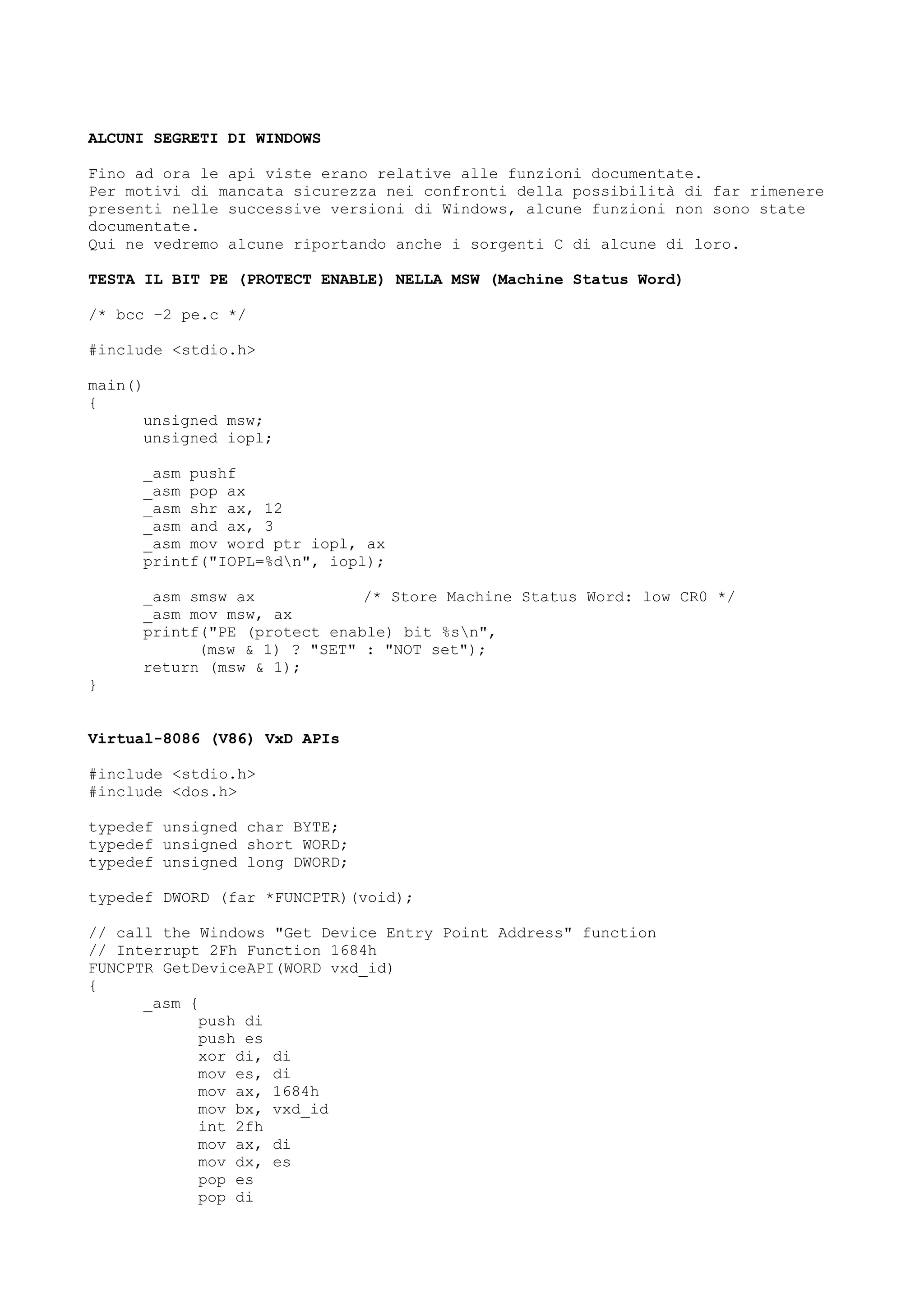 ALCUNI SEGRETI DI WINDOWS
Fino ad ora le api viste erano relative alle funzioni documentate.
Per motivi di mancata sicurezza nei confronti della possibilità di far rimenere
presenti nelle successive versioni di Windows, alcune funzioni non sono state
documentate.
Qui ne vedremo alcune riportando anche i sorgenti C di alcune di loro.
TESTA IL BIT PE (PROTECT ENABLE) NELLA MSW (Machine Status Word)
/* bcc –2 pe.c */
#include <stdio.h>
main()
{
unsigned msw;
unsigned iopl;
_asm pushf
_asm pop ax
_asm shr ax, 12
_asm and ax, 3
_asm mov word ptr iopl, ax
printf("IOPL=%dn", iopl);
_asm smsw ax /* Store Machine Status Word: low CR0 */
_asm mov msw, ax
printf("PE (protect enable) bit %sn",
(msw & 1) ? "SET" : "NOT set");
return (msw & 1);
}
Virtual-8086 (V86) VxD APIs
#include <stdio.h>
#include <dos.h>
typedef unsigned char BYTE;
typedef unsigned short WORD;
typedef unsigned long DWORD;
typedef DWORD (far *FUNCPTR)(void);
// call the Windows "Get Device Entry Point Address" function
// Interrupt 2Fh Function 1684h
FUNCPTR GetDeviceAPI(WORD vxd_id)
{
_asm {
push di
push es
xor di, di
mov es, di
mov ax, 1684h
mov bx, vxd_id
int 2fh
mov ax, di
mov dx, es
pop es
pop di
 