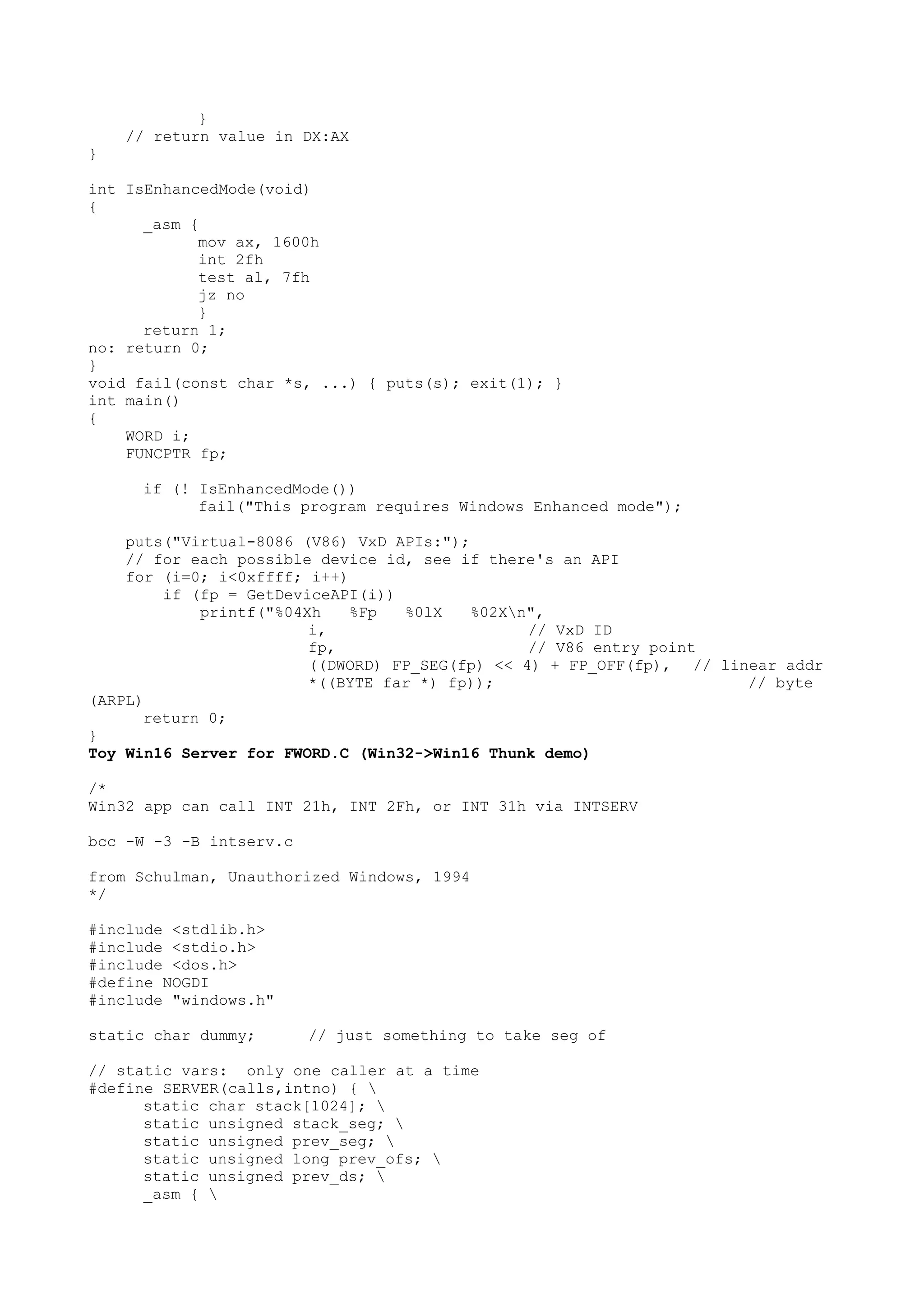 }
// return value in DX:AX
}
int IsEnhancedMode(void)
{
_asm {
mov ax, 1600h
int 2fh
test al, 7fh
jz no
}
return 1;
no: return 0;
}
void fail(const char *s, ...) { puts(s); exit(1); }
int main()
{
WORD i;
FUNCPTR fp;
if (! IsEnhancedMode())
fail("This program requires Windows Enhanced mode");
puts("Virtual-8086 (V86) VxD APIs:");
// for each possible device id, see if there's an API
for (i=0; i<0xffff; i++)
if (fp = GetDeviceAPI(i))
printf("%04Xh %Fp %0lX %02Xn",
i, // VxD ID
fp, // V86 entry point
((DWORD) FP_SEG(fp) << 4) + FP_OFF(fp), // linear addr
*((BYTE far *) fp)); // byte
(ARPL)
return 0;
}
Toy Win16 Server for FWORD.C (Win32->Win16 Thunk demo)
/*
Win32 app can call INT 21h, INT 2Fh, or INT 31h via INTSERV
bcc -W -3 -B intserv.c
from Schulman, Unauthorized Windows, 1994
*/
#include <stdlib.h>
#include <stdio.h>
#include <dos.h>
#define NOGDI
#include "windows.h"
static char dummy; // just something to take seg of
// static vars: only one caller at a time
#define SERVER(calls,intno) { 
static char stack[1024]; 
static unsigned stack_seg; 
static unsigned prev_seg; 
static unsigned long prev_ofs; 
static unsigned prev_ds; 
_asm { 
 