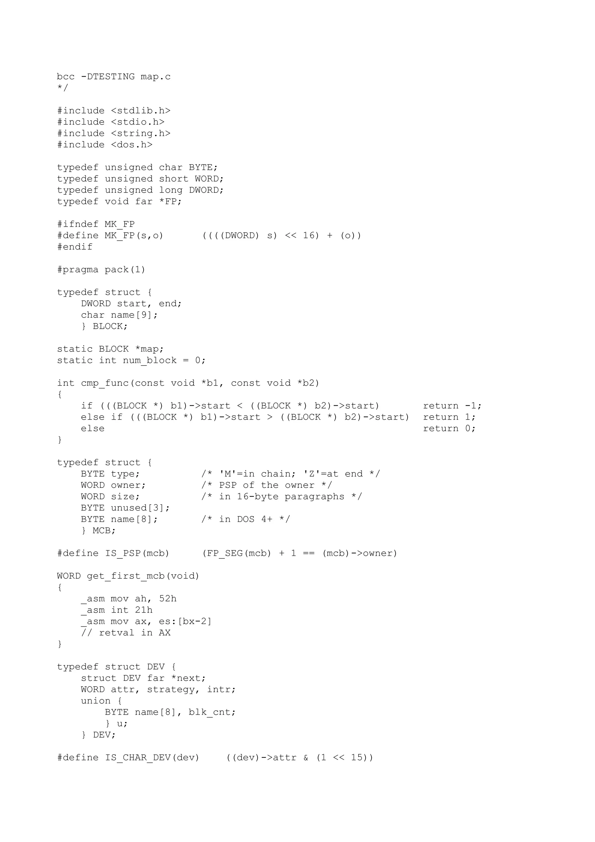 bcc -DTESTING map.c
*/
#include <stdlib.h>
#include <stdio.h>
#include <string.h>
#include <dos.h>
typedef unsigned char BYTE;
typedef unsigned short WORD;
typedef unsigned long DWORD;
typedef void far *FP;
#ifndef MK_FP
#define MK_FP(s,o) ((((DWORD) s) << 16) + (o))
#endif
#pragma pack(1)
typedef struct {
DWORD start, end;
char name[9];
} BLOCK;
static BLOCK *map;
static int num_block = 0;
int cmp_func(const void *b1, const void *b2)
{
if (((BLOCK *) b1)->start < ((BLOCK *) b2)->start) return -1;
else if (((BLOCK *) b1)->start > ((BLOCK *) b2)->start) return 1;
else return 0;
}
typedef struct {
BYTE type; /* 'M'=in chain; 'Z'=at end */
WORD owner; /* PSP of the owner */
WORD size; /* in 16-byte paragraphs */
BYTE unused[3];
BYTE name[8]; /* in DOS 4+ */
} MCB;
#define IS_PSP(mcb) (FP_SEG(mcb) + 1 == (mcb)->owner)
WORD get_first_mcb(void)
{
_asm mov ah, 52h
_asm int 21h
_asm mov ax, es:[bx-2]
// retval in AX
}
typedef struct DEV {
struct DEV far *next;
WORD attr, strategy, intr;
union {
BYTE name[8], blk_cnt;
} u;
} DEV;
#define IS_CHAR_DEV(dev) ((dev)->attr & (1 << 15))
 