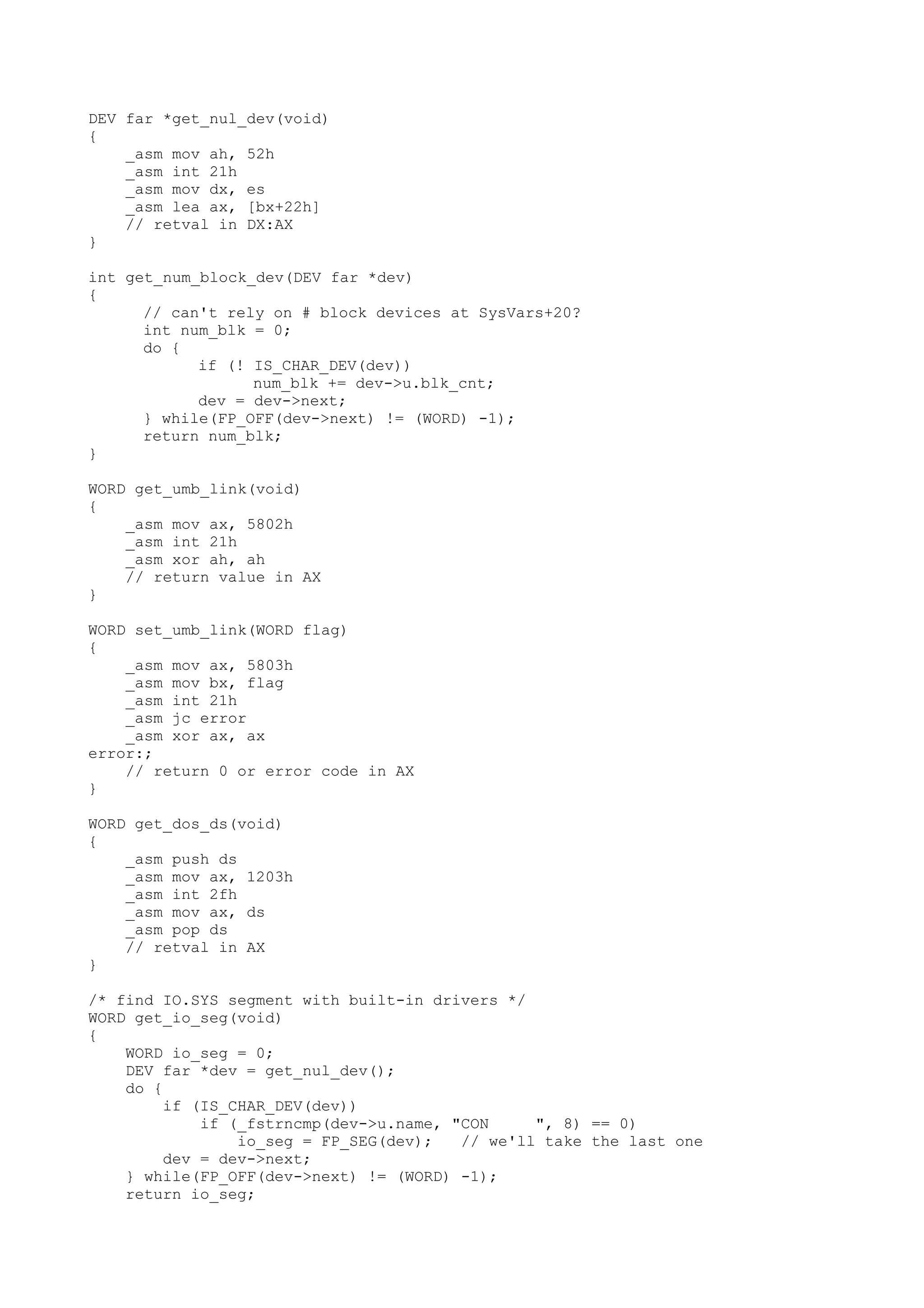DEV far *get_nul_dev(void)
{
_asm mov ah, 52h
_asm int 21h
_asm mov dx, es
_asm lea ax, [bx+22h]
// retval in DX:AX
}
int get_num_block_dev(DEV far *dev)
{
// can't rely on # block devices at SysVars+20?
int num_blk = 0;
do {
if (! IS_CHAR_DEV(dev))
num_blk += dev->u.blk_cnt;
dev = dev->next;
} while(FP_OFF(dev->next) != (WORD) -1);
return num_blk;
}
WORD get_umb_link(void)
{
_asm mov ax, 5802h
_asm int 21h
_asm xor ah, ah
// return value in AX
}
WORD set_umb_link(WORD flag)
{
_asm mov ax, 5803h
_asm mov bx, flag
_asm int 21h
_asm jc error
_asm xor ax, ax
error:;
// return 0 or error code in AX
}
WORD get_dos_ds(void)
{
_asm push ds
_asm mov ax, 1203h
_asm int 2fh
_asm mov ax, ds
_asm pop ds
// retval in AX
}
/* find IO.SYS segment with built-in drivers */
WORD get_io_seg(void)
{
WORD io_seg = 0;
DEV far *dev = get_nul_dev();
do {
if (IS_CHAR_DEV(dev))
if (_fstrncmp(dev->u.name, "CON ", 8) == 0)
io_seg = FP_SEG(dev); // we'll take the last one
dev = dev->next;
} while(FP_OFF(dev->next) != (WORD) -1);
return io_seg;
 