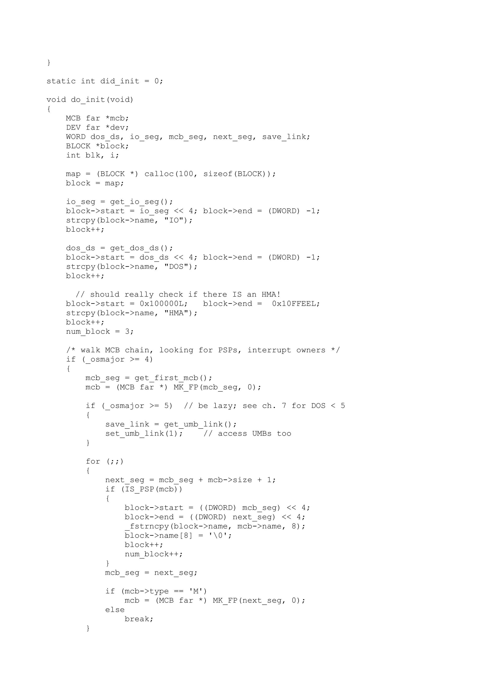 }
static int did_init = 0;
void do_init(void)
{
MCB far *mcb;
DEV far *dev;
WORD dos_ds, io_seg, mcb_seg, next_seg, save_link;
BLOCK *block;
int blk, i;
map = (BLOCK *) calloc(100, sizeof(BLOCK));
block = map;
io_seg = get_io_seg();
block->start = io_seg << 4; block->end = (DWORD) -1;
strcpy(block->name, "IO");
block++;
dos_ds = get_dos_ds();
block->start = dos_ds << 4; block->end = (DWORD) -1;
strcpy(block->name, "DOS");
block++;
// should really check if there IS an HMA!
block->start = 0x100000L; block->end = 0x10FFEEL;
strcpy(block->name, "HMA");
block++;
num_block = 3;
/* walk MCB chain, looking for PSPs, interrupt owners */
if (_osmajor >= 4)
{
mcb_seg = get_first_mcb();
mcb = (MCB far *) MK_FP(mcb_seg, 0);
if (_osmajor >= 5) // be lazy; see ch. 7 for DOS < 5
{
save_link = get_umb_link();
set_umb_link(1); // access UMBs too
}
for (;;)
{
next_seg = mcb_seg + mcb->size + 1;
if (IS_PSP(mcb))
{
block->start = ((DWORD) mcb_seg) << 4;
block->end = ((DWORD) next_seg) << 4;
_fstrncpy(block->name, mcb->name, 8);
block->name[8] = '0';
block++;
num_block++;
}
mcb_seg = next_seg;
if (mcb->type == 'M')
mcb = (MCB far *) MK_FP(next_seg, 0);
else
break;
}
 