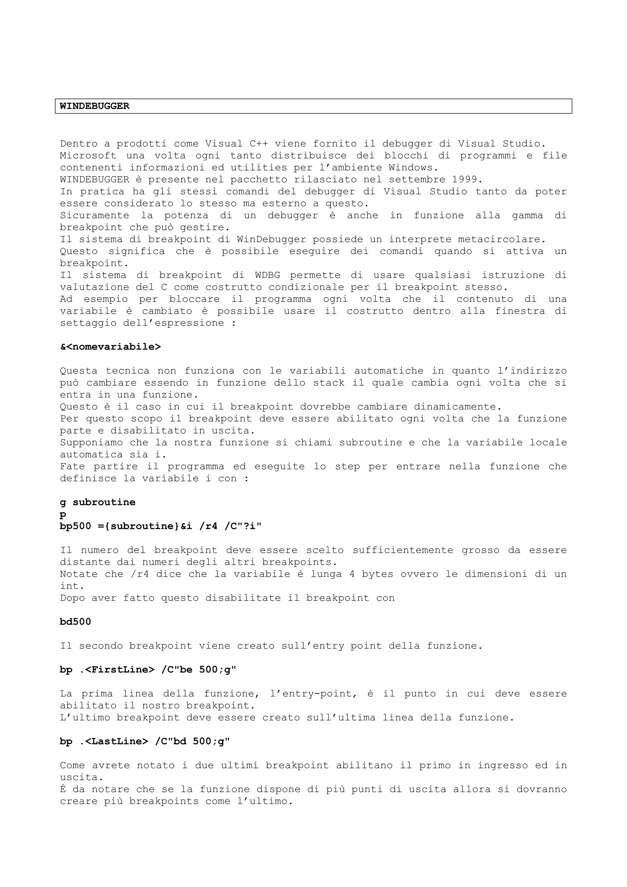 WINDEBUGGER
Dentro a prodotti come Visual C++ viene fornito il debugger di Visual Studio.
Microsoft una volta ogni tanto distribuisce dei blocchi di programmi e file
contenenti informazioni ed utilities per l’ambiente Windows.
WINDEBUGGER è presente nel pacchetto rilasciato nel settembre 1999.
In pratica ha gli stessi comandi del debugger di Visual Studio tanto da poter
essere considerato lo stesso ma esterno a questo.
Sicuramente la potenza di un debugger è anche in funzione alla gamma di
breakpoint che può gestire.
Il sistema di breakpoint di WinDebugger possiede un interprete metacircolare.
Questo significa che è possibile eseguire dei comandi quando si attiva un
breakpoint.
Il sistema di breakpoint di WDBG permette di usare qualsiasi istruzione di
valutazione del C come costrutto condizionale per il breakpoint stesso.
Ad esempio per bloccare il programma ogni volta che il contenuto di una
variabile è cambiato è possibile usare il costrutto dentro alla finestra di
settaggio dell’espressione :
&<nomevariabile>
Questa tecnica non funziona con le variabili automatiche in quanto l’indirizzo
può cambiare essendo in funzione dello stack il quale cambia ogni volta che si
entra in una funzione.
Questo è il caso in cui il breakpoint dovrebbe cambiare dinamicamente.
Per questo scopo il breakpoint deve essere abilitato ogni volta che la funzione
parte e disabilitato in uscita.
Supponiamo che la nostra funzione si chiami subroutine e che la variabile locale
automatica sia i.
Fate partire il programma ed eseguite lo step per entrare nella funzione che
definisce la variabile i con :
g subroutine
p
bp500 ={subroutine}&i /r4 /C"?i"
Il numero del breakpoint deve essere scelto sufficientemente grosso da essere
distante dai numeri degli altri breakpoints.
Notate che /r4 dice che la variabile è lunga 4 bytes ovvero le dimensioni di un
int.
Dopo aver fatto questo disabilitate il breakpoint con
bd500
Il secondo breakpoint viene creato sull’entry point della funzione.
bp .<FirstLine> /C"be 500;g"
La prima linea della funzione, l’entry-point, è il punto in cui deve essere
abilitato il nostro breakpoint.
L’ultimo breakpoint deve essere creato sull’ultima linea della funzione.
bp .<LastLine> /C"bd 500;g"
Come avrete notato i due ultimi breakpoint abilitano il primo in ingresso ed in
uscita.
É da notare che se la funzione dispone di più punti di uscita allora si dovranno
creare più breakpoints come l’ultimo.
 