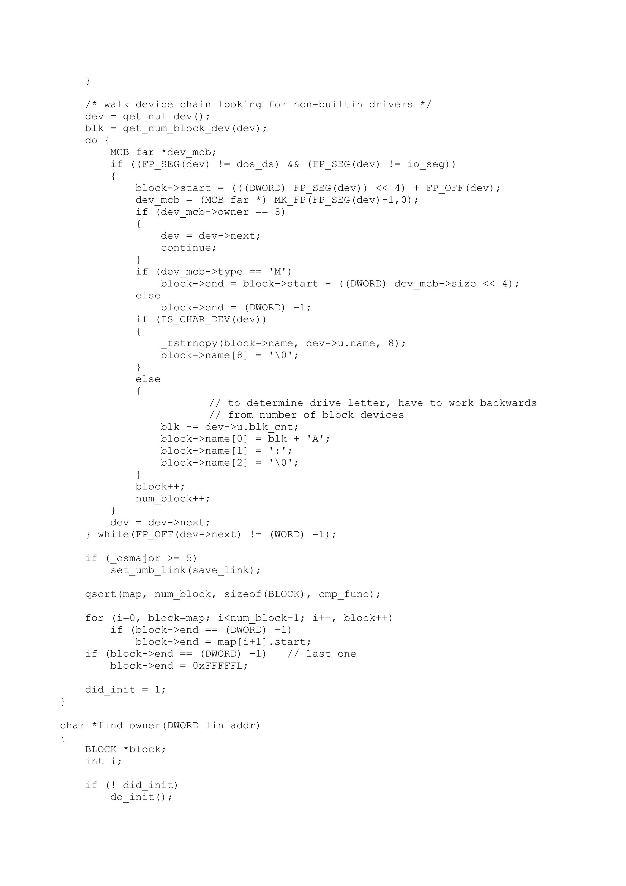}
/* walk device chain looking for non-builtin drivers */
dev = get_nul_dev();
blk = get_num_block_dev(dev);
do {
MCB far *dev_mcb;
if ((FP_SEG(dev) != dos_ds) && (FP_SEG(dev) != io_seg))
{
block->start = (((DWORD) FP_SEG(dev)) << 4) + FP_OFF(dev);
dev_mcb = (MCB far *) MK_FP(FP_SEG(dev)-1,0);
if (dev_mcb->owner == 8)
{
dev = dev->next;
continue;
}
if (dev_mcb->type == 'M')
block->end = block->start + ((DWORD) dev_mcb->size << 4);
else
block->end = (DWORD) -1;
if (IS_CHAR_DEV(dev))
{
_fstrncpy(block->name, dev->u.name, 8);
block->name[8] = '0';
}
else
{
// to determine drive letter, have to work backwards
// from number of block devices
blk -= dev->u.blk_cnt;
block->name[0] = blk + 'A';
block->name[1] = ':';
block->name[2] = '0';
}
block++;
num_block++;
}
dev = dev->next;
} while(FP_OFF(dev->next) != (WORD) -1);
if (_osmajor >= 5)
set_umb_link(save_link);
qsort(map, num_block, sizeof(BLOCK), cmp_func);
for (i=0, block=map; i<num_block-1; i++, block++)
if (block->end == (DWORD) -1)
block->end = map[i+1].start;
if (block->end == (DWORD) -1) // last one
block->end = 0xFFFFFL;
did_init = 1;
}
char *find_owner(DWORD lin_addr)
{
BLOCK *block;
int i;
if (! did_init)
do_init();
 