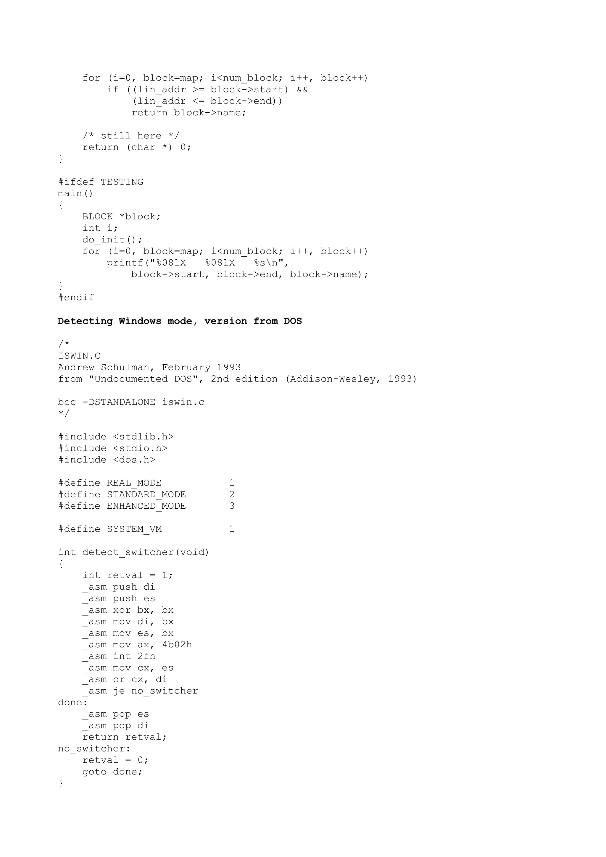 for (i=0, block=map; i<num_block; i++, block++)
if ((lin_addr >= block->start) &&
(lin_addr <= block->end))
return block->name;
/* still here */
return (char *) 0;
}
#ifdef TESTING
main()
{
BLOCK *block;
int i;
do_init();
for (i=0, block=map; i<num_block; i++, block++)
printf("%08lX %08lX %sn",
block->start, block->end, block->name);
}
#endif
Detecting Windows mode, version from DOS
/*
ISWIN.C
Andrew Schulman, February 1993
from "Undocumented DOS", 2nd edition (Addison-Wesley, 1993)
bcc -DSTANDALONE iswin.c
*/
#include <stdlib.h>
#include <stdio.h>
#include <dos.h>
#define REAL_MODE 1
#define STANDARD_MODE 2
#define ENHANCED_MODE 3
#define SYSTEM_VM 1
int detect_switcher(void)
{
int retval = 1;
_asm push di
_asm push es
_asm xor bx, bx
_asm mov di, bx
_asm mov es, bx
_asm mov ax, 4b02h
_asm int 2fh
_asm mov cx, es
_asm or cx, di
_asm je no_switcher
done:
_asm pop es
_asm pop di
return retval;
no_switcher:
retval = 0;
goto done;
}
 