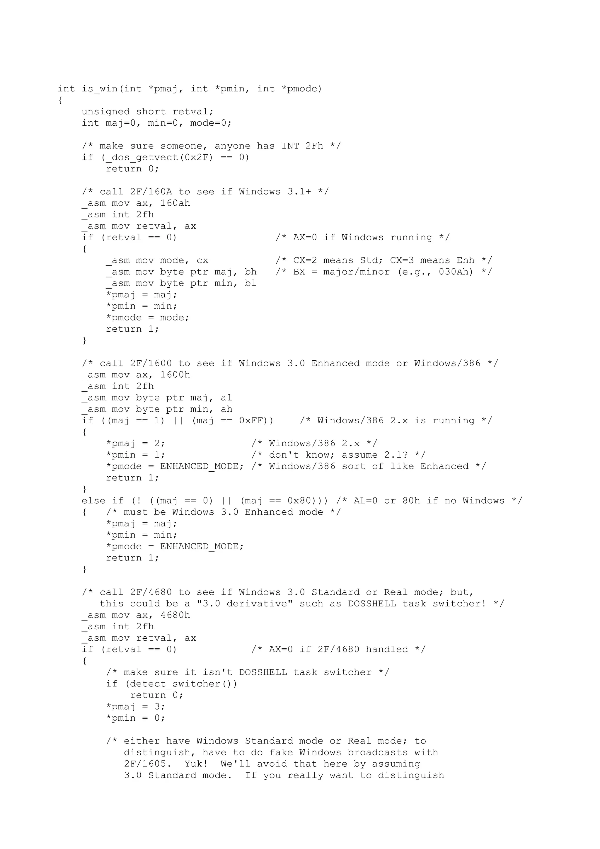 int is_win(int *pmaj, int *pmin, int *pmode)
{
unsigned short retval;
int maj=0, min=0, mode=0;
/* make sure someone, anyone has INT 2Fh */
if (_dos_getvect(0x2F) == 0)
return 0;
/* call 2F/160A to see if Windows 3.1+ */
_asm mov ax, 160ah
_asm int 2fh
_asm mov retval, ax
if (retval == 0) /* AX=0 if Windows running */
{
_asm mov mode, cx /* CX=2 means Std; CX=3 means Enh */
_asm mov byte ptr maj, bh /* BX = major/minor (e.g., 030Ah) */
_asm mov byte ptr min, bl
*pmaj = maj;
*pmin = min;
*pmode = mode;
return 1;
}
/* call 2F/1600 to see if Windows 3.0 Enhanced mode or Windows/386 */
_asm mov ax, 1600h
_asm int 2fh
_asm mov byte ptr maj, al
_asm mov byte ptr min, ah
if ((maj == 1) || (maj == 0xFF)) /* Windows/386 2.x is running */
{
*pmaj = 2; /* Windows/386 2.x */
*pmin = 1; /* don't know; assume 2.1? */
*pmode = ENHANCED_MODE; /* Windows/386 sort of like Enhanced */
return 1;
}
else if (! ((maj == 0) || (maj == 0x80))) /* AL=0 or 80h if no Windows */
{ /* must be Windows 3.0 Enhanced mode */
*pmaj = maj;
*pmin = min;
*pmode = ENHANCED_MODE;
return 1;
}
/* call 2F/4680 to see if Windows 3.0 Standard or Real mode; but,
this could be a "3.0 derivative" such as DOSSHELL task switcher! */
_asm mov ax, 4680h
_asm int 2fh
_asm mov retval, ax
if (retval == 0) /* AX=0 if 2F/4680 handled */
{
/* make sure it isn't DOSSHELL task switcher */
if (detect_switcher())
return 0;
*pmaj = 3;
*pmin = 0;
/* either have Windows Standard mode or Real mode; to
distinguish, have to do fake Windows broadcasts with
2F/1605. Yuk! We'll avoid that here by assuming
3.0 Standard mode. If you really want to distinguish
 