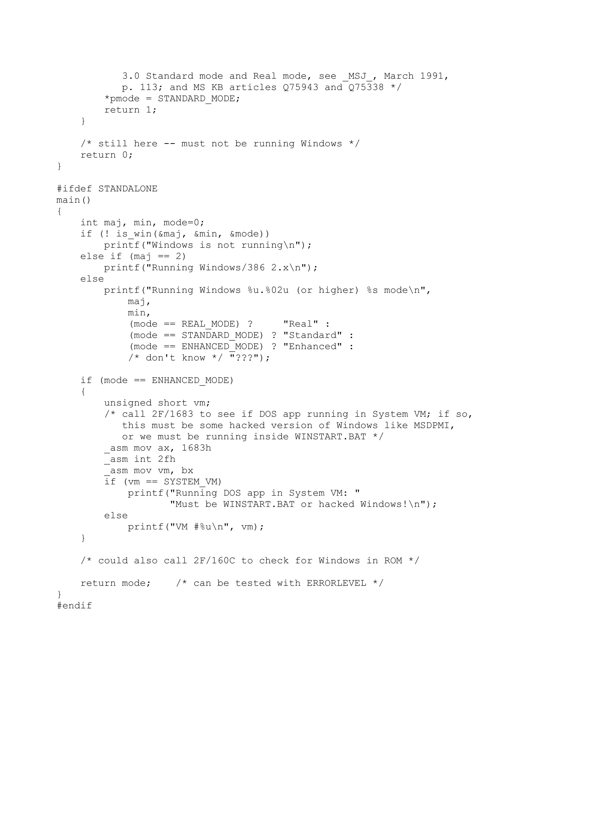 3.0 Standard mode and Real mode, see _MSJ_, March 1991,
p. 113; and MS KB articles Q75943 and Q75338 */
*pmode = STANDARD_MODE;
return 1;
}
/* still here -- must not be running Windows */
return 0;
}
#ifdef STANDALONE
main()
{
int maj, min, mode=0;
if (! is_win(&maj, &min, &mode))
printf("Windows is not runningn");
else if (maj == 2)
printf("Running Windows/386 2.xn");
else
printf("Running Windows %u.%02u (or higher) %s moden",
maj,
min,
(mode == REAL_MODE) ? "Real" :
(mode == STANDARD_MODE) ? "Standard" :
(mode == ENHANCED_MODE) ? "Enhanced" :
/* don't know */ "???");
if (mode == ENHANCED_MODE)
{
unsigned short vm;
/* call 2F/1683 to see if DOS app running in System VM; if so,
this must be some hacked version of Windows like MSDPMI,
or we must be running inside WINSTART.BAT */
_asm mov ax, 1683h
_asm int 2fh
_asm mov vm, bx
if (vm == SYSTEM_VM)
printf("Running DOS app in System VM: "
"Must be WINSTART.BAT or hacked Windows!n");
else
printf("VM #%un", vm);
}
/* could also call 2F/160C to check for Windows in ROM */
return mode; /* can be tested with ERRORLEVEL */
}
#endif
 