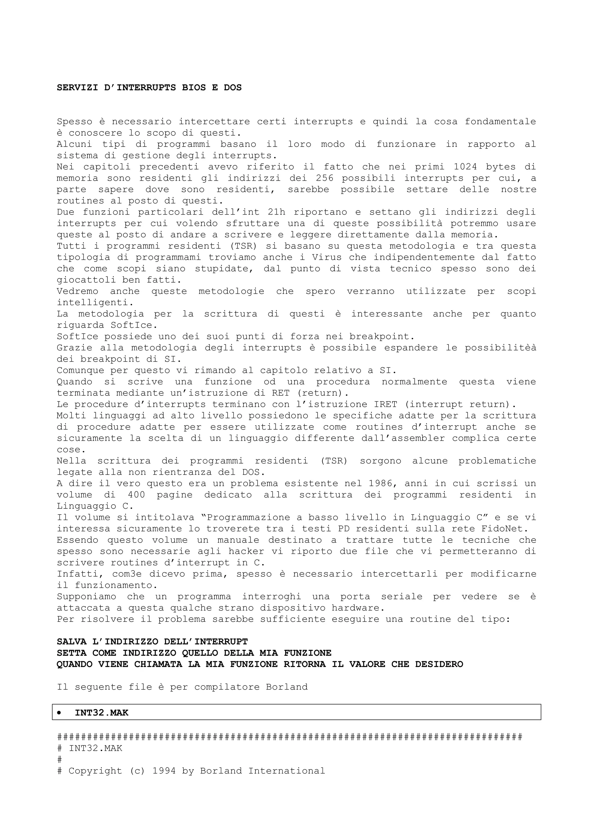 SERVIZI D’INTERRUPTS BIOS E DOS
Spesso è necessario intercettare certi interrupts e quindi la cosa fondamentale
è conoscere lo scopo di questi.
Alcuni tipi di programmi basano il loro modo di funzionare in rapporto al
sistema di gestione degli interrupts.
Nei capitoli precedenti avevo riferito il fatto che nei primi 1024 bytes di
memoria sono residenti gli indirizzi dei 256 possibili interrupts per cui, a
parte sapere dove sono residenti, sarebbe possibile settare delle nostre
routines al posto di questi.
Due funzioni particolari dell’int 21h riportano e settano gli indirizzi degli
interrupts per cui volendo sfruttare una di queste possibilità potremmo usare
queste al posto di andare a scrivere e leggere direttamente dalla memoria.
Tutti i programmi residenti (TSR) si basano su questa metodologia e tra questa
tipologia di programmami troviamo anche i Virus che indipendentemente dal fatto
che come scopi siano stupidate, dal punto di vista tecnico spesso sono dei
giocattoli ben fatti.
Vedremo anche queste metodologie che spero verranno utilizzate per scopi
intelligenti.
La metodologia per la scrittura di questi è interessante anche per quanto
riguarda SoftIce.
SoftIce possiede uno dei suoi punti di forza nei breakpoint.
Grazie alla metodologia degli interrupts è possibile espandere le possibilitèà
dei breakpoint di SI.
Comunque per questo vi rimando al capitolo relativo a SI.
Quando si scrive una funzione od una procedura normalmente questa viene
terminata mediante un’istruzione di RET (return).
Le procedure d’interrupts terminano con l’istruzione IRET (interrupt return).
Molti linguaggi ad alto livello possiedono le specifiche adatte per la scrittura
di procedure adatte per essere utilizzate come routines d’interrupt anche se
sicuramente la scelta di un linguaggio differente dall’assembler complica certe
cose.
Nella scrittura dei programmi residenti (TSR) sorgono alcune problematiche
legate alla non rientranza del DOS.
A dire il vero questo era un problema esistente nel 1986, anni in cui scrissi un
volume di 400 pagine dedicato alla scrittura dei programmi residenti in
Linguaggio C.
Il volume si intitolava “Programmazione a basso livello in Linguaggio C” e se vi
interessa sicuramente lo troverete tra i testi PD residenti sulla rete FidoNet.
Essendo questo volume un manuale destinato a trattare tutte le tecniche che
spesso sono necessarie agli hacker vi riporto due file che vi permetteranno di
scrivere routines d’interrupt in C.
Infatti, com3e dicevo prima, spesso è necessario intercettarli per modificarne
il funzionamento.
Supponiamo che un programma interroghi una porta seriale per vedere se è
attaccata a questa qualche strano dispositivo hardware.
Per risolvere il problema sarebbe sufficiente eseguire una routine del tipo:
SALVA L’INDIRIZZO DELL’INTERRUPT
SETTA COME INDIRIZZO QUELLO DELLA MIA FUNZIONE
QUANDO VIENE CHIAMATA LA MIA FUNZIONE RITORNA IL VALORE CHE DESIDERO
Il seguente file è per compilatore Borland
• INT32.MAK
##############################################################################
# INT32.MAK
#
# Copyright (c) 1994 by Borland International
 