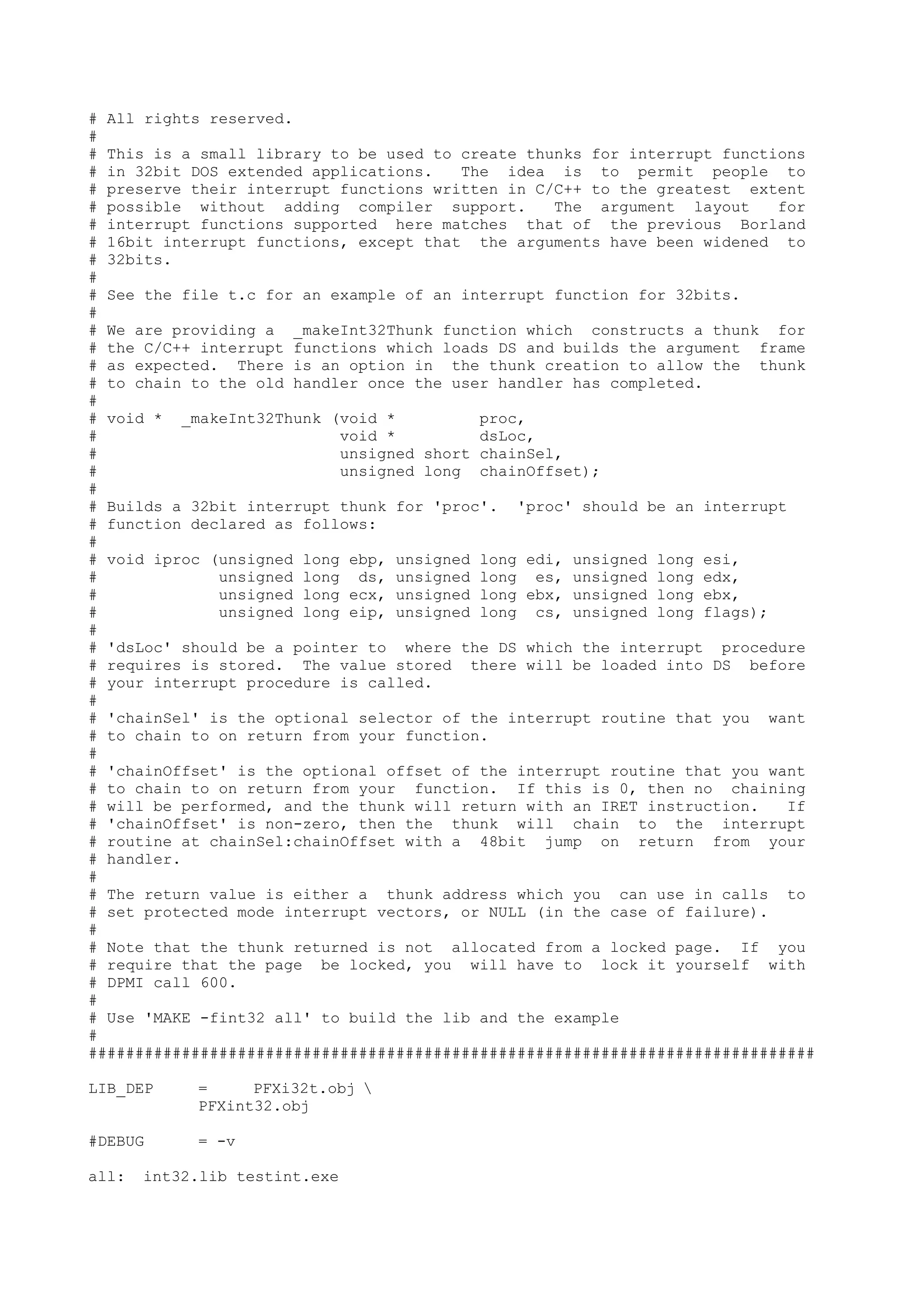 # All rights reserved.
#
# This is a small library to be used to create thunks for interrupt functions
# in 32bit DOS extended applications. The idea is to permit people to
# preserve their interrupt functions written in C/C++ to the greatest extent
# possible without adding compiler support. The argument layout for
# interrupt functions supported here matches that of the previous Borland
# 16bit interrupt functions, except that the arguments have been widened to
# 32bits.
#
# See the file t.c for an example of an interrupt function for 32bits.
#
# We are providing a _makeInt32Thunk function which constructs a thunk for
# the C/C++ interrupt functions which loads DS and builds the argument frame
# as expected. There is an option in the thunk creation to allow the thunk
# to chain to the old handler once the user handler has completed.
#
# void * _makeInt32Thunk (void * proc,
# void * dsLoc,
# unsigned short chainSel,
# unsigned long chainOffset);
#
# Builds a 32bit interrupt thunk for 'proc'. 'proc' should be an interrupt
# function declared as follows:
#
# void iproc (unsigned long ebp, unsigned long edi, unsigned long esi,
# unsigned long ds, unsigned long es, unsigned long edx,
# unsigned long ecx, unsigned long ebx, unsigned long ebx,
# unsigned long eip, unsigned long cs, unsigned long flags);
#
# 'dsLoc' should be a pointer to where the DS which the interrupt procedure
# requires is stored. The value stored there will be loaded into DS before
# your interrupt procedure is called.
#
# 'chainSel' is the optional selector of the interrupt routine that you want
# to chain to on return from your function.
#
# 'chainOffset' is the optional offset of the interrupt routine that you want
# to chain to on return from your function. If this is 0, then no chaining
# will be performed, and the thunk will return with an IRET instruction. If
# 'chainOffset' is non-zero, then the thunk will chain to the interrupt
# routine at chainSel:chainOffset with a 48bit jump on return from your
# handler.
#
# The return value is either a thunk address which you can use in calls to
# set protected mode interrupt vectors, or NULL (in the case of failure).
#
# Note that the thunk returned is not allocated from a locked page. If you
# require that the page be locked, you will have to lock it yourself with
# DPMI call 600.
#
# Use 'MAKE -fint32 all' to build the lib and the example
#
##############################################################################
LIB_DEP = PFXi32t.obj 
PFXint32.obj
#DEBUG = -v
all: int32.lib testint.exe
 
