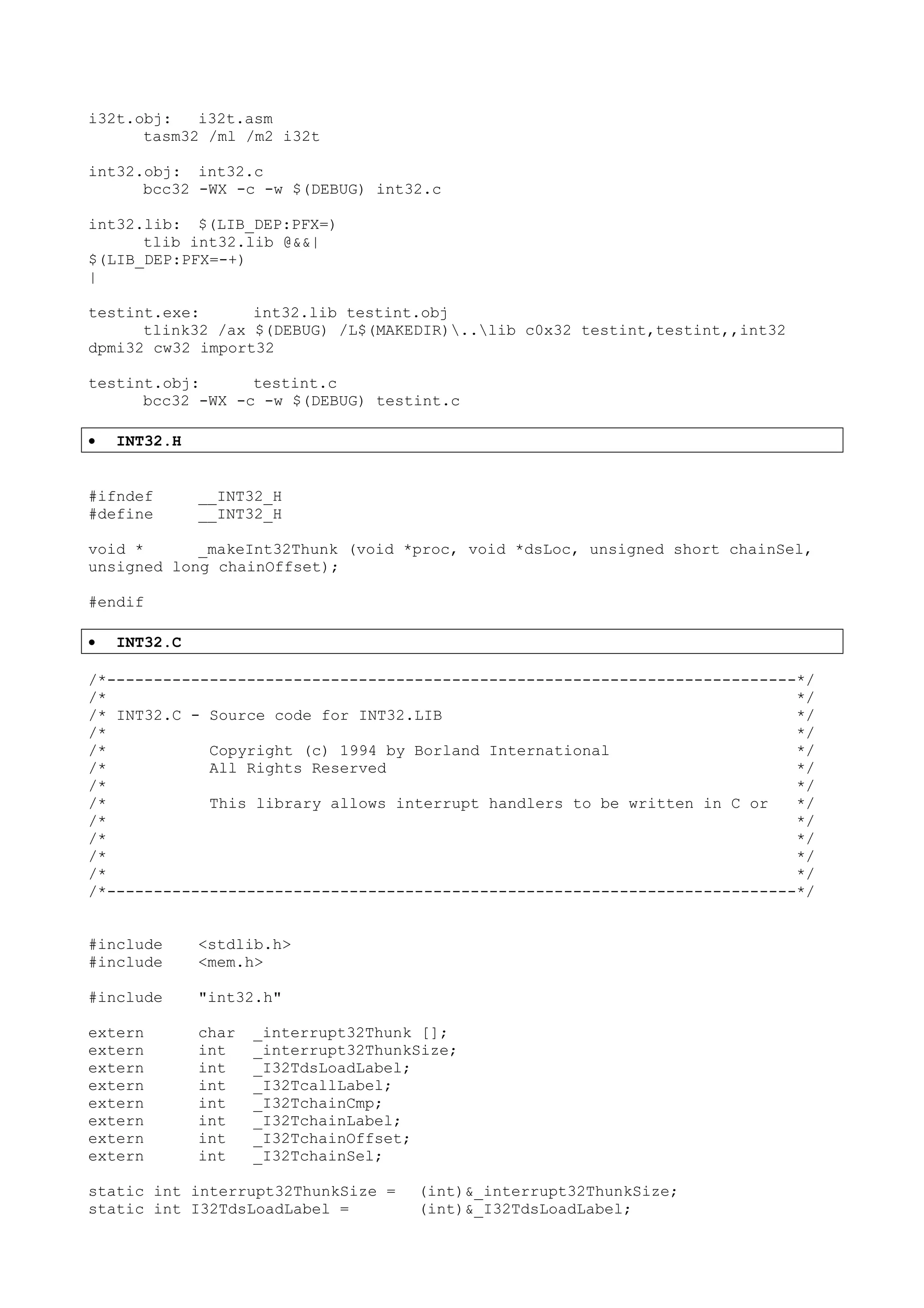 i32t.obj: i32t.asm
tasm32 /ml /m2 i32t
int32.obj: int32.c
bcc32 -WX -c -w $(DEBUG) int32.c
int32.lib: $(LIB_DEP:PFX=)
tlib int32.lib @&&|
$(LIB_DEP:PFX=-+)
|
testint.exe: int32.lib testint.obj
tlink32 /ax $(DEBUG) /L$(MAKEDIR)..lib c0x32 testint,testint,,int32
dpmi32 cw32 import32
testint.obj: testint.c
bcc32 -WX -c -w $(DEBUG) testint.c
• INT32.H
#ifndef __INT32_H
#define __INT32_H
void * _makeInt32Thunk (void *proc, void *dsLoc, unsigned short chainSel,
unsigned long chainOffset);
#endif
• INT32.C
/*--------------------------------------------------------------------------*/
/* */
/* INT32.C - Source code for INT32.LIB */
/* */
/* Copyright (c) 1994 by Borland International */
/* All Rights Reserved */
/* */
/* This library allows interrupt handlers to be written in C or */
/* */
/* */
/* */
/* */
/*--------------------------------------------------------------------------*/
#include <stdlib.h>
#include <mem.h>
#include "int32.h"
extern char _interrupt32Thunk [];
extern int _interrupt32ThunkSize;
extern int _I32TdsLoadLabel;
extern int _I32TcallLabel;
extern int _I32TchainCmp;
extern int _I32TchainLabel;
extern int _I32TchainOffset;
extern int _I32TchainSel;
static int interrupt32ThunkSize = (int)&_interrupt32ThunkSize;
static int I32TdsLoadLabel = (int)&_I32TdsLoadLabel;
 
