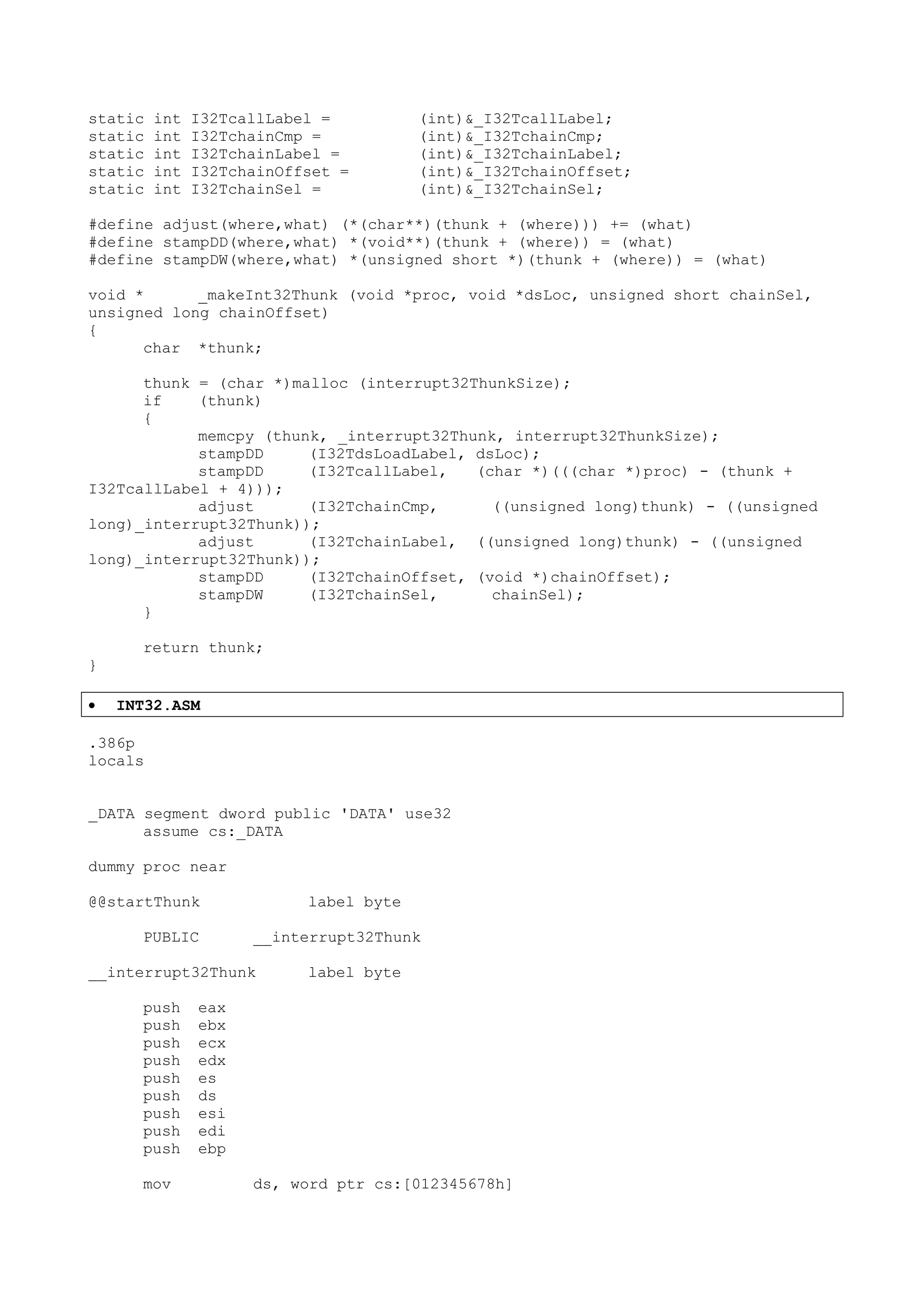 static int I32TcallLabel = (int)&_I32TcallLabel;
static int I32TchainCmp = (int)&_I32TchainCmp;
static int I32TchainLabel = (int)&_I32TchainLabel;
static int I32TchainOffset = (int)&_I32TchainOffset;
static int I32TchainSel = (int)&_I32TchainSel;
#define adjust(where,what) (*(char**)(thunk + (where))) += (what)
#define stampDD(where,what) *(void**)(thunk + (where)) = (what)
#define stampDW(where,what) *(unsigned short *)(thunk + (where)) = (what)
void * _makeInt32Thunk (void *proc, void *dsLoc, unsigned short chainSel,
unsigned long chainOffset)
{
char *thunk;
thunk = (char *)malloc (interrupt32ThunkSize);
if (thunk)
{
memcpy (thunk, _interrupt32Thunk, interrupt32ThunkSize);
stampDD (I32TdsLoadLabel, dsLoc);
stampDD (I32TcallLabel, (char *)(((char *)proc) - (thunk +
I32TcallLabel + 4)));
adjust (I32TchainCmp, ((unsigned long)thunk) - ((unsigned
long)_interrupt32Thunk));
adjust (I32TchainLabel, ((unsigned long)thunk) - ((unsigned
long)_interrupt32Thunk));
stampDD (I32TchainOffset, (void *)chainOffset);
stampDW (I32TchainSel, chainSel);
}
return thunk;
}
• INT32.ASM
.386p
locals
_DATA segment dword public 'DATA' use32
assume cs:_DATA
dummy proc near
@@startThunk label byte
PUBLIC __interrupt32Thunk
__interrupt32Thunk label byte
push eax
push ebx
push ecx
push edx
push es
push ds
push esi
push edi
push ebp
mov ds, word ptr cs:[012345678h]
 