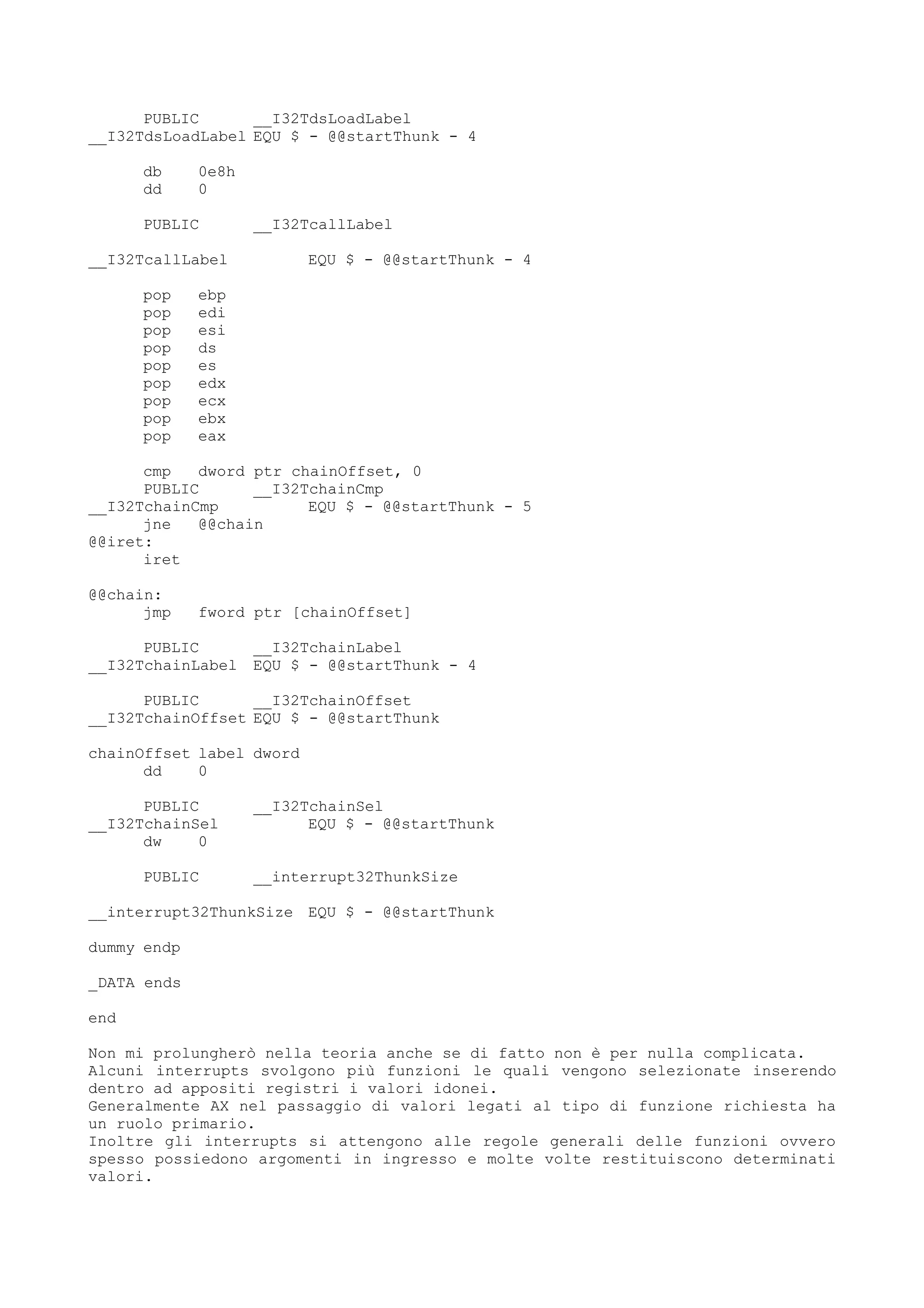 PUBLIC __I32TdsLoadLabel
__I32TdsLoadLabel EQU $ - @@startThunk - 4
db 0e8h
dd 0
PUBLIC __I32TcallLabel
__I32TcallLabel EQU $ - @@startThunk - 4
pop ebp
pop edi
pop esi
pop ds
pop es
pop edx
pop ecx
pop ebx
pop eax
cmp dword ptr chainOffset, 0
PUBLIC __I32TchainCmp
__I32TchainCmp EQU $ - @@startThunk - 5
jne @@chain
@@iret:
iret
@@chain:
jmp fword ptr [chainOffset]
PUBLIC __I32TchainLabel
__I32TchainLabel EQU $ - @@startThunk - 4
PUBLIC __I32TchainOffset
__I32TchainOffset EQU $ - @@startThunk
chainOffset label dword
dd 0
PUBLIC __I32TchainSel
__I32TchainSel EQU $ - @@startThunk
dw 0
PUBLIC __interrupt32ThunkSize
__interrupt32ThunkSize EQU $ - @@startThunk
dummy endp
_DATA ends
end
Non mi prolungherò nella teoria anche se di fatto non è per nulla complicata.
Alcuni interrupts svolgono più funzioni le quali vengono selezionate inserendo
dentro ad appositi registri i valori idonei.
Generalmente AX nel passaggio di valori legati al tipo di funzione richiesta ha
un ruolo primario.
Inoltre gli interrupts si attengono alle regole generali delle funzioni ovvero
spesso possiedono argomenti in ingresso e molte volte restituiscono determinati
valori.
 